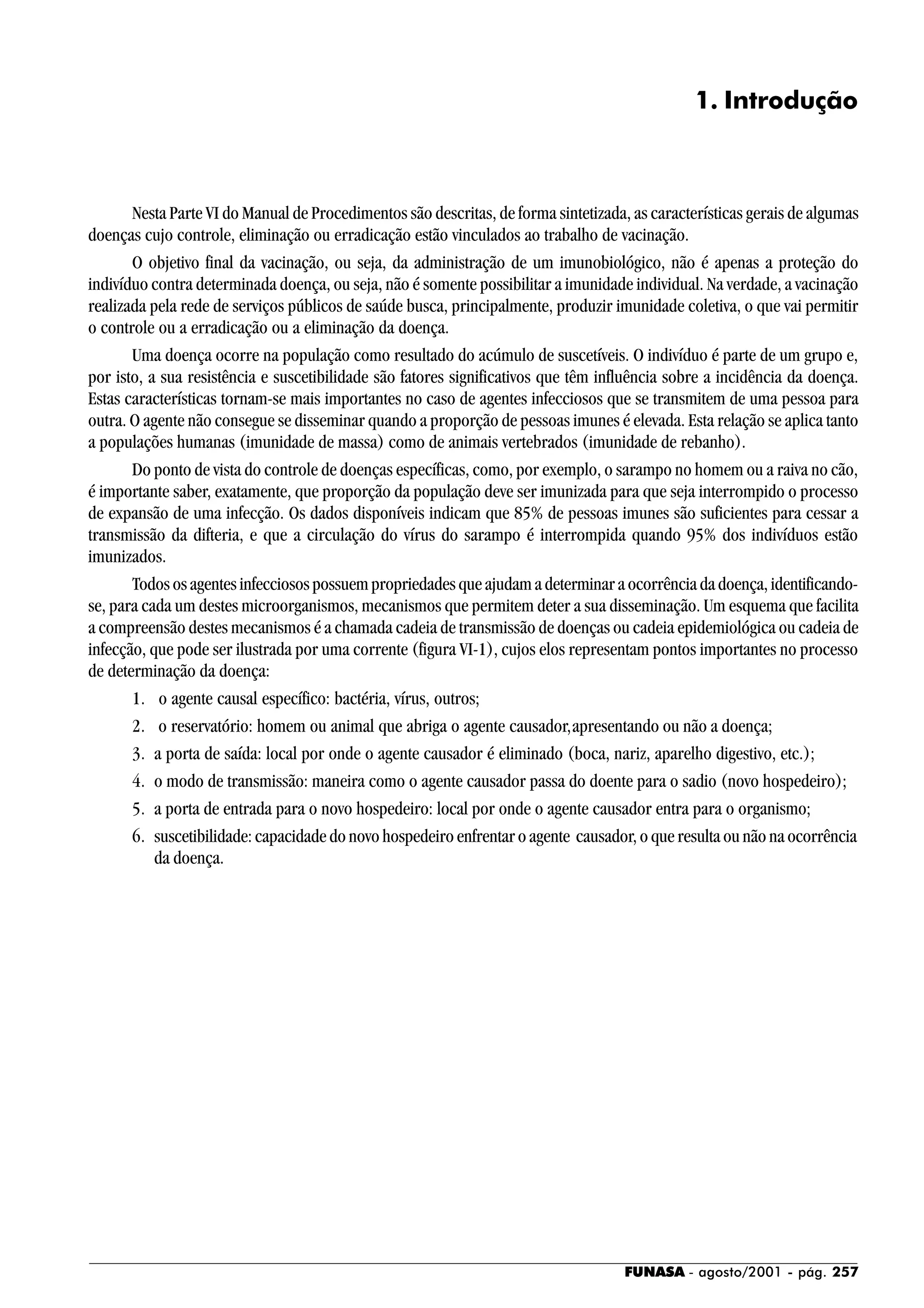 FUNASA - agosto/2001 - pág. 257
1. Introdução
Nesta Parte VI do Manual de Procedimentos são descritas, de forma sintetizada, as características gerais de algumas
doenças cujo controle, eliminação ou erradicação estão vinculados ao trabalho de vacinação.
O objetivo final da vacinação, ou seja, da administração de um imunobiológico, não é apenas a proteção do
indivíduo contra determinada doença, ou seja, não é somente possibilitar a imunidade individual. Na verdade, a vacinação
realizada pela rede de serviços públicos de saúde busca, principalmente, produzir imunidade coletiva, o que vai permitir
o controle ou a erradicação ou a eliminação da doença.
Uma doença ocorre na população como resultado do acúmulo de suscetíveis. O indivíduo é parte de um grupo e,
por isto, a sua resistência e suscetibilidade são fatores significativos que têm influência sobre a incidência da doença.
Estas características tornam-se mais importantes no caso de agentes infecciosos que se transmitem de uma pessoa para
outra. O agente não consegue se disseminar quando a proporção de pessoas imunes é elevada. Esta relação se aplica tanto
a populações humanas (imunidade de massa) como de animais vertebrados (imunidade de rebanho).
Do ponto de vista do controle de doenças específicas, como, por exemplo, o sarampo no homem ou a raiva no cão,
é importante saber, exatamente, que proporção da população deve ser imunizada para que seja interrompido o processo
de expansão de uma infecção. Os dados disponíveis indicam que 85% de pessoas imunes são suficientes para cessar a
transmissão da difteria, e que a circulação do vírus do sarampo é interrompida quando 95% dos indivíduos estão
imunizados.
Todos os agentes infecciosos possuem propriedades que ajudam a determinar a ocorrência da doença, identificando-
se, para cada um destes microorganismos, mecanismos que permitem deter a sua disseminação. Um esquema que facilita
a compreensão destes mecanismos é a chamada cadeia de transmissão de doenças ou cadeia epidemiológica ou cadeia de
infecção, que pode ser ilustrada por uma corrente (figura VI-1), cujos elos representam pontos importantes no processo
de determinação da doença:
1. o agente causal específico: bactéria, vírus, outros;
2. o reservatório: homem ou animal que abriga o agente causador,apresentando ou não a doença;
3. a porta de saída: local por onde o agente causador é eliminado (boca, nariz, aparelho digestivo, etc.);
4. o modo de transmissão: maneira como o agente causador passa do doente para o sadio (novo hospedeiro);
5. a porta de entrada para o novo hospedeiro: local por onde o agente causador entra para o organismo;
6. suscetibilidade: capacidade do novo hospedeiro enfrentar o agente causador, o que resulta ou não na ocorrência
da doença.
 