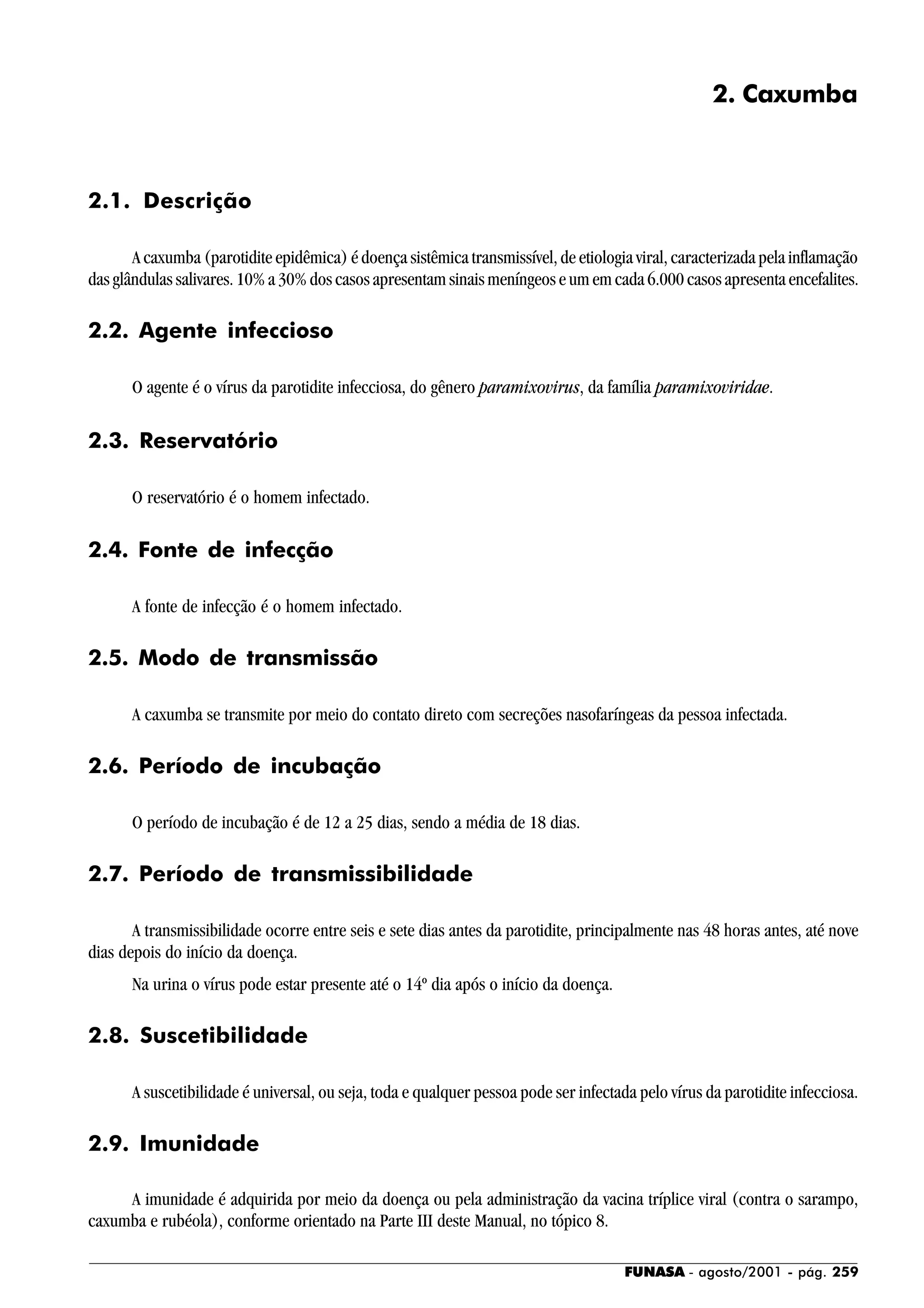 FUNASA - agosto/2001 - pág. 259
2. Caxumba
2.1. Descrição
A caxumba (parotidite epidêmica) é doença sistêmica transmissível, de etiologia viral, caracterizada pela inflamação
das glândulas salivares. 10% a 30% dos casos apresentam sinais meníngeos e um em cada 6.000 casos apresenta encefalites.
2.2. Agente infeccioso
O agente é o vírus da parotidite infecciosa, do gênero paramixovirus, da família paramixoviridae.
2.3. Reservatório
O reservatório é o homem infectado.
2.4. Fonte de infecção
A fonte de infecção é o homem infectado.
2.5. Modo de transmissão
A caxumba se transmite por meio do contato direto com secreções nasofaríngeas da pessoa infectada.
2.6. Período de incubação
O período de incubação é de 12 a 25 dias, sendo a média de 18 dias.
2.7. Período de transmissibilidade
A transmissibilidade ocorre entre seis e sete dias antes da parotidite, principalmente nas 48 horas antes, até nove
dias depois do início da doença.
Na urina o vírus pode estar presente até o 14º dia após o início da doença.
2.8. Suscetibilidade
A suscetibilidade é universal, ou seja, toda e qualquer pessoa pode ser infectada pelo vírus da parotidite infecciosa.
2.9. Imunidade
A imunidade é adquirida por meio da doença ou pela administração da vacina tríplice viral (contra o sarampo,
caxumba e rubéola), conforme orientado na Parte III deste Manual, no tópico 8.
 