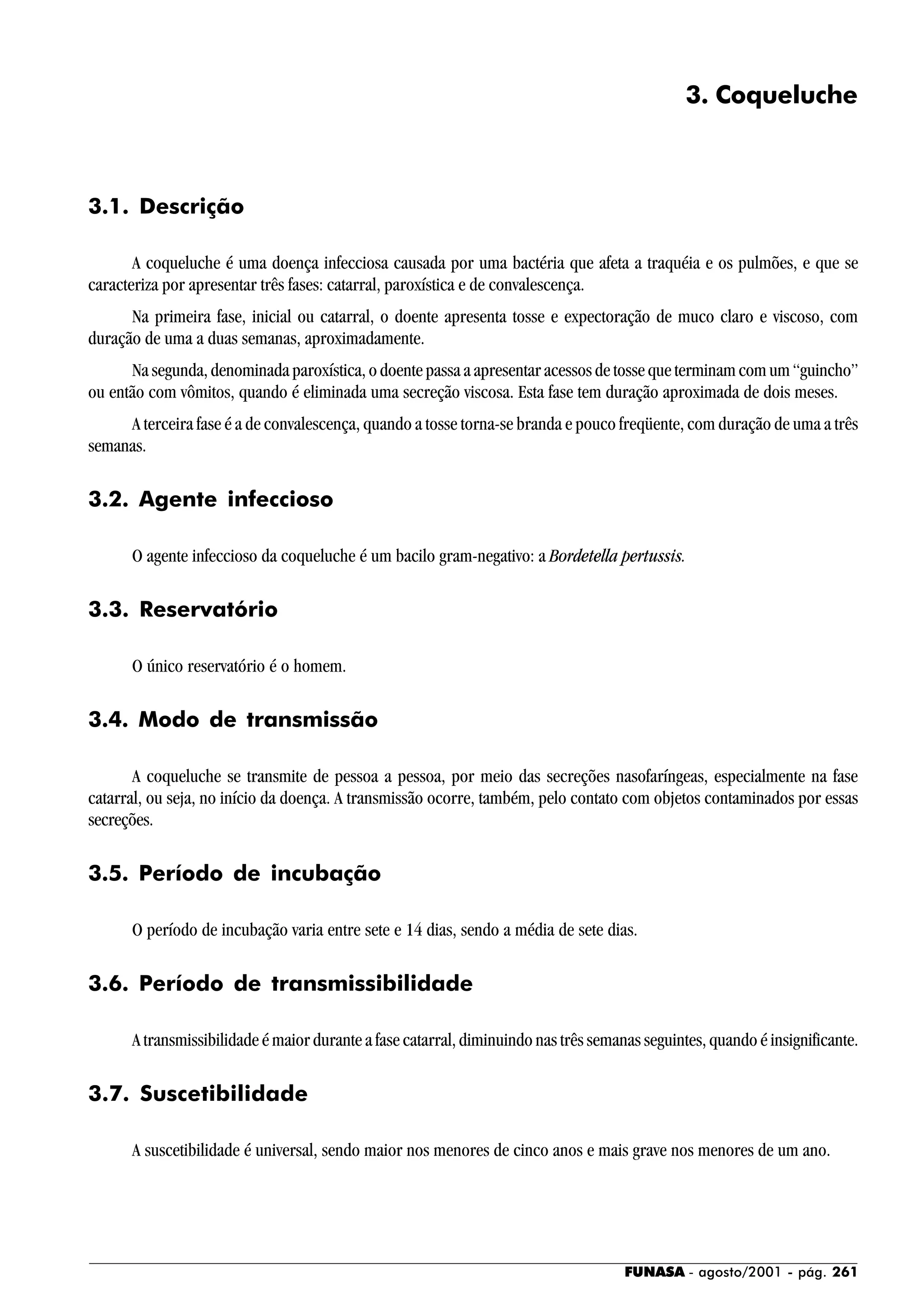 FUNASA - agosto/2001 - pág. 261
3. Coqueluche
3.1. Descrição
A coqueluche é uma doença infecciosa causada por uma bactéria que afeta a traquéia e os pulmões, e que se
caracteriza por apresentar três fases: catarral, paroxística e de convalescença.
Na primeira fase, inicial ou catarral, o doente apresenta tosse e expectoração de muco claro e viscoso, com
duração de uma a duas semanas, aproximadamente.
Na segunda, denominada paroxística, o doente passa a apresentar acessos de tosse que terminam com um “guincho”
ou então com vômitos, quando é eliminada uma secreção viscosa. Esta fase tem duração aproximada de dois meses.
A terceira fase é a de convalescença, quando a tosse torna-se branda e pouco freqüente, com duração de uma a três
semanas.
3.2. Agente infeccioso
O agente infeccioso da coqueluche é um bacilo gram-negativo: a Bordetella pertussis.
3.3. Reservatório
O único reservatório é o homem.
3.4. Modo de transmissão
A coqueluche se transmite de pessoa a pessoa, por meio das secreções nasofaríngeas, especialmente na fase
catarral, ou seja, no início da doença. A transmissão ocorre, também, pelo contato com objetos contaminados por essas
secreções.
3.5. Período de incubação
O período de incubação varia entre sete e 14 dias, sendo a média de sete dias.
3.6. Período de transmissibilidade
A transmissibilidade é maior durante a fase catarral, diminuindo nas três semanas seguintes, quando é insignificante.
3.7. Suscetibilidade
A suscetibilidade é universal, sendo maior nos menores de cinco anos e mais grave nos menores de um ano.
 