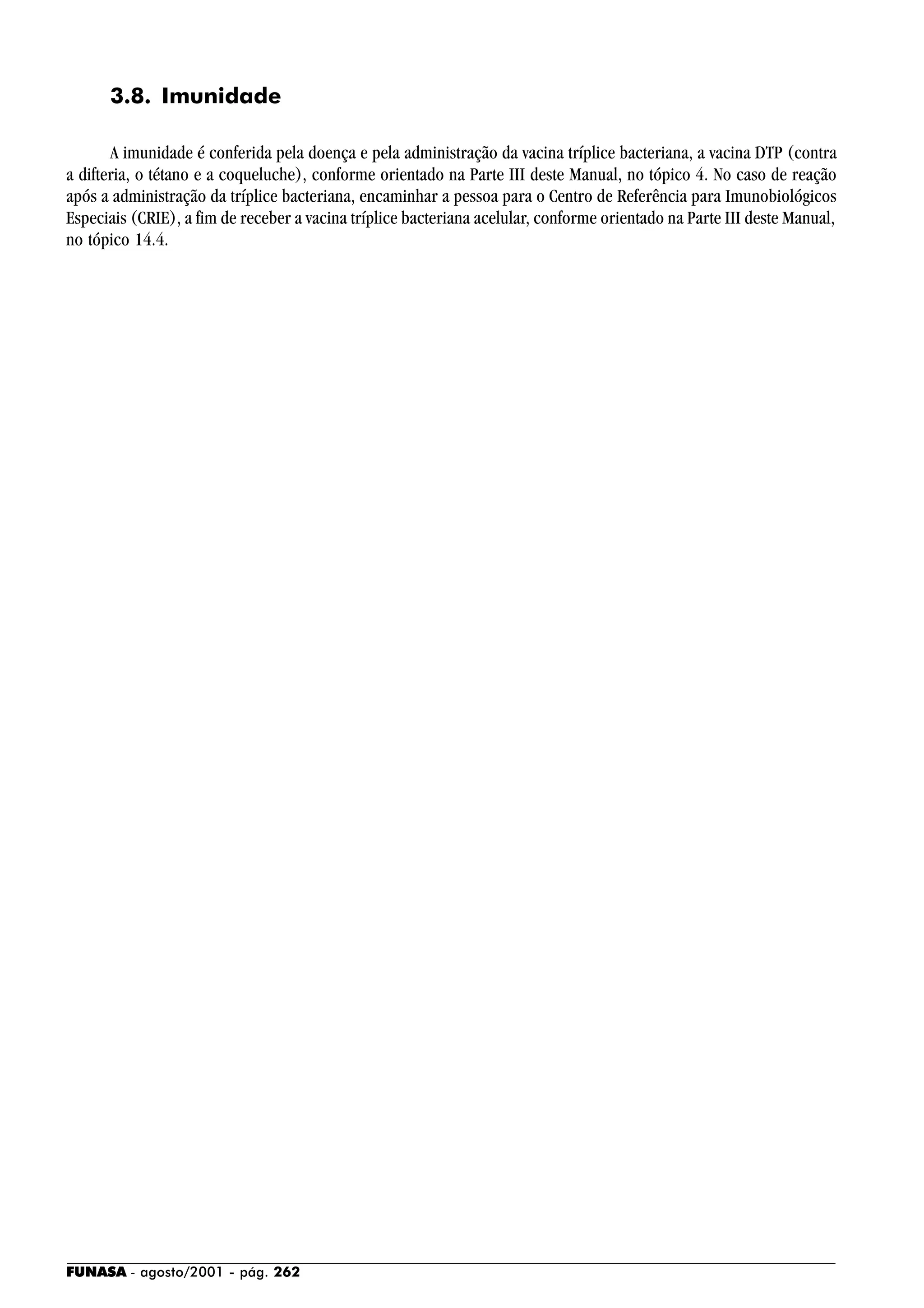 FUNASA - agosto/2001 - pág. 262
3.8. Imunidade
A imunidade é conferida pela doença e pela administração da vacina tríplice bacteriana, a vacina DTP (contra
a difteria, o tétano e a coqueluche), conforme orientado na Parte III deste Manual, no tópico 4. No caso de reação
após a administração da tríplice bacteriana, encaminhar a pessoa para o Centro de Referência para Imunobiológicos
Especiais (CRIE), a fim de receber a vacina tríplice bacteriana acelular, conforme orientado na Parte III deste Manual,
no tópico 14.4.
 