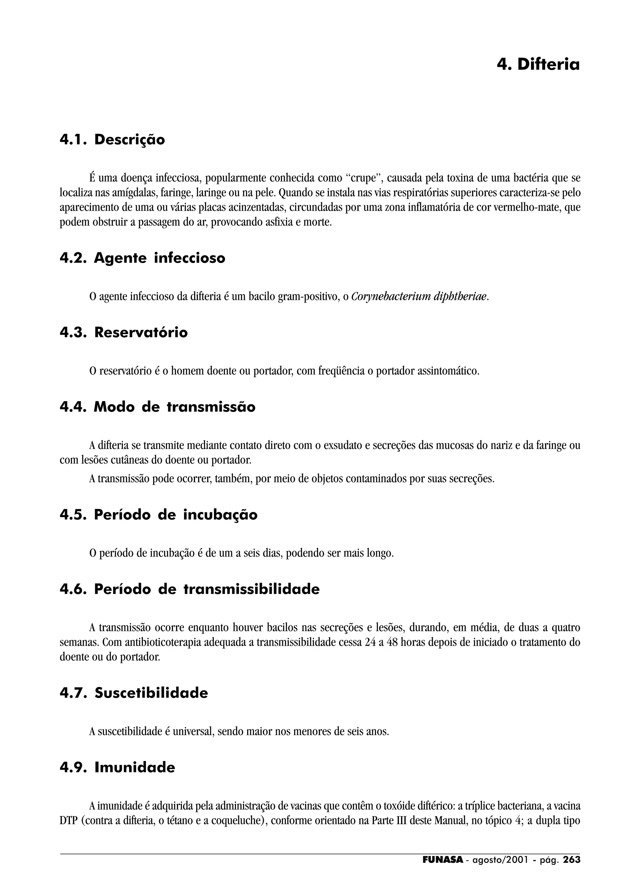 FUNASA - agosto/2001 - pág. 263
4. Difteria
4.1. Descrição
É uma doença infecciosa, popularmente conhecida como “crupe”, causada pela toxina de uma bactéria que se
localiza nas amígdalas, faringe, laringe ou na pele. Quando se instala nas vias respiratórias superiores caracteriza-se pelo
aparecimento de uma ou várias placas acinzentadas, circundadas por uma zona inflamatória de cor vermelho-mate, que
podem obstruir a passagem do ar, provocando asfixia e morte.
4.2. Agente infeccioso
O agente infeccioso da difteria é um bacilo gram-positivo, o Corynebacterium diphtheriae.
4.3. Reservatório
O reservatório é o homem doente ou portador, com freqüência o portador assintomático.
4.4. Modo de transmissão
A difteria se transmite mediante contato direto com o exsudato e secreções das mucosas do nariz e da faringe ou
com lesões cutâneas do doente ou portador.
A transmissão pode ocorrer, também, por meio de objetos contaminados por suas secreções.
4.5. Período de incubação
O período de incubação é de um a seis dias, podendo ser mais longo.
4.6. Período de transmissibilidade
A transmissão ocorre enquanto houver bacilos nas secreções e lesões, durando, em média, de duas a quatro
semanas. Com antibioticoterapia adequada a transmissibilidade cessa 24 a 48 horas depois de iniciado o tratamento do
doente ou do portador.
4.7. Suscetibilidade
A suscetibilidade é universal, sendo maior nos menores de seis anos.
4.9. Imunidade
A imunidade é adquirida pela administração de vacinas que contêm o toxóide diftérico: a tríplice bacteriana, a vacina
DTP (contra a difteria, o tétano e a coqueluche), conforme orientado na Parte III deste Manual, no tópico 4; a dupla tipo
 
