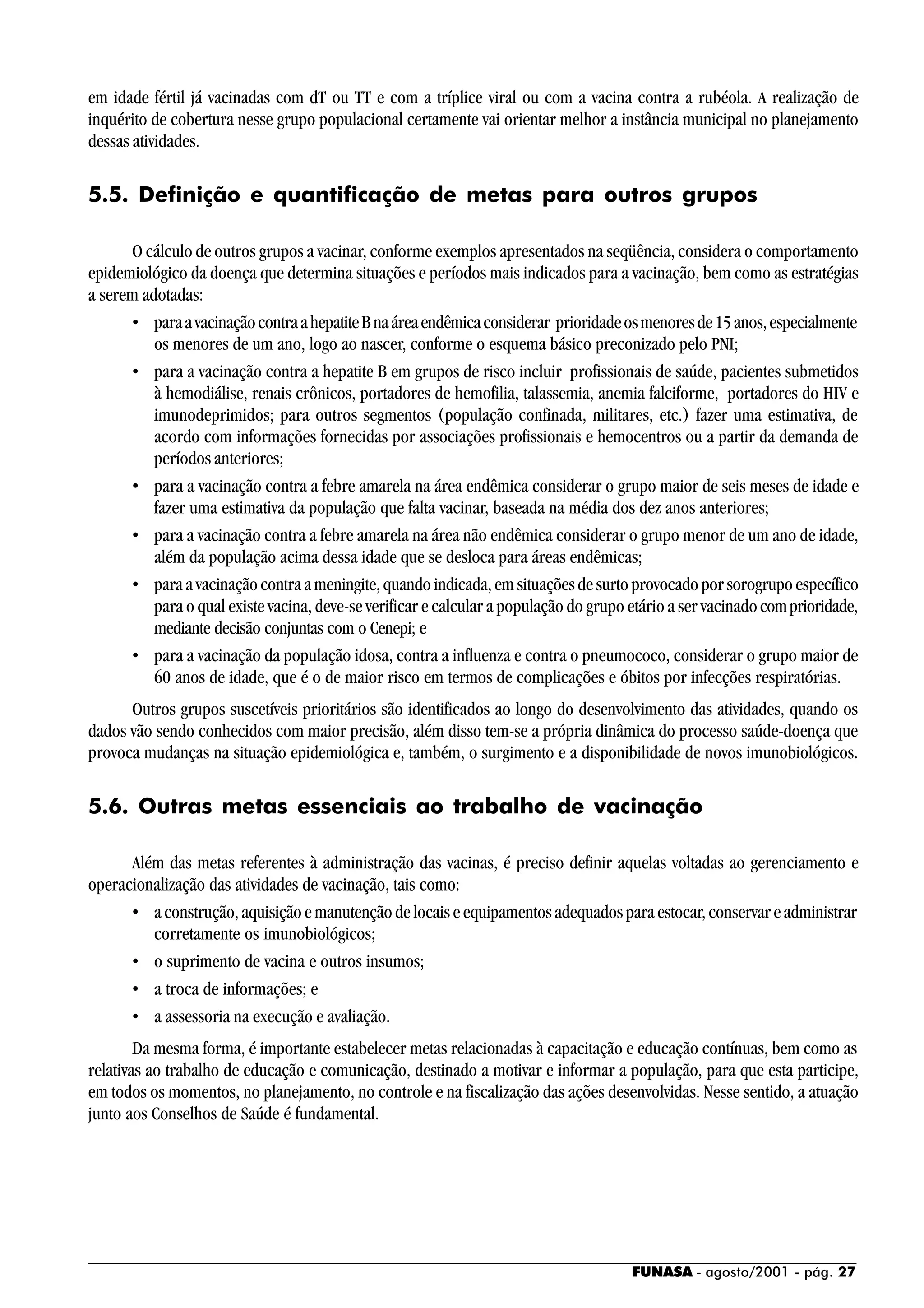 FUNASA - agosto/2001 - pág. 27
em idade fértil já vacinadas com dT ou TT e com a tríplice viral ou com a vacina contra a rubéola. A realização de
inquérito de cobertura nesse grupo populacional certamente vai orientar melhor a instância municipal no planejamento
dessas atividades.
5.5. Definição e quantificação de metas para outros grupos
O cálculo de outros grupos a vacinar, conforme exemplos apresentados na seqüência, considera o comportamento
epidemiológico da doença que determina situações e períodos mais indicados para a vacinação, bem como as estratégias
a serem adotadas:
• paraavacinaçãocontraahepatiteBnaáreaendêmicaconsiderar prioridadeosmenoresde15anos,especialmente
os menores de um ano, logo ao nascer, conforme o esquema básico preconizado pelo PNI;
• para a vacinação contra a hepatite B em grupos de risco incluir profissionais de saúde, pacientes submetidos
à hemodiálise, renais crônicos, portadores de hemofilia, talassemia, anemia falciforme, portadores do HIV e
imunodeprimidos; para outros segmentos (população confinada, militares, etc.) fazer uma estimativa, de
acordo com informações fornecidas por associações profissionais e hemocentros ou a partir da demanda de
períodos anteriores;
• para a vacinação contra a febre amarela na área endêmica considerar o grupo maior de seis meses de idade e
fazer uma estimativa da população que falta vacinar, baseada na média dos dez anos anteriores;
• para a vacinação contra a febre amarela na área não endêmica considerar o grupo menor de um ano de idade,
além da população acima dessa idade que se desloca para áreas endêmicas;
• para a vacinação contra a meningite, quando indicada, em situações de surto provocado por sorogrupo específico
para o qual existe vacina, deve-se verificar e calcular a população do grupo etário a ser vacinadocomprioridade,
mediante decisão conjuntas com o Cenepi; e
• para a vacinação da população idosa, contra a influenza e contra o pneumococo, considerar o grupo maior de
60 anos de idade, que é o de maior risco em termos de complicações e óbitos por infecções respiratórias.
Outros grupos suscetíveis prioritários são identificados ao longo do desenvolvimento das atividades, quando os
dados vão sendo conhecidos com maior precisão, além disso tem-se a própria dinâmica do processo saúde-doença que
provoca mudanças na situação epidemiológica e, também, o surgimento e a disponibilidade de novos imunobiológicos.
5.6. Outras metas essenciais ao trabalho de vacinação
Além das metas referentes à administração das vacinas, é preciso definir aquelas voltadas ao gerenciamento e
operacionalização das atividades de vacinação, tais como:
• a construção, aquisição e manutenção de locais e equipamentos adequados para estocar, conservar e administrar
corretamente os imunobiológicos;
• o suprimento de vacina e outros insumos;
• a troca de informações; e
• a assessoria na execução e avaliação.
Da mesma forma, é importante estabelecer metas relacionadas à capacitação e educação contínuas, bem como as
relativas ao trabalho de educação e comunicação, destinado a motivar e informar a população, para que esta participe,
em todos os momentos, no planejamento, no controle e na fiscalização das ações desenvolvidas. Nesse sentido, a atuação
junto aos Conselhos de Saúde é fundamental.
 