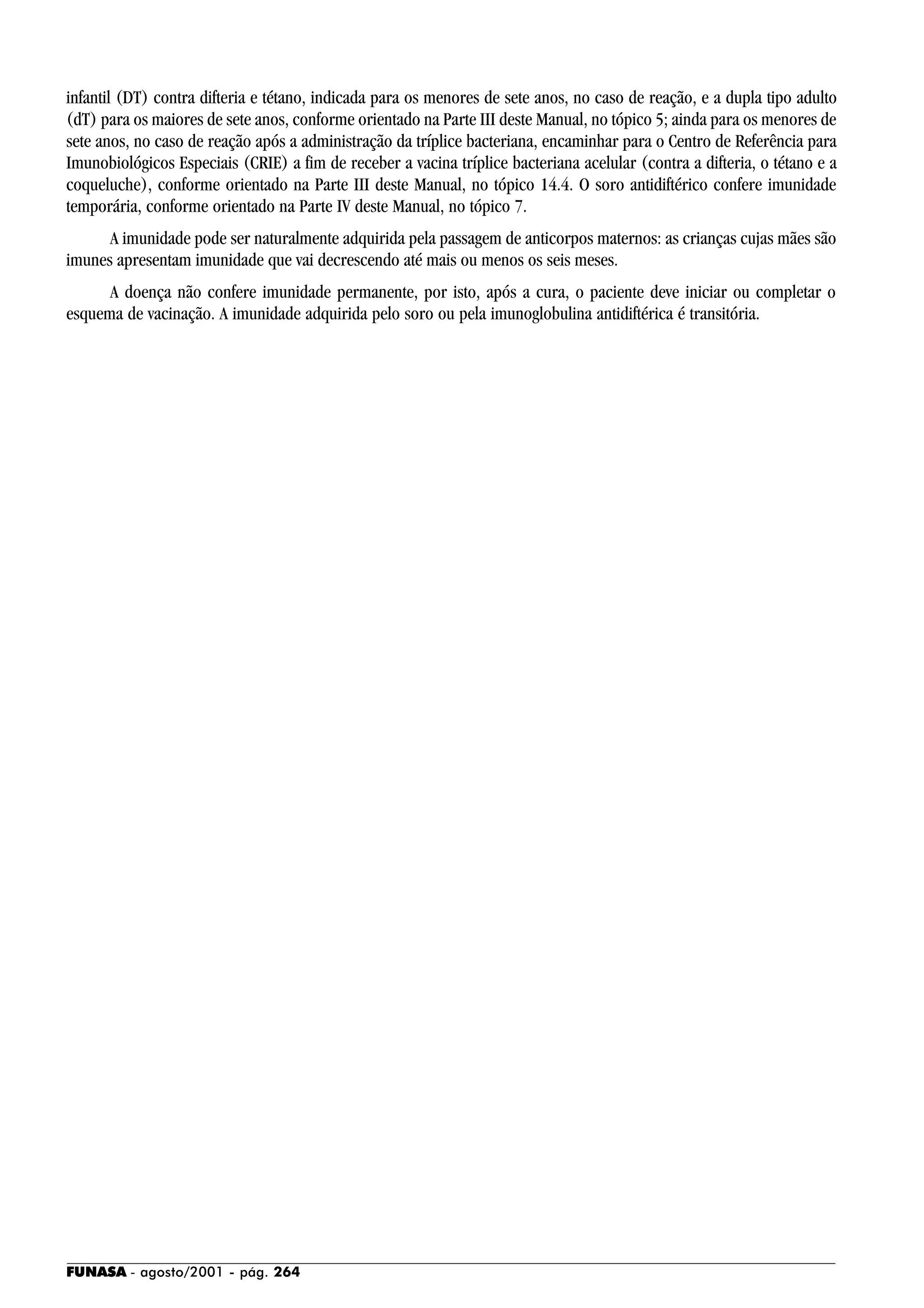 FUNASA - agosto/2001 - pág. 264
infantil (DT) contra difteria e tétano, indicada para os menores de sete anos, no caso de reação, e a dupla tipo adulto
(dT) para os maiores de sete anos, conforme orientado na Parte III deste Manual, no tópico 5; ainda para os menores de
sete anos, no caso de reação após a administração da tríplice bacteriana, encaminhar para o Centro de Referência para
Imunobiológicos Especiais (CRIE) a fim de receber a vacina tríplice bacteriana acelular (contra a difteria, o tétano e a
coqueluche), conforme orientado na Parte III deste Manual, no tópico 14.4. O soro antidiftérico confere imunidade
temporária, conforme orientado na Parte IV deste Manual, no tópico 7.
A imunidade pode ser naturalmente adquirida pela passagem de anticorpos maternos: as crianças cujas mães são
imunes apresentam imunidade que vai decrescendo até mais ou menos os seis meses.
A doença não confere imunidade permanente, por isto, após a cura, o paciente deve iniciar ou completar o
esquema de vacinação. A imunidade adquirida pelo soro ou pela imunoglobulina antidiftérica é transitória.
 