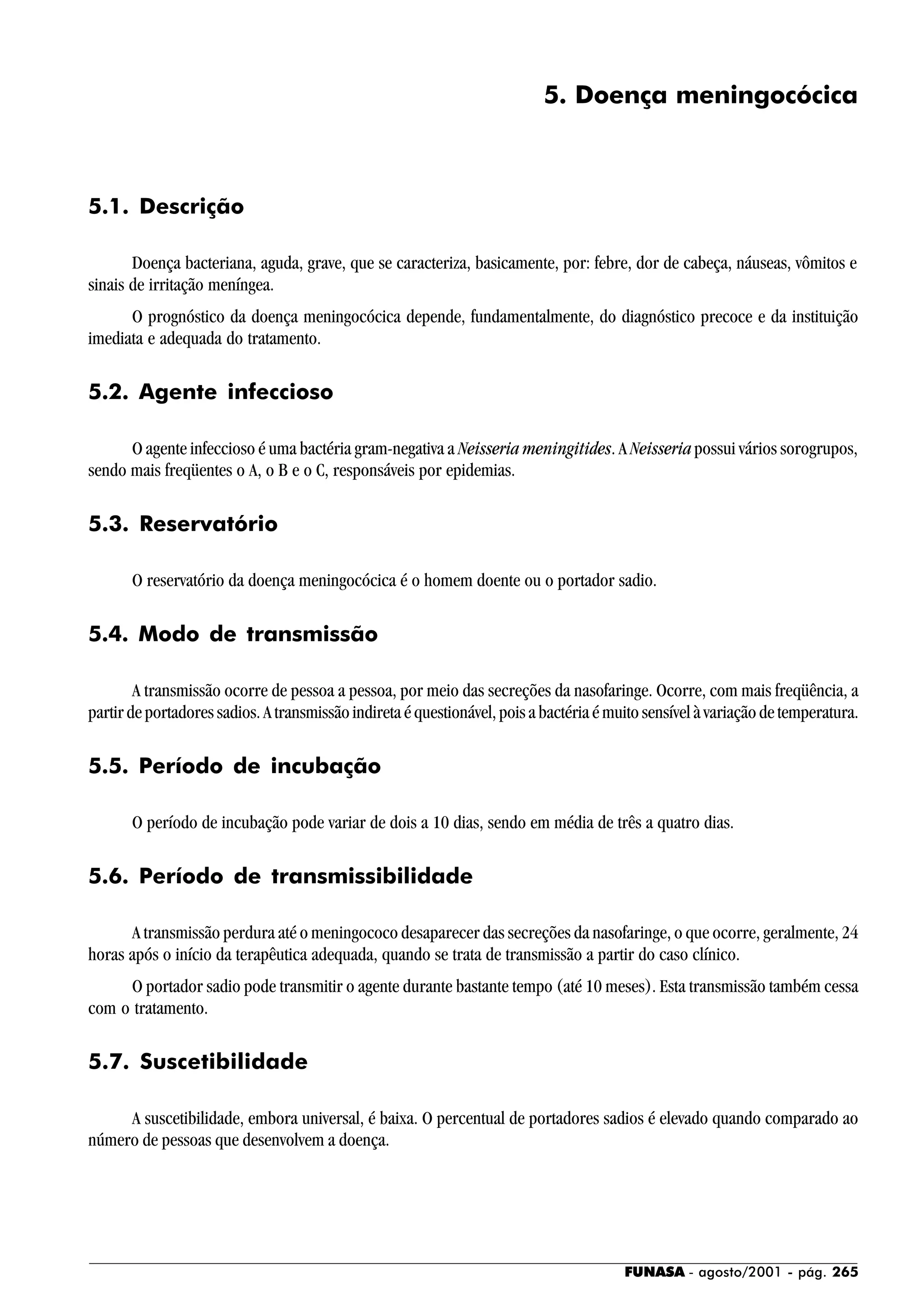 FUNASA - agosto/2001 - pág. 265
5. Doença meningocócica
5.1. Descrição
Doença bacteriana, aguda, grave, que se caracteriza, basicamente, por: febre, dor de cabeça, náuseas, vômitos e
sinais de irritação meníngea.
O prognóstico da doença meningocócica depende, fundamentalmente, do diagnóstico precoce e da instituição
imediata e adequada do tratamento.
5.2. Agente infeccioso
O agente infeccioso é uma bactéria gram-negativa a Neisseria meningitides. A Neisseria possui vários sorogrupos,
sendo mais freqüentes o A, o B e o C, responsáveis por epidemias.
5.3. Reservatório
O reservatório da doença meningocócica é o homem doente ou o portador sadio.
5.4. Modo de transmissão
A transmissão ocorre de pessoa a pessoa, por meio das secreções da nasofaringe. Ocorre, com mais freqüência, a
partir de portadores sadios. A transmissão indireta é questionável, pois a bactéria é muito sensível à variação de temperatura.
5.5. Período de incubação
O período de incubação pode variar de dois a 10 dias, sendo em média de três a quatro dias.
5.6. Período de transmissibilidade
A transmissão perdura até o meningococo desaparecer das secreções da nasofaringe, o que ocorre, geralmente, 24
horas após o início da terapêutica adequada, quando se trata de transmissão a partir do caso clínico.
O portador sadio pode transmitir o agente durante bastante tempo (até 10 meses). Esta transmissão também cessa
com o tratamento.
5.7. Suscetibilidade
A suscetibilidade, embora universal, é baixa. O percentual de portadores sadios é elevado quando comparado ao
número de pessoas que desenvolvem a doença.
 