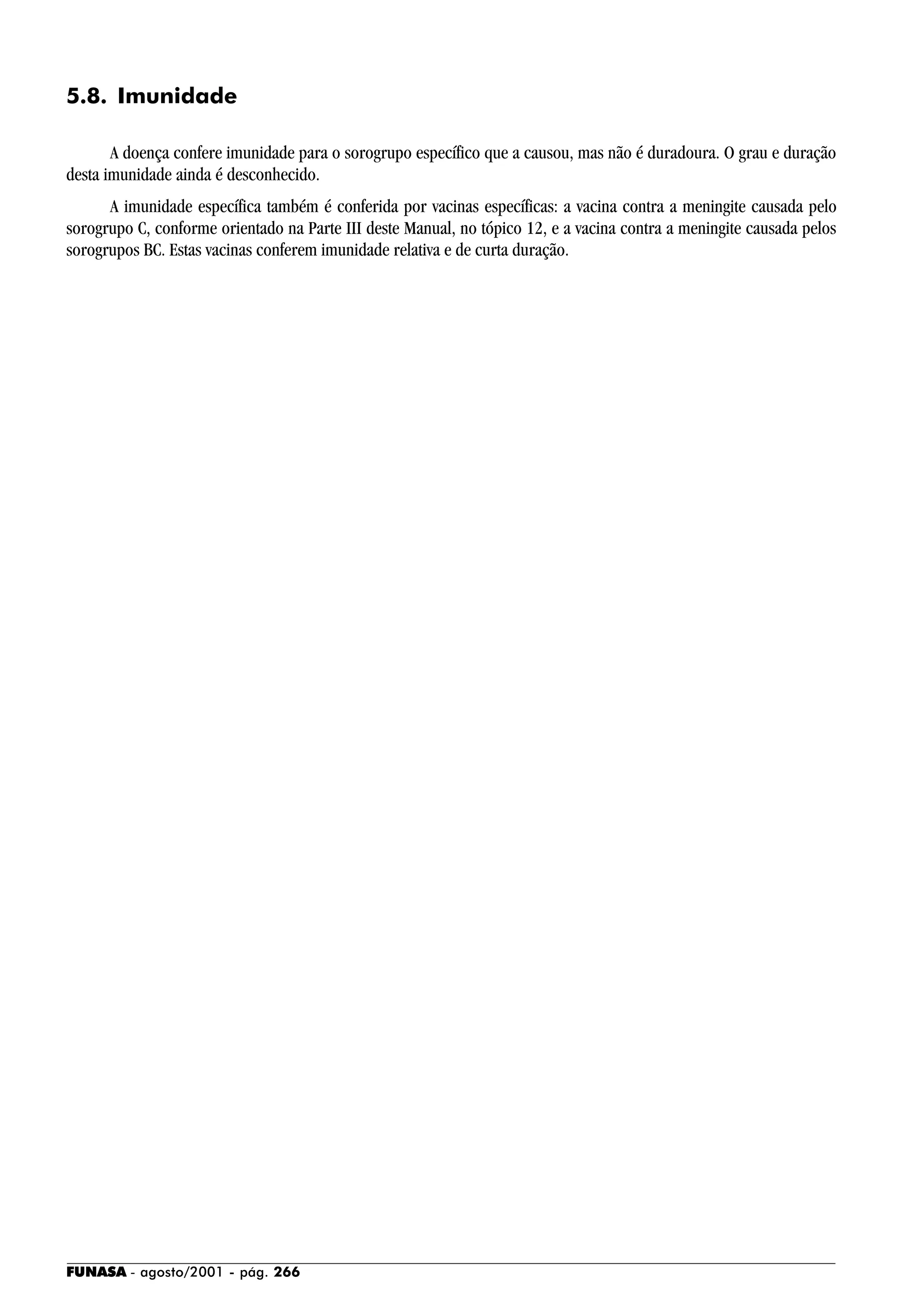 FUNASA - agosto/2001 - pág. 266
5.8. Imunidade
A doença confere imunidade para o sorogrupo específico que a causou, mas não é duradoura. O grau e duração
desta imunidade ainda é desconhecido.
A imunidade específica também é conferida por vacinas específicas: a vacina contra a meningite causada pelo
sorogrupo C, conforme orientado na Parte III deste Manual, no tópico 12, e a vacina contra a meningite causada pelos
sorogrupos BC. Estas vacinas conferem imunidade relativa e de curta duração.
 