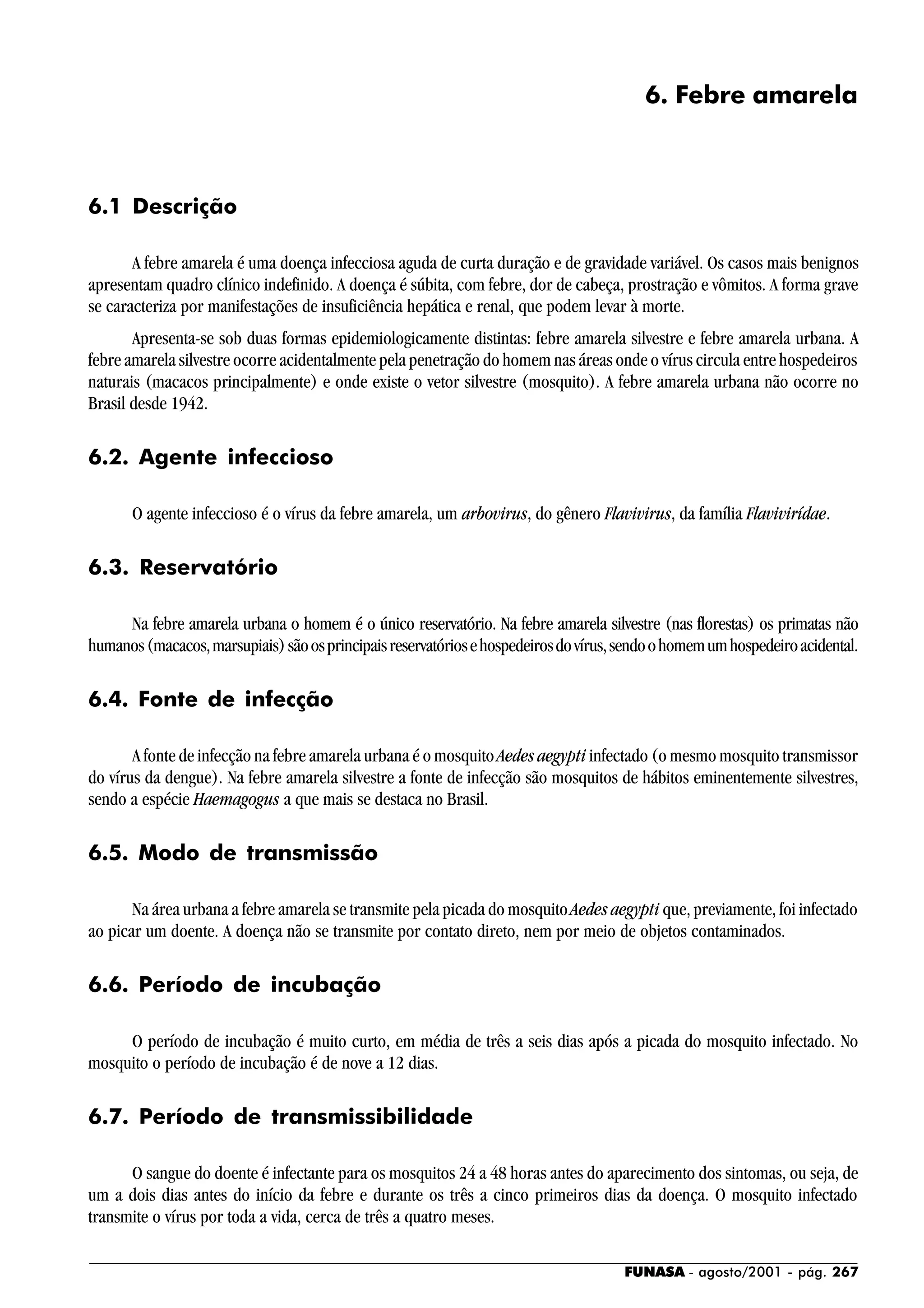 FUNASA - agosto/2001 - pág. 267
6. Febre amarela
6.1 Descrição
A febre amarela é uma doença infecciosa aguda de curta duração e de gravidade variável. Os casos mais benignos
apresentam quadro clínico indefinido. A doença é súbita, com febre, dor de cabeça, prostração e vômitos. A forma grave
se caracteriza por manifestações de insuficiência hepática e renal, que podem levar à morte.
Apresenta-se sob duas formas epidemiologicamente distintas: febre amarela silvestre e febre amarela urbana. A
febre amarela silvestre ocorre acidentalmente pela penetração do homem nas áreas onde o vírus circula entre hospedeiros
naturais (macacos principalmente) e onde existe o vetor silvestre (mosquito). A febre amarela urbana não ocorre no
Brasil desde 1942.
6.2. Agente infeccioso
O agente infeccioso é o vírus da febre amarela, um arbovirus, do gênero Flavivirus, da família Flavivirídae.
6.3. Reservatório
Na febre amarela urbana o homem é o único reservatório. Na febre amarela silvestre (nas florestas) os primatas não
humanos(macacos,marsupiais)sãoosprincipaisreservatóriosehospedeirosdovírus,sendoohomemumhospedeiroacidental.
6.4. Fonte de infecção
A fonte de infecção na febre amarela urbana é o mosquito Aedes aegypti infectado (o mesmo mosquito transmissor
do vírus da dengue). Na febre amarela silvestre a fonte de infecção são mosquitos de hábitos eminentemente silvestres,
sendo a espécie Haemagogus a que mais se destaca no Brasil.
6.5. Modo de transmissão
Na área urbana a febre amarela se transmite pela picada do mosquitoAedes aegypti que, previamente, foi infectado
ao picar um doente. A doença não se transmite por contato direto, nem por meio de objetos contaminados.
6.6. Período de incubação
O período de incubação é muito curto, em média de três a seis dias após a picada do mosquito infectado. No
mosquito o período de incubação é de nove a 12 dias.
6.7. Período de transmissibilidade
O sangue do doente é infectante para os mosquitos 24 a 48 horas antes do aparecimento dos sintomas, ou seja, de
um a dois dias antes do início da febre e durante os três a cinco primeiros dias da doença. O mosquito infectado
transmite o vírus por toda a vida, cerca de três a quatro meses.
 