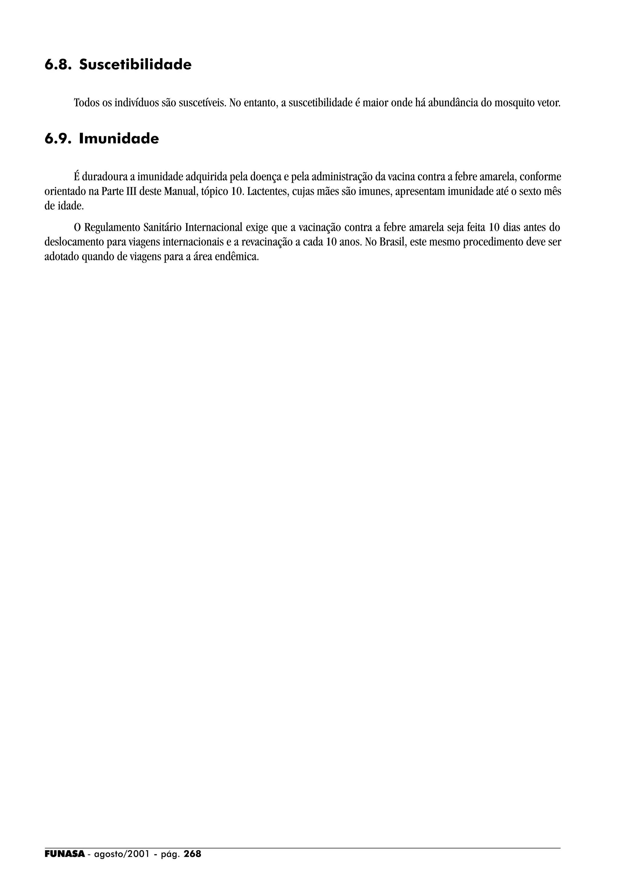 FUNASA - agosto/2001 - pág. 268
6.8. Suscetibilidade
Todos os indivíduos são suscetíveis. No entanto, a suscetibilidade é maior onde há abundância do mosquito vetor.
6.9. Imunidade
É duradoura a imunidade adquirida pela doença e pela administração da vacina contra a febre amarela, conforme
orientado na Parte III deste Manual, tópico 10. Lactentes, cujas mães são imunes, apresentam imunidade até o sexto mês
de idade.
O Regulamento Sanitário Internacional exige que a vacinação contra a febre amarela seja feita 10 dias antes do
deslocamento para viagens internacionais e a revacinação a cada 10 anos. No Brasil, este mesmo procedimento deve ser
adotado quando de viagens para a área endêmica.
 