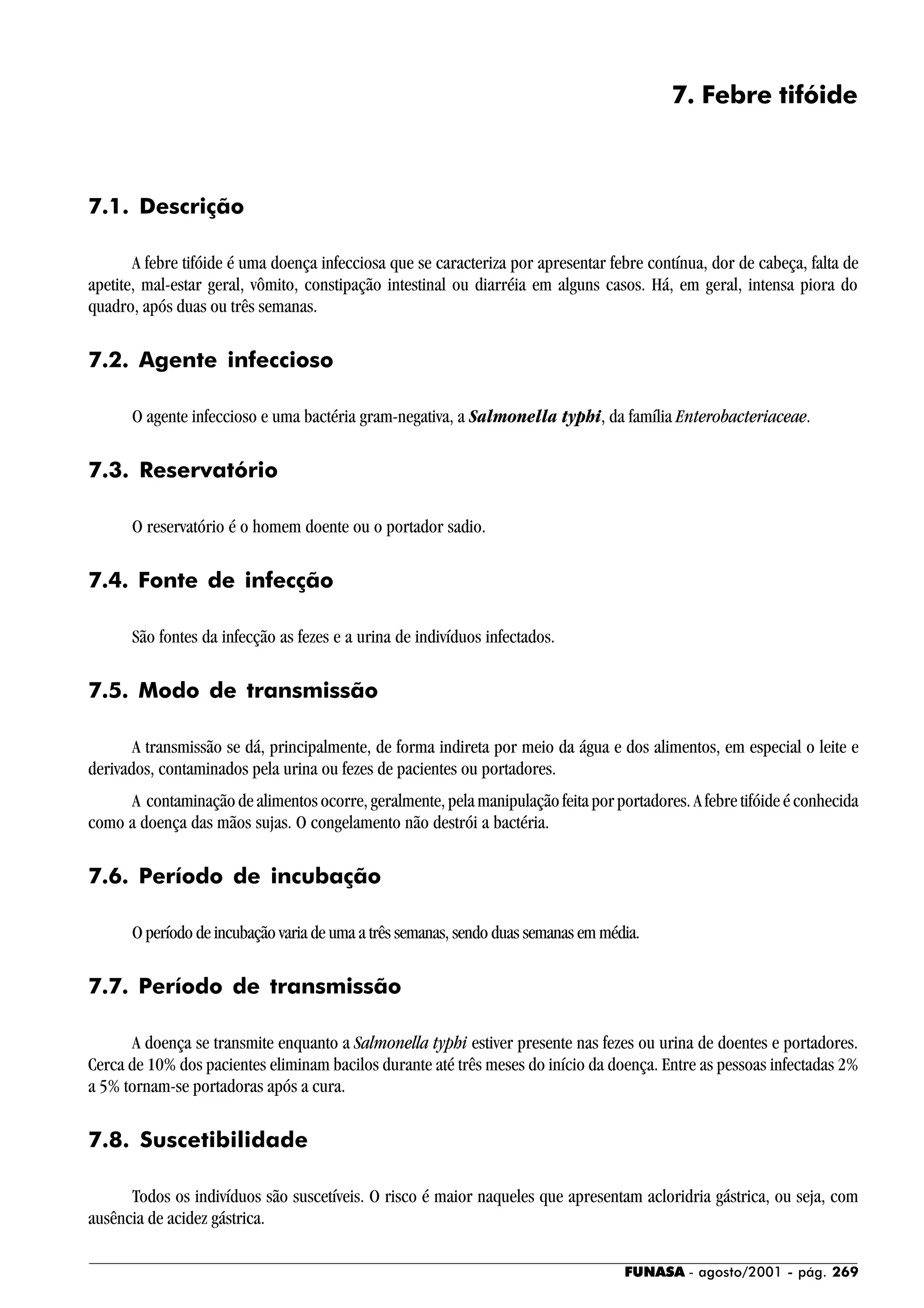 FUNASA - agosto/2001 - pág. 269
7. Febre tifóide
7.1. Descrição
A febre tifóide é uma doença infecciosa que se caracteriza por apresentar febre contínua, dor de cabeça, falta de
apetite, mal-estar geral, vômito, constipação intestinal ou diarréia em alguns casos. Há, em geral, intensa piora do
quadro, após duas ou três semanas.
7.2. Agente infeccioso
O agente infeccioso e uma bactéria gram-negativa, a Salmonella typhi, da família Enterobacteriaceae.
7.3. Reservatório
O reservatório é o homem doente ou o portador sadio.
7.4. Fonte de infecção
São fontes da infecção as fezes e a urina de indivíduos infectados.
7.5. Modo de transmissão
A transmissão se dá, principalmente, de forma indireta por meio da água e dos alimentos, em especial o leite e
derivados, contaminados pela urina ou fezes de pacientes ou portadores.
A contaminação de alimentos ocorre, geralmente, pela manipulação feita por portadores. A febre tifóide é conhecida
como a doença das mãos sujas. O congelamento não destrói a bactéria.
7.6. Período de incubação
O período de incubação varia de uma a três semanas, sendo duas semanas em média.
7.7. Período de transmissão
A doença se transmite enquanto a Salmonella typhi estiver presente nas fezes ou urina de doentes e portadores.
Cerca de 10% dos pacientes eliminam bacilos durante até três meses do início da doença. Entre as pessoas infectadas 2%
a 5% tornam-se portadoras após a cura.
7.8. Suscetibilidade
Todos os indivíduos são suscetíveis. O risco é maior naqueles que apresentam acloridria gástrica, ou seja, com
ausência de acidez gástrica.
 