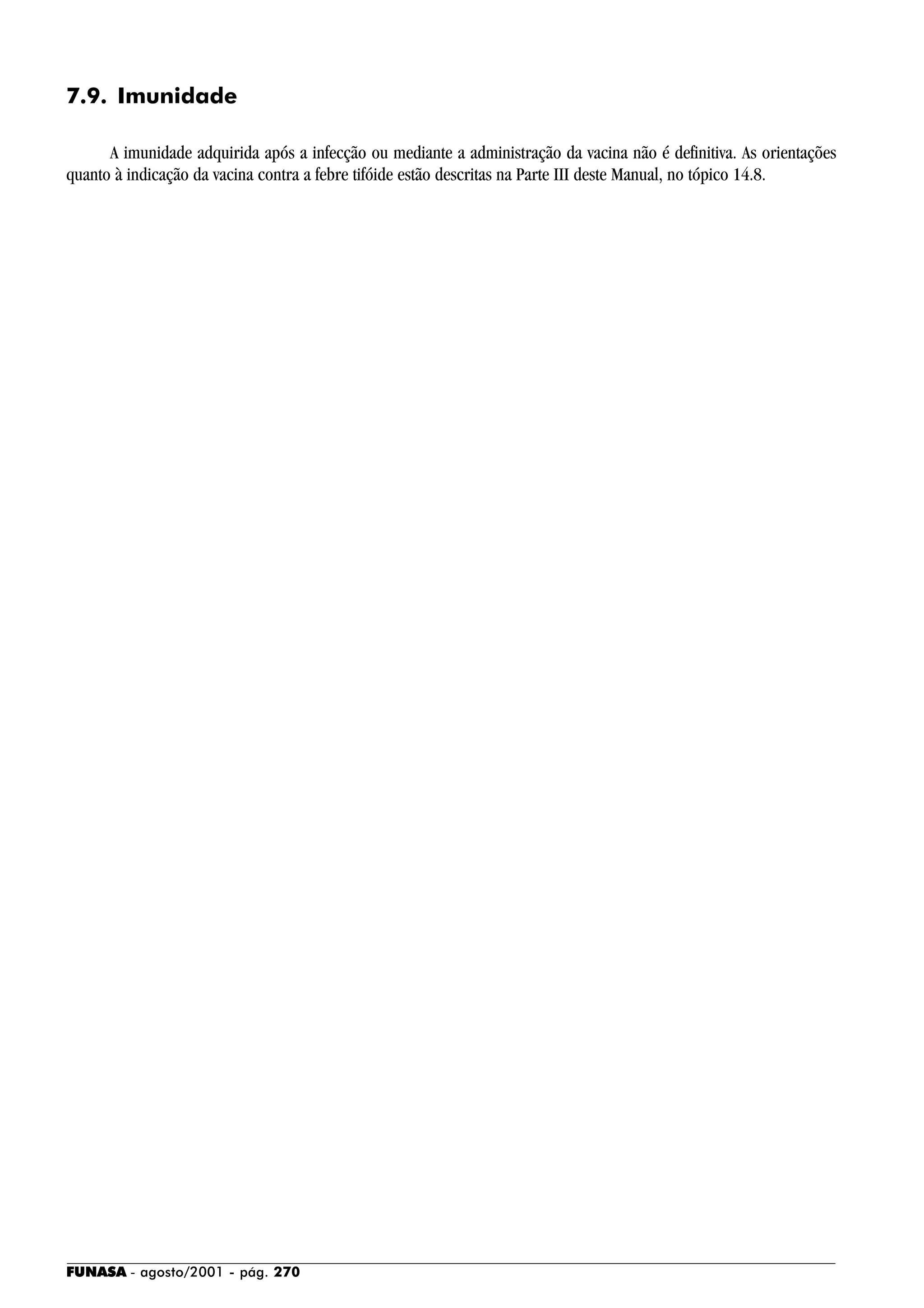 FUNASA - agosto/2001 - pág. 270
7.9. Imunidade
A imunidade adquirida após a infecção ou mediante a administração da vacina não é definitiva. As orientações
quanto à indicação da vacina contra a febre tifóide estão descritas na Parte III deste Manual, no tópico 14.8.
 