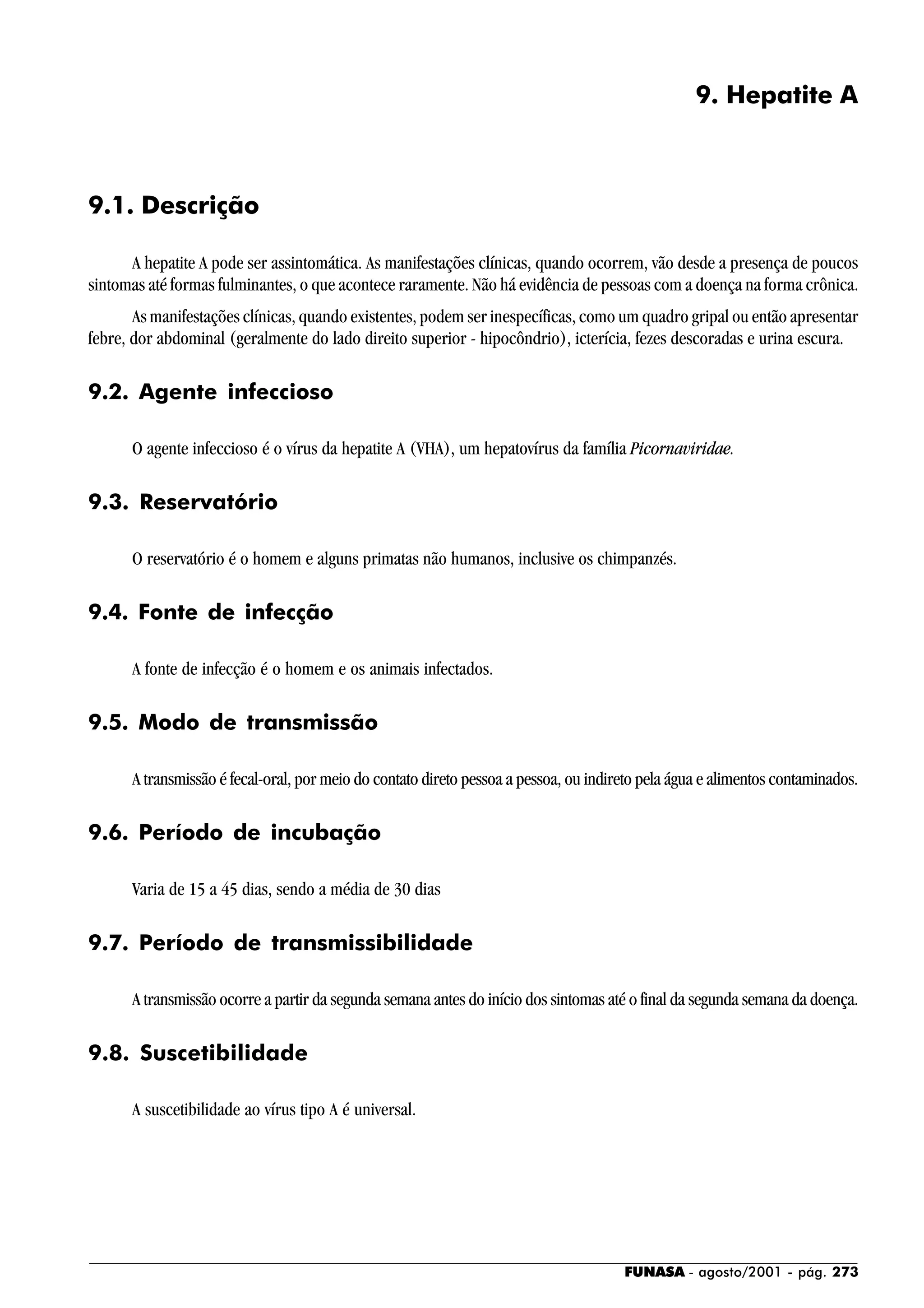 FUNASA - agosto/2001 - pág. 273
9. Hepatite A
9.1. Descrição
A hepatite A pode ser assintomática. As manifestações clínicas, quando ocorrem, vão desde a presença de poucos
sintomas até formas fulminantes, o que acontece raramente. Não há evidência de pessoas com a doença na forma crônica.
As manifestações clínicas, quando existentes, podem ser inespecíficas, como um quadro gripal ou então apresentar
febre, dor abdominal (geralmente do lado direito superior - hipocôndrio), icterícia, fezes descoradas e urina escura.
9.2. Agente infeccioso
O agente infeccioso é o vírus da hepatite A (VHA), um hepatovírus da família Picornaviridae.
9.3. Reservatório
O reservatório é o homem e alguns primatas não humanos, inclusive os chimpanzés.
9.4. Fonte de infecção
A fonte de infecção é o homem e os animais infectados.
9.5. Modo de transmissão
A transmissão é fecal-oral, por meio do contato direto pessoa a pessoa, ou indireto pela água e alimentos contaminados.
9.6. Período de incubação
Varia de 15 a 45 dias, sendo a média de 30 dias
9.7. Período de transmissibilidade
A transmissão ocorre a partir da segunda semana antes do início dos sintomas até o final da segunda semana da doença.
9.8. Suscetibilidade
A suscetibilidade ao vírus tipo A é universal.
 