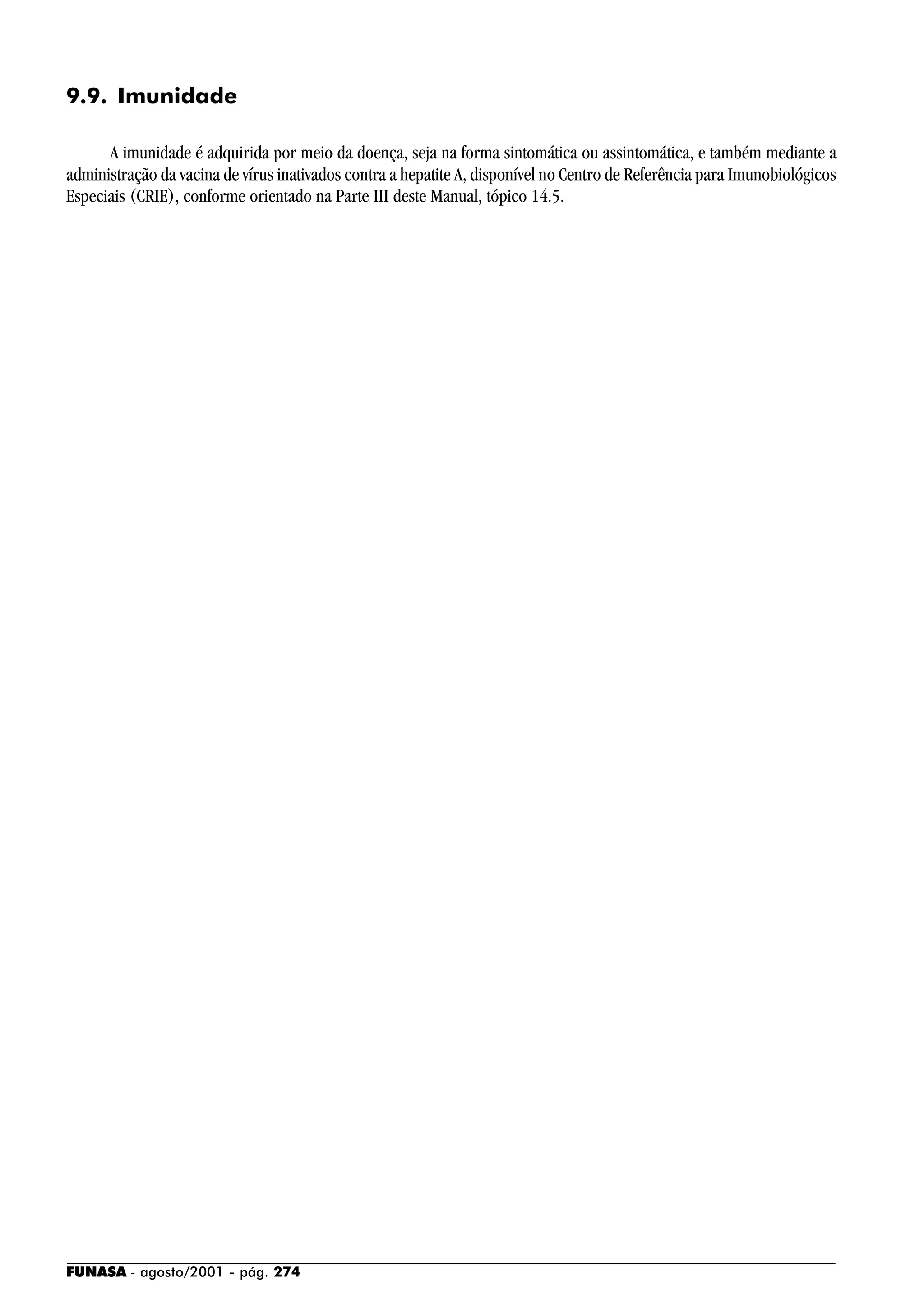 FUNASA - agosto/2001 - pág. 274
9.9. Imunidade
A imunidade é adquirida por meio da doença, seja na forma sintomática ou assintomática, e também mediante a
administração da vacina de vírus inativados contra a hepatite A, disponível no Centro de Referência para Imunobiológicos
Especiais (CRIE), conforme orientado na Parte III deste Manual, tópico 14.5.
 