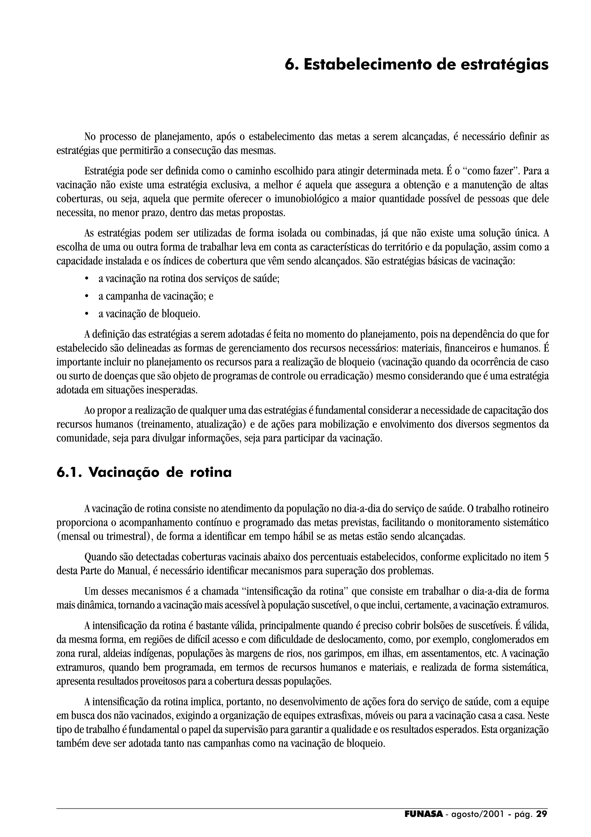 FUNASA - agosto/2001 - pág. 29
6. Estabelecimento de estratégias
No processo de planejamento, após o estabelecimento das metas a serem alcançadas, é necessário definir as
estratégias que permitirão a consecução das mesmas.
Estratégia pode ser definida como o caminho escolhido para atingir determinada meta. É o “como fazer”. Para a
vacinação não existe uma estratégia exclusiva, a melhor é aquela que assegura a obtenção e a manutenção de altas
coberturas, ou seja, aquela que permite oferecer o imunobiológico a maior quantidade possível de pessoas que dele
necessita, no menor prazo, dentro das metas propostas.
As estratégias podem ser utilizadas de forma isolada ou combinadas, já que não existe uma solução única. A
escolha de uma ou outra forma de trabalhar leva em conta as características do território e da população, assim como a
capacidade instalada e os índices de cobertura que vêm sendo alcançados. São estratégias básicas de vacinação:
• a vacinação na rotina dos serviços de saúde;
• a campanha de vacinação; e
• a vacinação de bloqueio.
A definição das estratégias a serem adotadas é feita no momento do planejamento, pois na dependência do que for
estabelecido são delineadas as formas de gerenciamento dos recursos necessários: materiais, financeiros e humanos. É
importante incluir no planejamento os recursos para a realização de bloqueio (vacinação quando da ocorrência de caso
ou surto de doenças que são objeto de programas de controle ou erradicação) mesmo considerando que é uma estratégia
adotada em situações inesperadas.
Ao propor a realização de qualquer uma das estratégias é fundamental considerar a necessidade de capacitação dos
recursos humanos (treinamento, atualização) e de ações para mobilização e envolvimento dos diversos segmentos da
comunidade, seja para divulgar informações, seja para participar da vacinação.
6.1. Vacinação de rotina
A vacinação de rotina consiste no atendimento da população no dia-a-dia do serviço de saúde. O trabalho rotineiro
proporciona o acompanhamento contínuo e programado das metas previstas, facilitando o monitoramento sistemático
(mensal ou trimestral), de forma a identificar em tempo hábil se as metas estão sendo alcançadas.
Quando são detectadas coberturas vacinais abaixo dos percentuais estabelecidos, conforme explicitado no item 5
desta Parte do Manual, é necessário identificar mecanismos para superação dos problemas.
Um desses mecanismos é a chamada “intensificação da rotina” que consiste em trabalhar o dia-a-dia de forma
maisdinâmica,tornandoavacinaçãomaisacessívelàpopulaçãosuscetível,oqueinclui,certamente,avacinaçãoextramuros.
A intensificação da rotina é bastante válida, principalmente quando é preciso cobrir bolsões de suscetíveis. É válida,
da mesma forma, em regiões de difícil acesso e com dificuldade de deslocamento, como, por exemplo, conglomerados em
zona rural, aldeias indígenas, populações às margens de rios, nos garimpos, em ilhas, em assentamentos, etc. A vacinação
extramuros, quando bem programada, em termos de recursos humanos e materiais, e realizada de forma sistemática,
apresenta resultados proveitosos para a cobertura dessas populações.
A intensificação da rotina implica, portanto, no desenvolvimento de ações fora do serviço de saúde, com a equipe
em busca dos não vacinados, exigindo a organização de equipes extrasfixas, móveis ou para a vacinação casa a casa. Neste
tipo de trabalho é fundamental o papel da supervisão para garantir a qualidade e os resultados esperados. Esta organização
também deve ser adotada tanto nas campanhas como na vacinação de bloqueio.
 