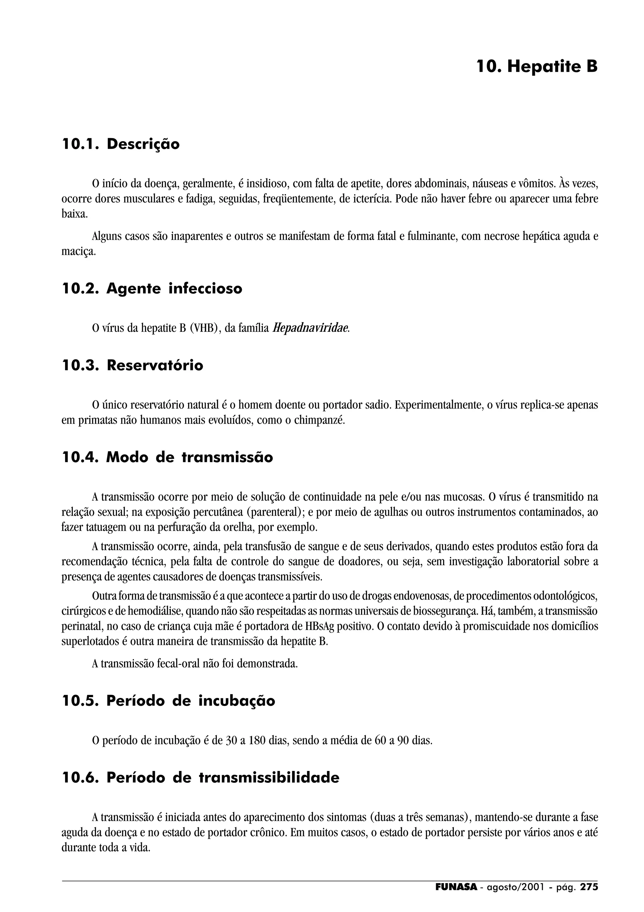 FUNASA - agosto/2001 - pág. 275
10. Hepatite B
10.1. Descrição
O início da doença, geralmente, é insidioso, com falta de apetite, dores abdominais, náuseas e vômitos. Às vezes,
ocorre dores musculares e fadiga, seguidas, freqüentemente, de icterícia. Pode não haver febre ou aparecer uma febre
baixa.
Alguns casos são inaparentes e outros se manifestam de forma fatal e fulminante, com necrose hepática aguda e
maciça.
10.2. Agente infeccioso
O vírus da hepatite B (VHB), da família Hepadnaviridae.
10.3. Reservatório
O único reservatório natural é o homem doente ou portador sadio. Experimentalmente, o vírus replica-se apenas
em primatas não humanos mais evoluídos, como o chimpanzé.
10.4. Modo de transmissão
A transmissão ocorre por meio de solução de continuidade na pele e/ou nas mucosas. O vírus é transmitido na
relação sexual; na exposição percutânea (parenteral); e por meio de agulhas ou outros instrumentos contaminados, ao
fazer tatuagem ou na perfuração da orelha, por exemplo.
A transmissão ocorre, ainda, pela transfusão de sangue e de seus derivados, quando estes produtos estão fora da
recomendação técnica, pela falta de controle do sangue de doadores, ou seja, sem investigação laboratorial sobre a
presença de agentes causadores de doenças transmissíveis.
Outraformadetransmissãoéaqueaconteceapartirdousodedrogasendovenosas,deprocedimentosodontológicos,
cirúrgicos e de hemodiálise, quando não são respeitadas as normas universais de biossegurança. Há, também, a transmissão
perinatal, no caso de criança cuja mãe é portadora de HBsAg positivo. O contato devido à promiscuidade nos domicílios
superlotados é outra maneira de transmissão da hepatite B.
A transmissão fecal-oral não foi demonstrada.
10.5. Período de incubação
O período de incubação é de 30 a 180 dias, sendo a média de 60 a 90 dias.
10.6. Período de transmissibilidade
A transmissão é iniciada antes do aparecimento dos sintomas (duas a três semanas), mantendo-se durante a fase
aguda da doença e no estado de portador crônico. Em muitos casos, o estado de portador persiste por vários anos e até
durante toda a vida.
 