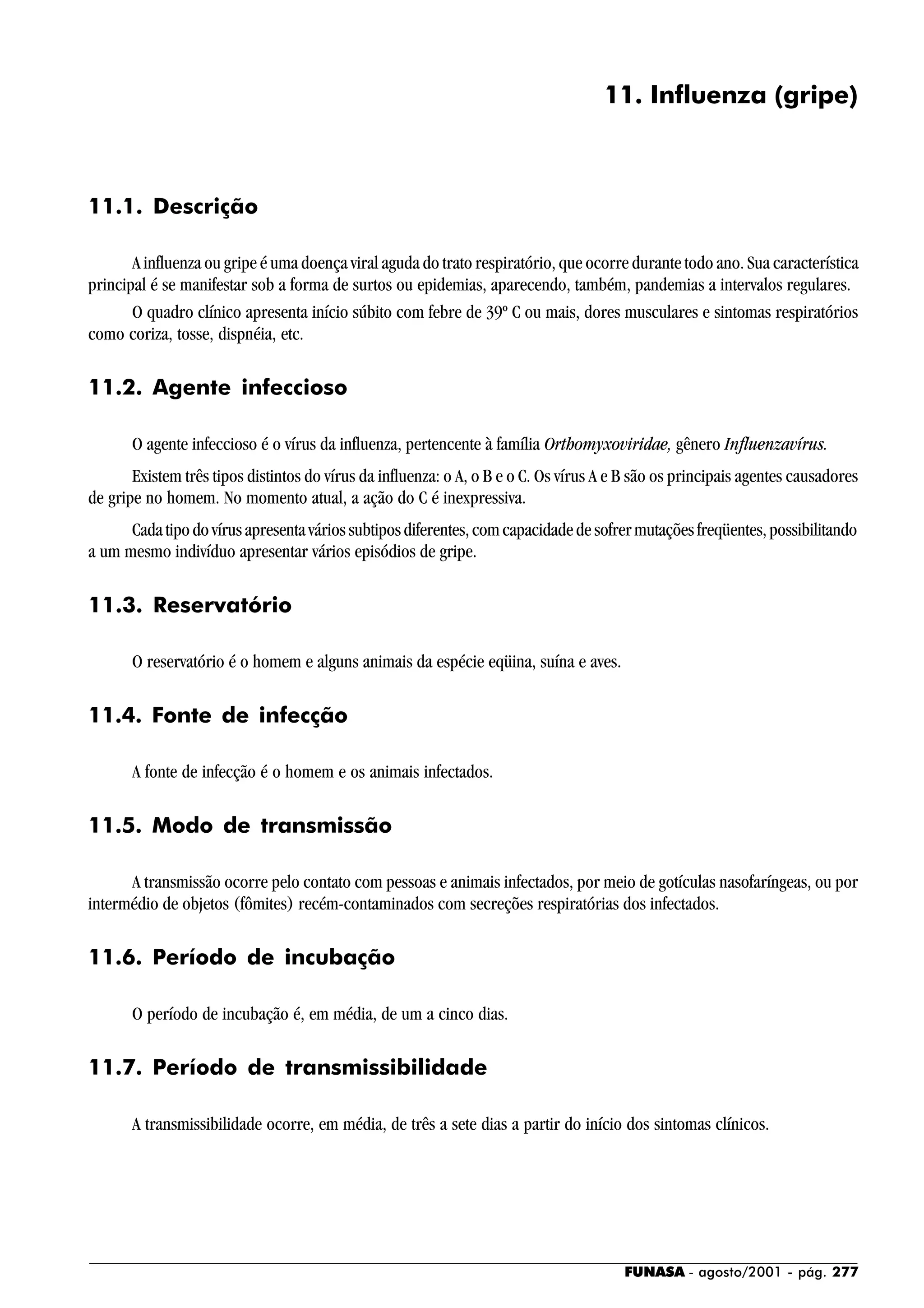 FUNASA - agosto/2001 - pág. 277
11. Influenza (gripe)
11.1. Descrição
A influenza ou gripe é uma doença viral aguda do trato respiratório, que ocorre durante todo ano. Sua característica
principal é se manifestar sob a forma de surtos ou epidemias, aparecendo, também, pandemias a intervalos regulares.
O quadro clínico apresenta início súbito com febre de 39º C ou mais, dores musculares e sintomas respiratórios
como coriza, tosse, dispnéia, etc.
11.2. Agente infeccioso
O agente infeccioso é o vírus da influenza, pertencente à família Orthomyxoviridae, gênero Influenzavírus.
Existem três tipos distintos do vírus da influenza: o A, o B e o C. Os vírus A e B são os principais agentes causadores
de gripe no homem. No momento atual, a ação do C é inexpressiva.
Cadatipodovírusapresentaváriossubtiposdiferentes,comcapacidadedesofrermutaçõesfreqüentes,possibilitando
a um mesmo indivíduo apresentar vários episódios de gripe.
11.3. Reservatório
O reservatório é o homem e alguns animais da espécie eqüina, suína e aves.
11.4. Fonte de infecção
A fonte de infecção é o homem e os animais infectados.
11.5. Modo de transmissão
A transmissão ocorre pelo contato com pessoas e animais infectados, por meio de gotículas nasofaríngeas, ou por
intermédio de objetos (fômites) recém-contaminados com secreções respiratórias dos infectados.
11.6. Período de incubação
O período de incubação é, em média, de um a cinco dias.
11.7. Período de transmissibilidade
A transmissibilidade ocorre, em média, de três a sete dias a partir do início dos sintomas clínicos.
 
