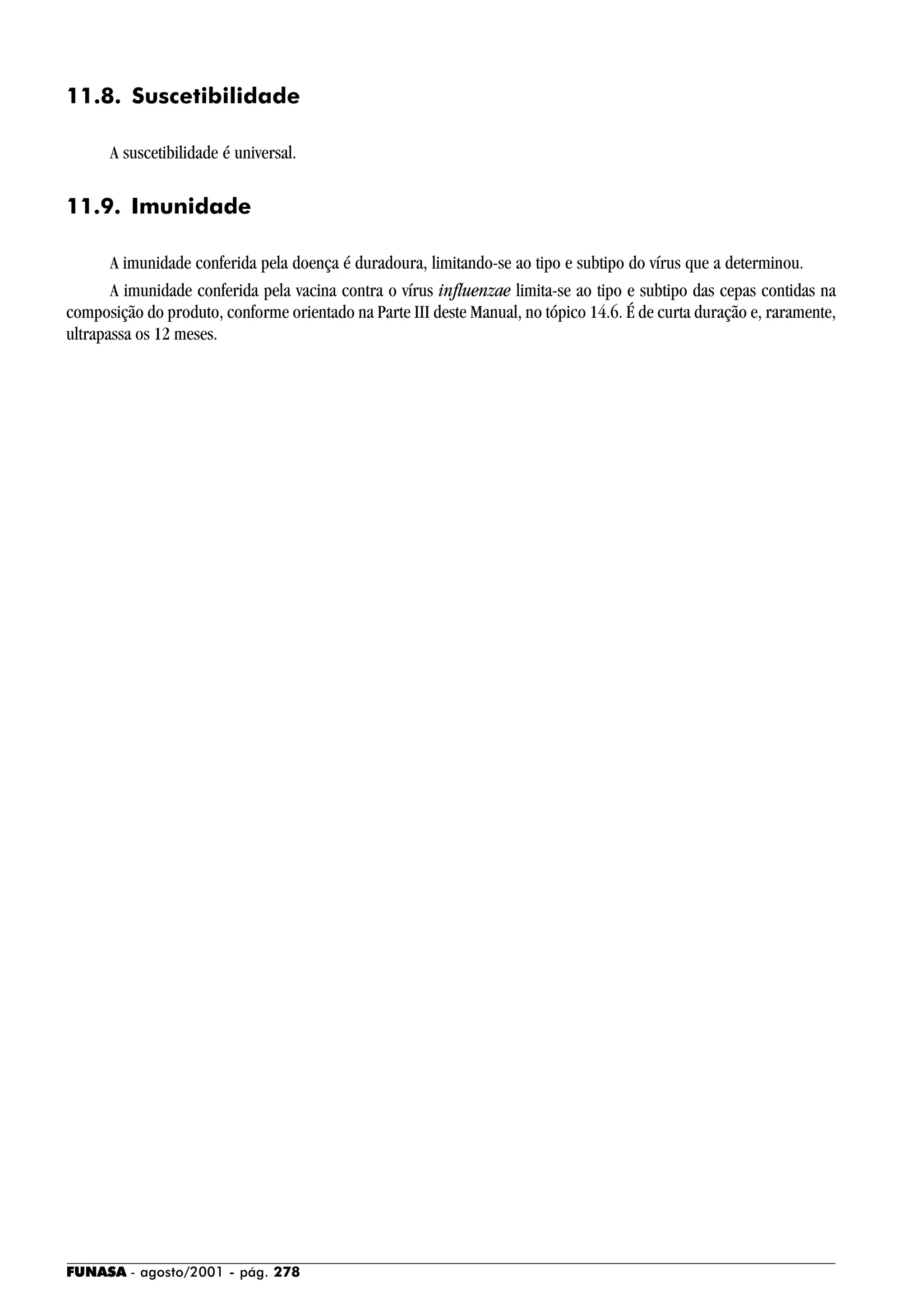 FUNASA - agosto/2001 - pág. 278
11.8. Suscetibilidade
A suscetibilidade é universal.
11.9. Imunidade
A imunidade conferida pela doença é duradoura, limitando-se ao tipo e subtipo do vírus que a determinou.
A imunidade conferida pela vacina contra o vírus influenzae limita-se ao tipo e subtipo das cepas contidas na
composição do produto, conforme orientado na Parte III deste Manual, no tópico 14.6. É de curta duração e, raramente,
ultrapassa os 12 meses.
 