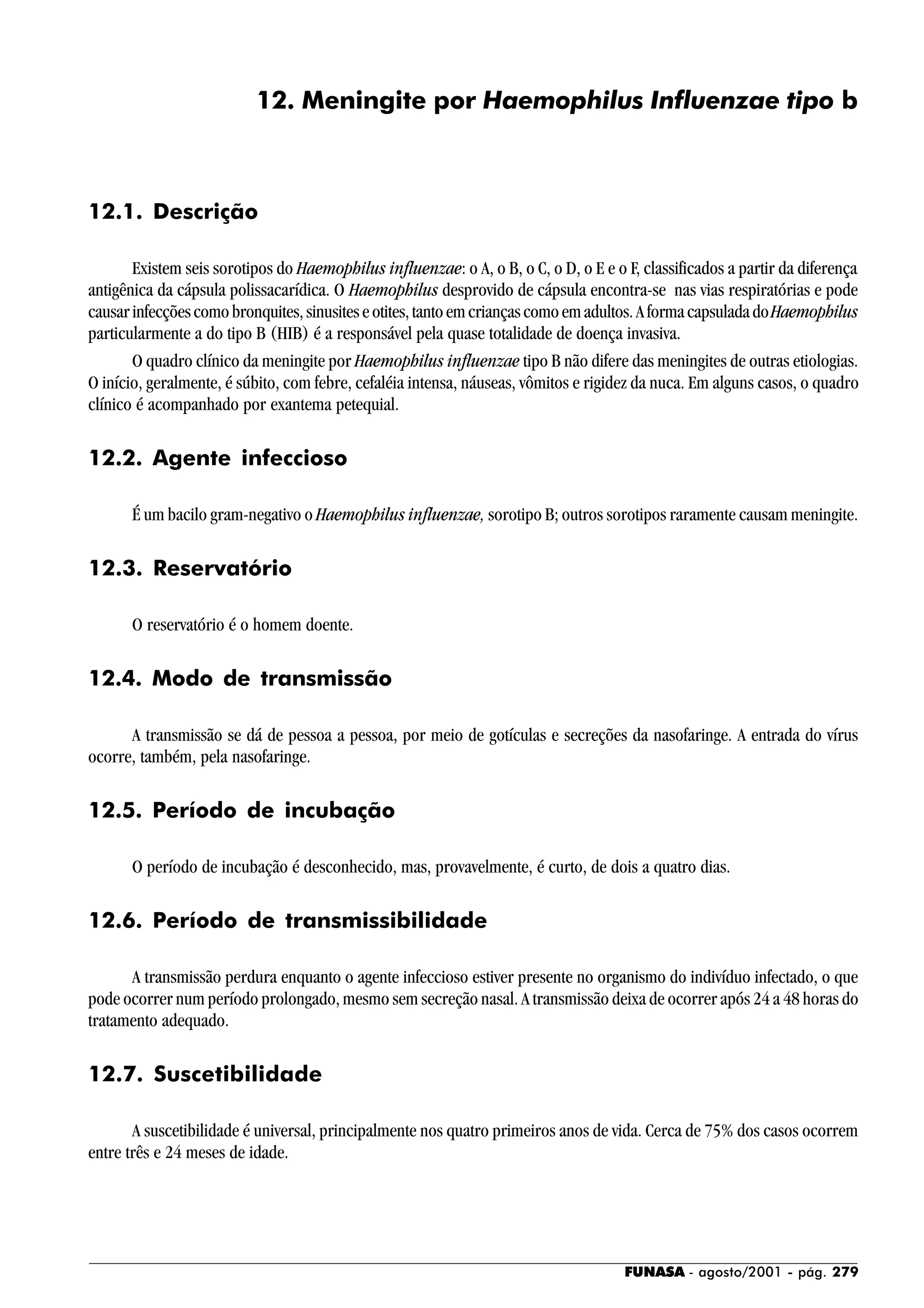 FUNASA - agosto/2001 - pág. 279
12. Meningite por Haemophilus Influenzae tipo b
12.1. Descrição
Existem seis sorotipos do Haemophilus influenzae: o A, o B, o C, o D, o E e o F, classificados a partir da diferença
antigênica da cápsula polissacarídica. O Haemophilus desprovido de cápsula encontra-se nas vias respiratórias e pode
causarinfecçõescomobronquites,sinusiteseotites,tantoemcriançascomoemadultos.AformacapsuladadoHaemophilus
particularmente a do tipo B (HIB) é a responsável pela quase totalidade de doença invasiva.
O quadro clínico da meningite por Haemophilus influenzae tipo B não difere das meningites de outras etiologias.
O início, geralmente, é súbito, com febre, cefaléia intensa, náuseas, vômitos e rigidez da nuca. Em alguns casos, o quadro
clínico é acompanhado por exantema petequial.
12.2. Agente infeccioso
É um bacilo gram-negativo o Haemophilus influenzae, sorotipo B; outros sorotipos raramente causam meningite.
12.3. Reservatório
O reservatório é o homem doente.
12.4. Modo de transmissão
A transmissão se dá de pessoa a pessoa, por meio de gotículas e secreções da nasofaringe. A entrada do vírus
ocorre, também, pela nasofaringe.
12.5. Período de incubação
O período de incubação é desconhecido, mas, provavelmente, é curto, de dois a quatro dias.
12.6. Período de transmissibilidade
A transmissão perdura enquanto o agente infeccioso estiver presente no organismo do indivíduo infectado, o que
pode ocorrer num período prolongado, mesmo sem secreção nasal. A transmissão deixa de ocorrer após 24 a 48 horas do
tratamento adequado.
12.7. Suscetibilidade
A suscetibilidade é universal, principalmente nos quatro primeiros anos de vida. Cerca de 75% dos casos ocorrem
entre três e 24 meses de idade.
 