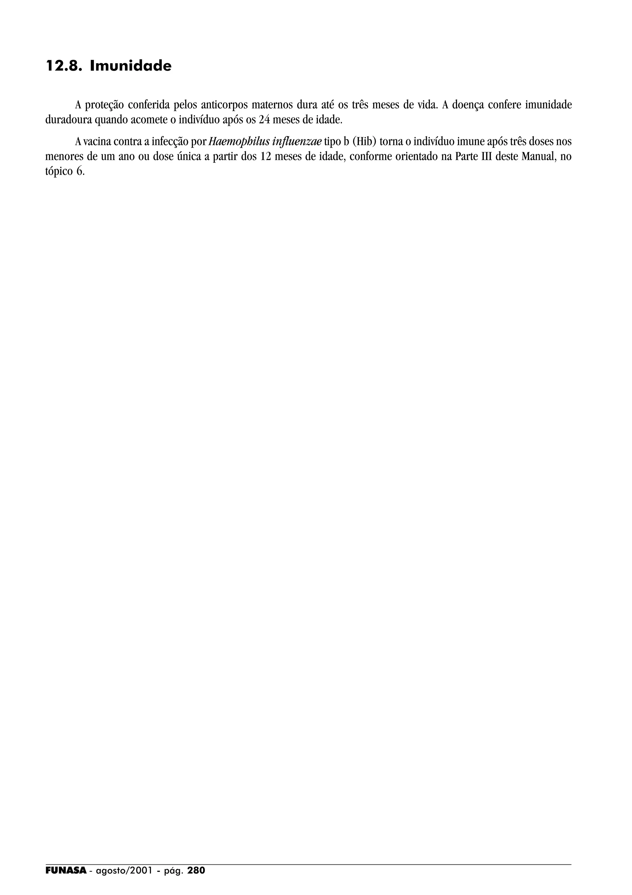 FUNASA - agosto/2001 - pág. 280
12.8. Imunidade
A proteção conferida pelos anticorpos maternos dura até os três meses de vida. A doença confere imunidade
duradoura quando acomete o indivíduo após os 24 meses de idade.
A vacina contra a infecção por Haemophilus influenzae tipo b (Hib) torna o indivíduo imune após três doses nos
menores de um ano ou dose única a partir dos 12 meses de idade, conforme orientado na Parte III deste Manual, no
tópico 6.
 