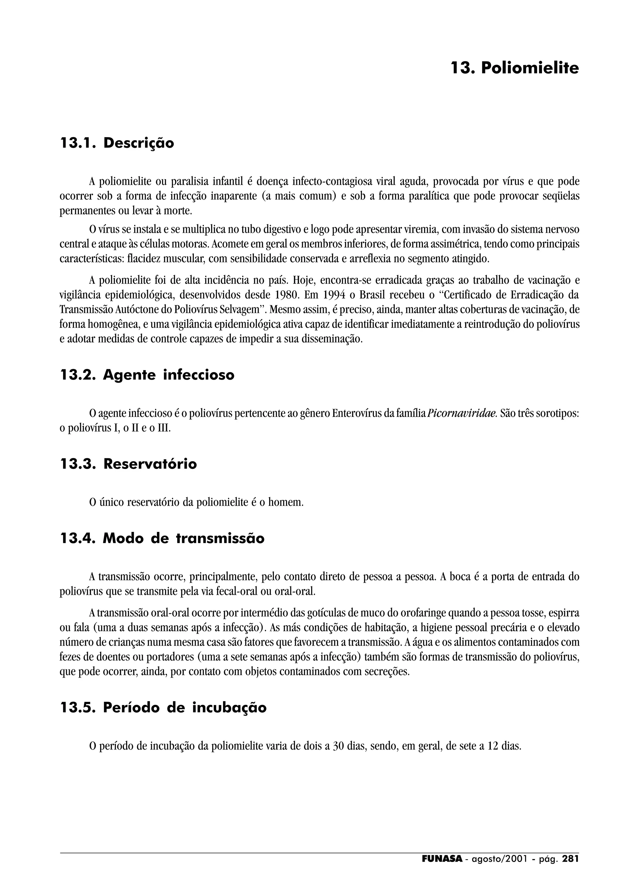 FUNASA - agosto/2001 - pág. 281
13. Poliomielite
13.1. Descrição
A poliomielite ou paralisia infantil é doença infecto-contagiosa viral aguda, provocada por vírus e que pode
ocorrer sob a forma de infecção inaparente (a mais comum) e sob a forma paralítica que pode provocar seqüelas
permanentes ou levar à morte.
O vírus se instala e se multiplica no tubo digestivo e logo pode apresentar viremia, com invasão do sistema nervoso
central e ataque às células motoras. Acomete em geral os membros inferiores, de forma assimétrica, tendo como principais
características: flacidez muscular, com sensibilidade conservada e arreflexia no segmento atingido.
A poliomielite foi de alta incidência no país. Hoje, encontra-se erradicada graças ao trabalho de vacinação e
vigilância epidemiológica, desenvolvidos desde 1980. Em 1994 o Brasil recebeu o “Certificado de Erradicação da
Transmissão Autóctone do Poliovírus Selvagem”. Mesmo assim, é preciso, ainda, manter altas coberturas de vacinação, de
forma homogênea, e uma vigilância epidemiológica ativa capaz de identificar imediatamente a reintrodução do poliovírus
e adotar medidas de controle capazes de impedir a sua disseminação.
13.2. Agente infeccioso
O agente infeccioso é o poliovírus pertencente ao gênero Enterovírus da famíliaPicornaviridae. São três sorotipos:
o poliovírus I, o II e o III.
13.3. Reservatório
O único reservatório da poliomielite é o homem.
13.4. Modo de transmissão
A transmissão ocorre, principalmente, pelo contato direto de pessoa a pessoa. A boca é a porta de entrada do
poliovírus que se transmite pela via fecal-oral ou oral-oral.
A transmissão oral-oral ocorre por intermédio das gotículas de muco do orofaringe quando a pessoa tosse, espirra
ou fala (uma a duas semanas após a infecção). As más condições de habitação, a higiene pessoal precária e o elevado
número de crianças numa mesma casa são fatores que favorecem a transmissão. A água e os alimentos contaminados com
fezes de doentes ou portadores (uma a sete semanas após a infecção) também são formas de transmissão do poliovírus,
que pode ocorrer, ainda, por contato com objetos contaminados com secreções.
13.5. Período de incubação
O período de incubação da poliomielite varia de dois a 30 dias, sendo, em geral, de sete a 12 dias.
 