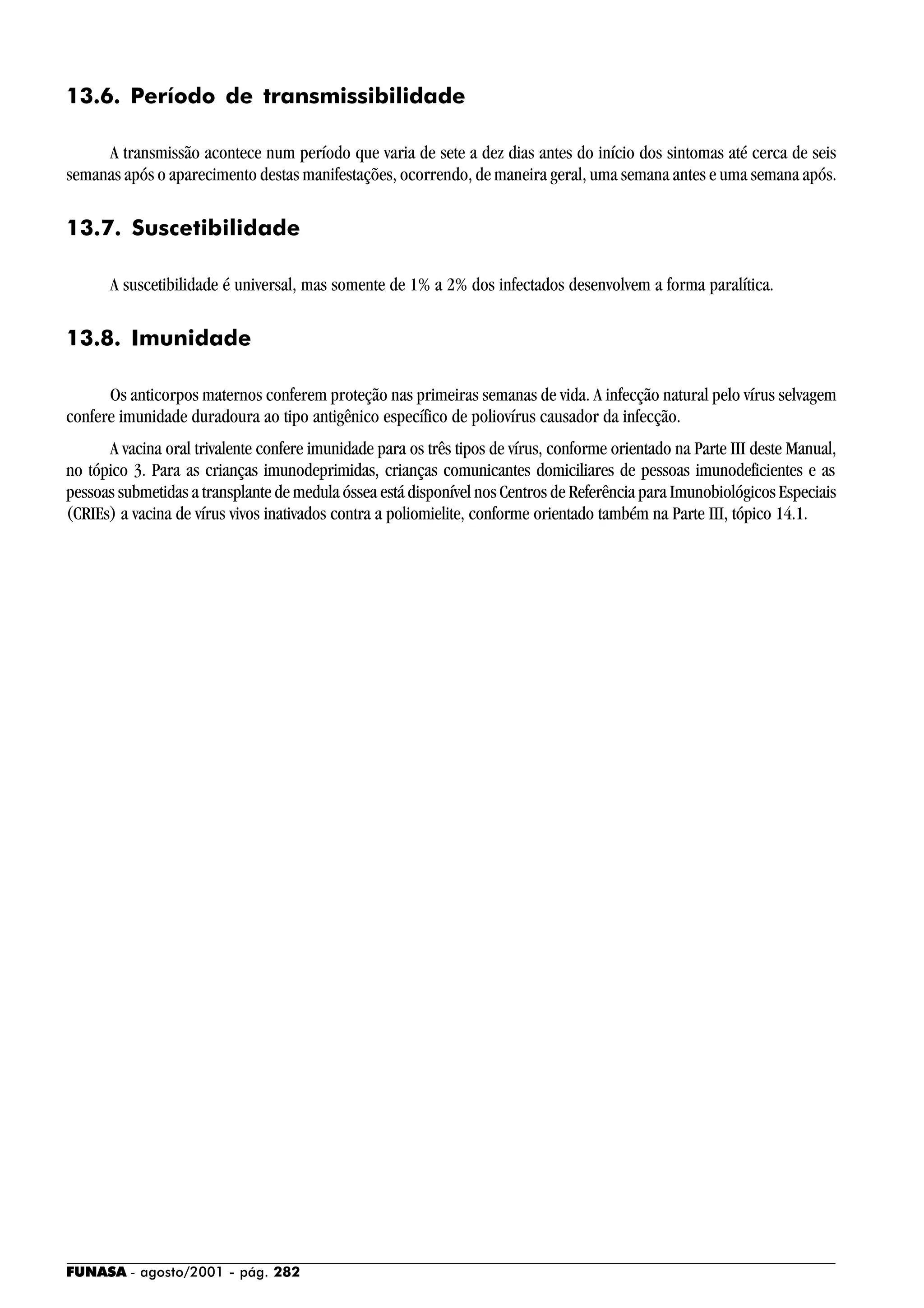 FUNASA - agosto/2001 - pág. 282
13.6. Período de transmissibilidade
A transmissão acontece num período que varia de sete a dez dias antes do início dos sintomas até cerca de seis
semanas após o aparecimento destas manifestações, ocorrendo, de maneira geral, uma semana antes e uma semana após.
13.7. Suscetibilidade
A suscetibilidade é universal, mas somente de 1% a 2% dos infectados desenvolvem a forma paralítica.
13.8. Imunidade
Os anticorpos maternos conferem proteção nas primeiras semanas de vida. A infecção natural pelo vírus selvagem
confere imunidade duradoura ao tipo antigênico específico de poliovírus causador da infecção.
A vacina oral trivalente confere imunidade para os três tipos de vírus, conforme orientado na Parte III deste Manual,
no tópico 3. Para as crianças imunodeprimidas, crianças comunicantes domiciliares de pessoas imunodeficientes e as
pessoas submetidas a transplante de medula óssea está disponível nos Centros de Referência para Imunobiológicos Especiais
(CRIEs) a vacina de vírus vivos inativados contra a poliomielite, conforme orientado também na Parte III, tópico 14.1.
 