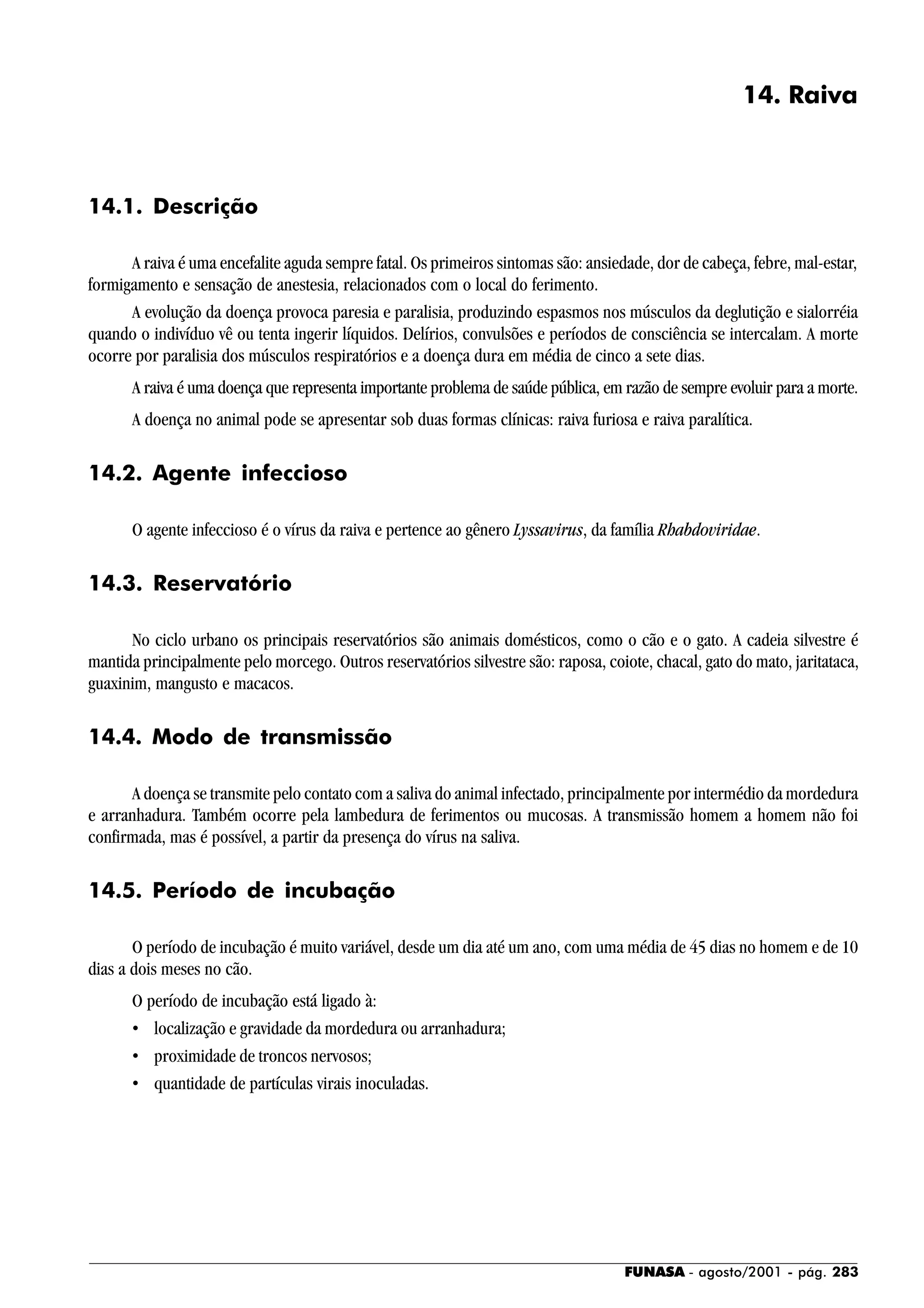 FUNASA - agosto/2001 - pág. 283
14. Raiva
14.1. Descrição
A raiva é uma encefalite aguda sempre fatal. Os primeiros sintomas são: ansiedade, dor de cabeça, febre, mal-estar,
formigamento e sensação de anestesia, relacionados com o local do ferimento.
A evolução da doença provoca paresia e paralisia, produzindo espasmos nos músculos da deglutição e sialorréia
quando o indivíduo vê ou tenta ingerir líquidos. Delírios, convulsões e períodos de consciência se intercalam. A morte
ocorre por paralisia dos músculos respiratórios e a doença dura em média de cinco a sete dias.
A raiva é uma doença que representa importante problema de saúde pública, em razão de sempre evoluir para a morte.
A doença no animal pode se apresentar sob duas formas clínicas: raiva furiosa e raiva paralítica.
14.2. Agente infeccioso
O agente infeccioso é o vírus da raiva e pertence ao gênero Lyssavirus, da família Rhabdoviridae.
14.3. Reservatório
No ciclo urbano os principais reservatórios são animais domésticos, como o cão e o gato. A cadeia silvestre é
mantida principalmente pelo morcego. Outros reservatórios silvestre são: raposa, coiote, chacal, gato do mato, jaritataca,
guaxinim, mangusto e macacos.
14.4. Modo de transmissão
A doença se transmite pelo contato com a saliva do animal infectado, principalmente por intermédio da mordedura
e arranhadura. Também ocorre pela lambedura de ferimentos ou mucosas. A transmissão homem a homem não foi
confirmada, mas é possível, a partir da presença do vírus na saliva.
14.5. Período de incubação
O período de incubação é muito variável, desde um dia até um ano, com uma média de 45 dias no homem e de 10
dias a dois meses no cão.
O período de incubação está ligado à:
• localização e gravidade da mordedura ou arranhadura;
• proximidade de troncos nervosos;
• quantidade de partículas virais inoculadas.
 