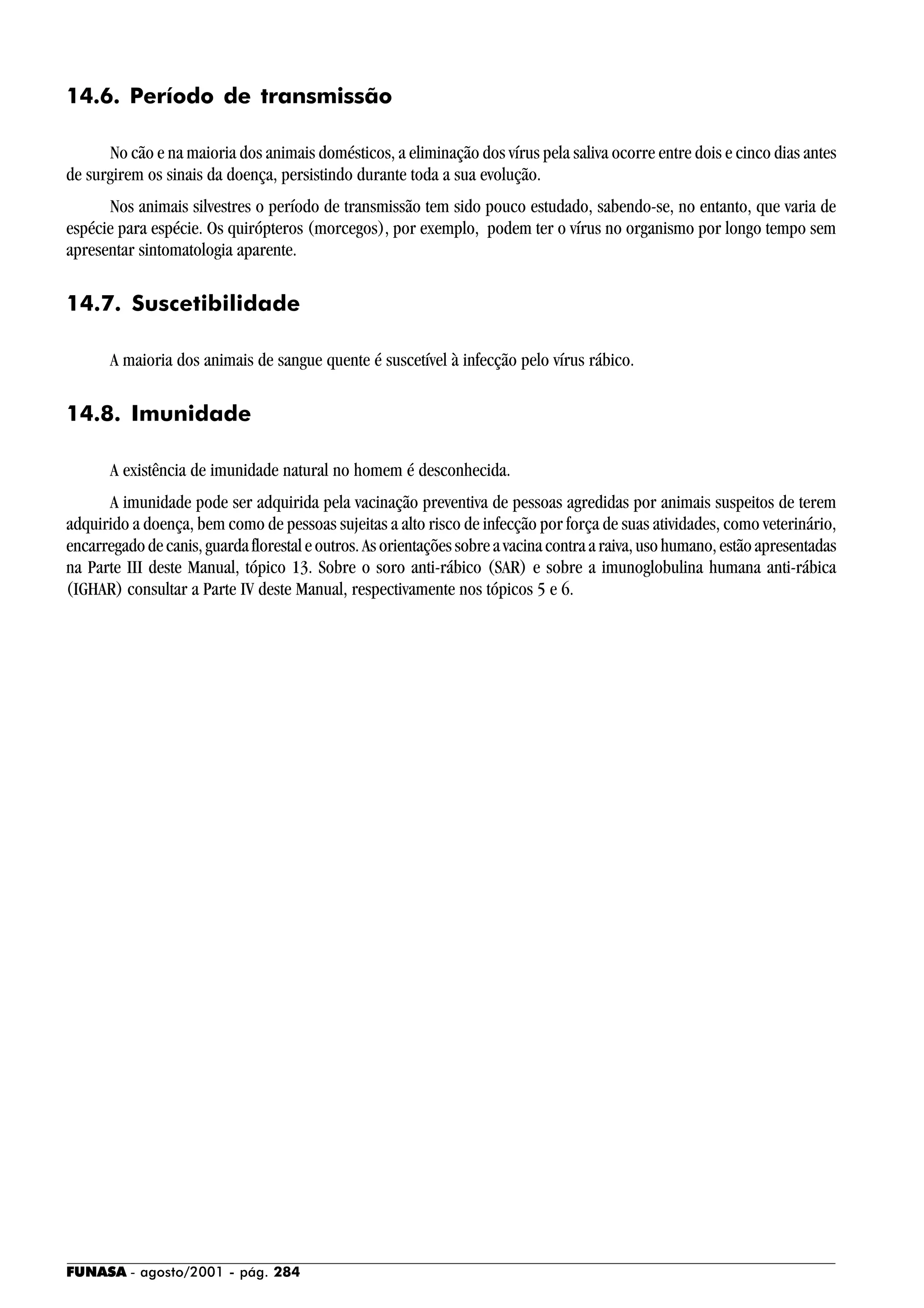 FUNASA - agosto/2001 - pág. 284
14.6. Período de transmissão
No cão e na maioria dos animais domésticos, a eliminação dos vírus pela saliva ocorre entre dois e cinco dias antes
de surgirem os sinais da doença, persistindo durante toda a sua evolução.
Nos animais silvestres o período de transmissão tem sido pouco estudado, sabendo-se, no entanto, que varia de
espécie para espécie. Os quirópteros (morcegos), por exemplo, podem ter o vírus no organismo por longo tempo sem
apresentar sintomatologia aparente.
14.7. Suscetibilidade
A maioria dos animais de sangue quente é suscetível à infecção pelo vírus rábico.
14.8. Imunidade
A existência de imunidade natural no homem é desconhecida.
A imunidade pode ser adquirida pela vacinação preventiva de pessoas agredidas por animais suspeitos de terem
adquirido a doença, bem como de pessoas sujeitas a alto risco de infecção por força de suas atividades, como veterinário,
encarregadodecanis,guardaflorestaleoutros.Asorientaçõessobreavacinacontraaraiva,usohumano,estãoapresentadas
na Parte III deste Manual, tópico 13. Sobre o soro anti-rábico (SAR) e sobre a imunoglobulina humana anti-rábica
(IGHAR) consultar a Parte IV deste Manual, respectivamente nos tópicos 5 e 6.
 