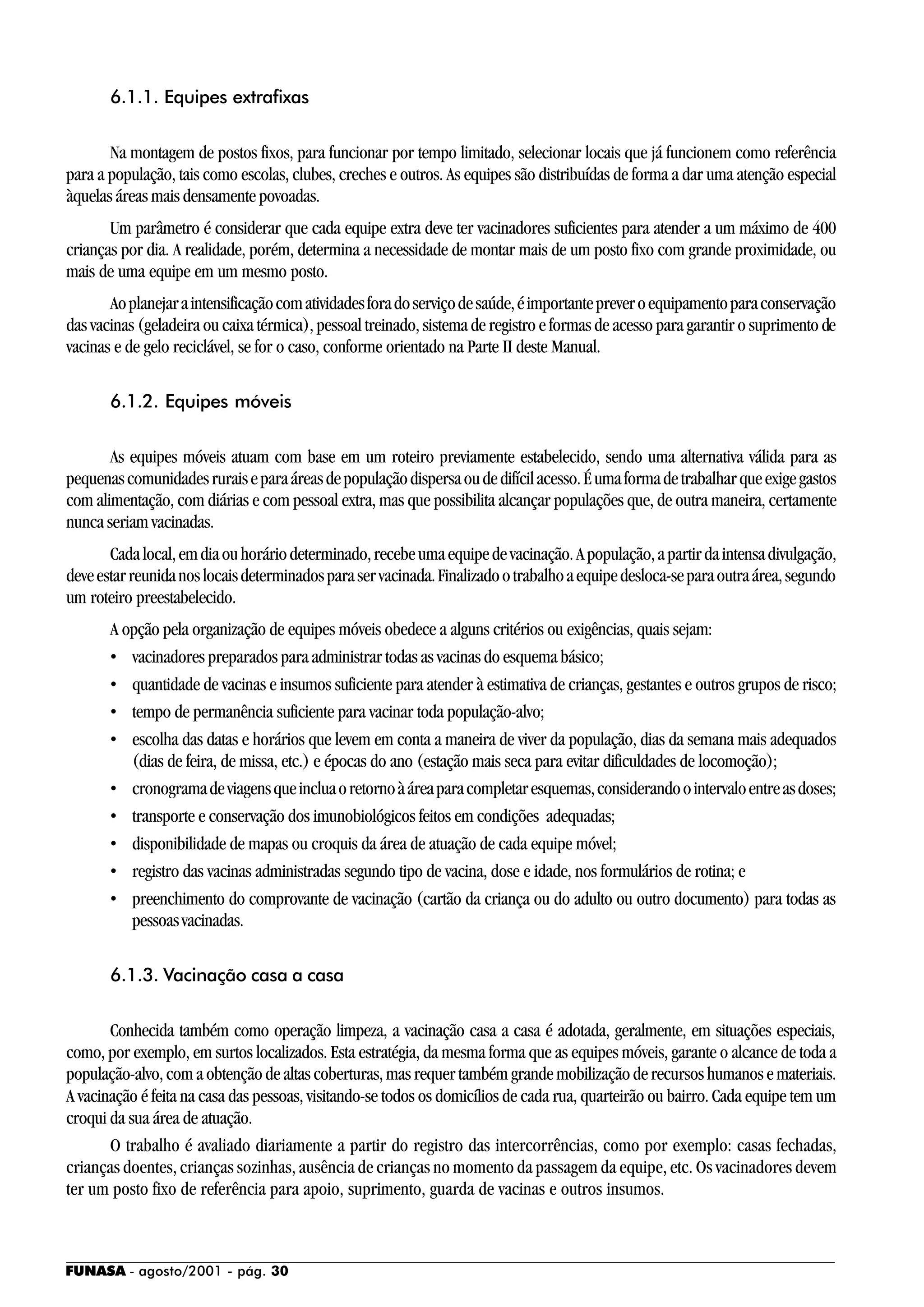 FUNASA - agosto/2001 - pág. 30
6.1.1. Equipes extrafixas
Na montagem de postos fixos, para funcionar por tempo limitado, selecionar locais que já funcionem como referência
para a população, tais como escolas, clubes, creches e outros. As equipes são distribuídas de forma a dar uma atenção especial
àquelas áreas mais densamente povoadas.
Um parâmetro é considerar que cada equipe extra deve ter vacinadores suficientes para atender a um máximo de 400
crianças por dia. A realidade, porém, determina a necessidade de montar mais de um posto fixo com grande proximidade, ou
mais de uma equipe em um mesmo posto.
Aoplanejaraintensificaçãocomatividadesforadoserviçodesaúde,éimportantepreveroequipamentoparaconservação
das vacinas (geladeira ou caixa térmica), pessoal treinado, sistema de registro e formas de acesso para garantir o suprimento de
vacinas e de gelo reciclável, se for o caso, conforme orientado na Parte II deste Manual.
6.1.2. Equipes móveis
As equipes móveis atuam com base em um roteiro previamente estabelecido, sendo uma alternativa válida para as
pequenascomunidadesruraiseparaáreasdepopulaçãodispersaoudedifícilacesso.Éumaformadetrabalharqueexigegastos
com alimentação, com diárias e com pessoal extra, mas que possibilita alcançar populações que, de outra maneira, certamente
nunca seriam vacinadas.
Cadalocal,emdiaouhoráriodeterminado,recebeumaequipedevacinação.Apopulação,apartirdaintensadivulgação,
deveestarreunidanoslocaisdeterminadosparaservacinada.Finalizadootrabalhoaequipedesloca-separaoutraárea,segundo
um roteiro preestabelecido.
A opção pela organização de equipes móveis obedece a alguns critérios ou exigências, quais sejam:
• vacinadores preparados para administrar todas as vacinas do esquema básico;
• quantidade de vacinas e insumos suficiente para atender à estimativa de crianças, gestantes e outros grupos de risco;
• tempo de permanência suficiente para vacinar toda população-alvo;
• escolha das datas e horários que levem em conta a maneira de viver da população, dias da semana mais adequados
(dias de feira, de missa, etc.) e épocas do ano (estação mais seca para evitar dificuldades de locomoção);
• cronogramadeviagensqueincluaoretornoàáreaparacompletaresquemas,considerandoointervaloentreasdoses;
• transporte e conservação dos imunobiológicos feitos em condições adequadas;
• disponibilidade de mapas ou croquis da área de atuação de cada equipe móvel;
• registro das vacinas administradas segundo tipo de vacina, dose e idade, nos formulários de rotina; e
• preenchimento do comprovante de vacinação (cartão da criança ou do adulto ou outro documento) para todas as
pessoasvacinadas.
6.1.3. Vacinação casa a casa
Conhecida também como operação limpeza, a vacinação casa a casa é adotada, geralmente, em situações especiais,
como, por exemplo, em surtos localizados. Esta estratégia, da mesma forma que as equipes móveis, garante o alcance de toda a
população-alvo, com a obtenção de altas coberturas, mas requer também grande mobilização de recursos humanos e materiais.
A vacinação é feita na casa das pessoas, visitando-se todos os domicílios de cada rua, quarteirão ou bairro. Cada equipe tem um
croqui da sua área de atuação.
O trabalho é avaliado diariamente a partir do registro das intercorrências, como por exemplo: casas fechadas,
crianças doentes, crianças sozinhas, ausência de crianças no momento da passagem da equipe, etc. Os vacinadores devem
ter um posto fixo de referência para apoio, suprimento, guarda de vacinas e outros insumos.
 
