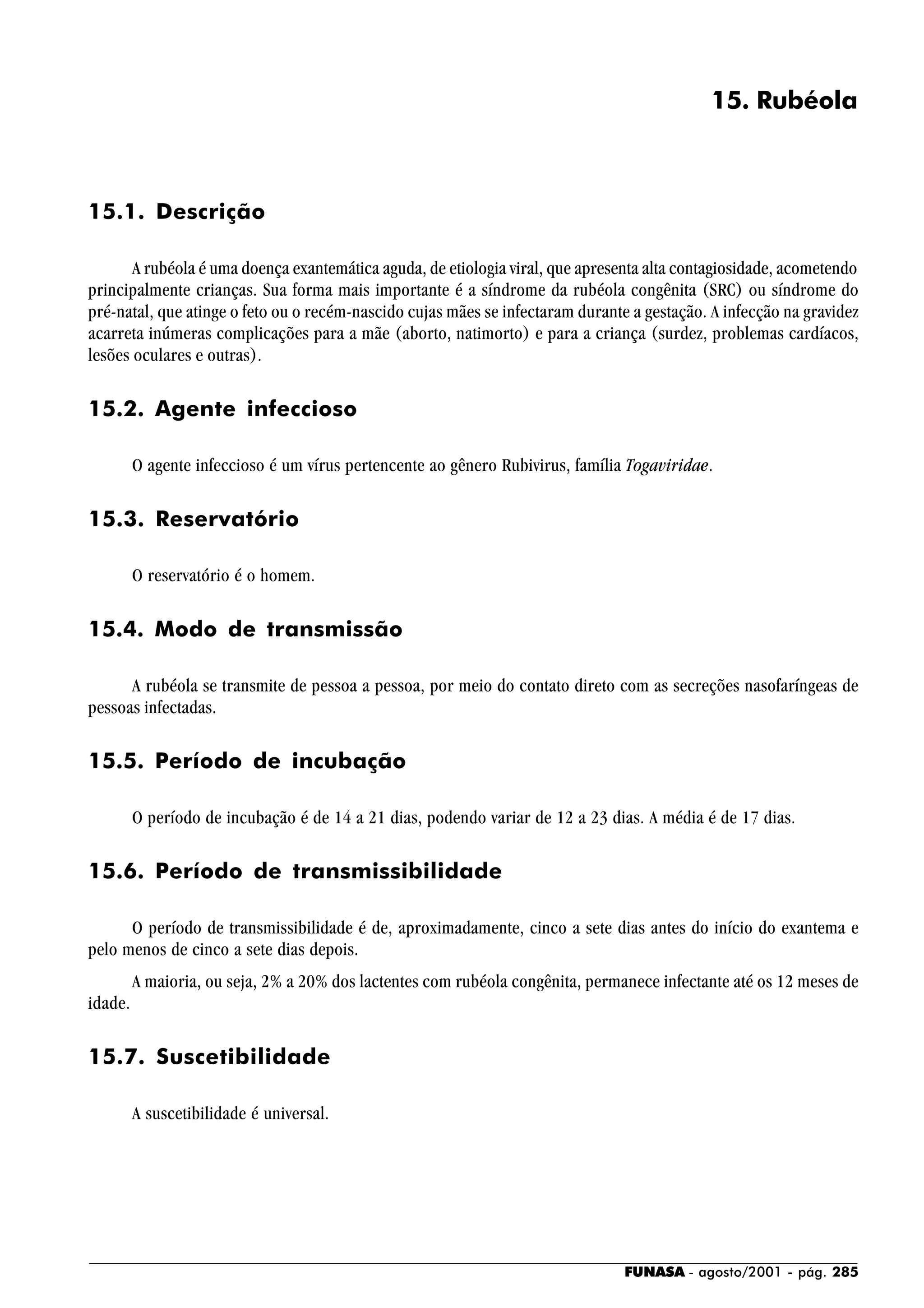 FUNASA - agosto/2001 - pág. 285
15. Rubéola
15.1. Descrição
A rubéola é uma doença exantemática aguda, de etiologia viral, que apresenta alta contagiosidade, acometendo
principalmente crianças. Sua forma mais importante é a síndrome da rubéola congênita (SRC) ou síndrome do
pré-natal, que atinge o feto ou o recém-nascido cujas mães se infectaram durante a gestação. A infecção na gravidez
acarreta inúmeras complicações para a mãe (aborto, natimorto) e para a criança (surdez, problemas cardíacos,
lesões oculares e outras).
15.2. Agente infeccioso
O agente infeccioso é um vírus pertencente ao gênero Rubivirus, família Togaviridae.
15.3. Reservatório
O reservatório é o homem.
15.4. Modo de transmissão
A rubéola se transmite de pessoa a pessoa, por meio do contato direto com as secreções nasofaríngeas de
pessoas infectadas.
15.5. Período de incubação
O período de incubação é de 14 a 21 dias, podendo variar de 12 a 23 dias. A média é de 17 dias.
15.6. Período de transmissibilidade
O período de transmissibilidade é de, aproximadamente, cinco a sete dias antes do início do exantema e
pelo menos de cinco a sete dias depois.
A maioria, ou seja, 2% a 20% dos lactentes com rubéola congênita, permanece infectante até os 12 meses de
idade.
15.7. Suscetibilidade
A suscetibilidade é universal.
 