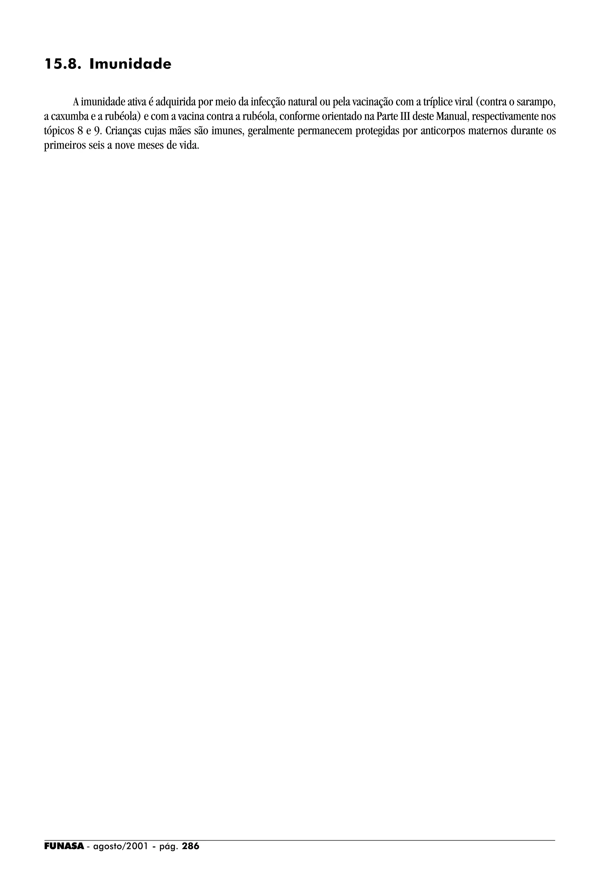 FUNASA - agosto/2001 - pág. 286
15.8. Imunidade
A imunidade ativa é adquirida por meio da infecção natural ou pela vacinação com a tríplice viral (contra o sarampo,
a caxumba e a rubéola) e com a vacina contra a rubéola, conforme orientado na Parte III deste Manual, respectivamente nos
tópicos 8 e 9. Crianças cujas mães são imunes, geralmente permanecem protegidas por anticorpos maternos durante os
primeiros seis a nove meses de vida.
 