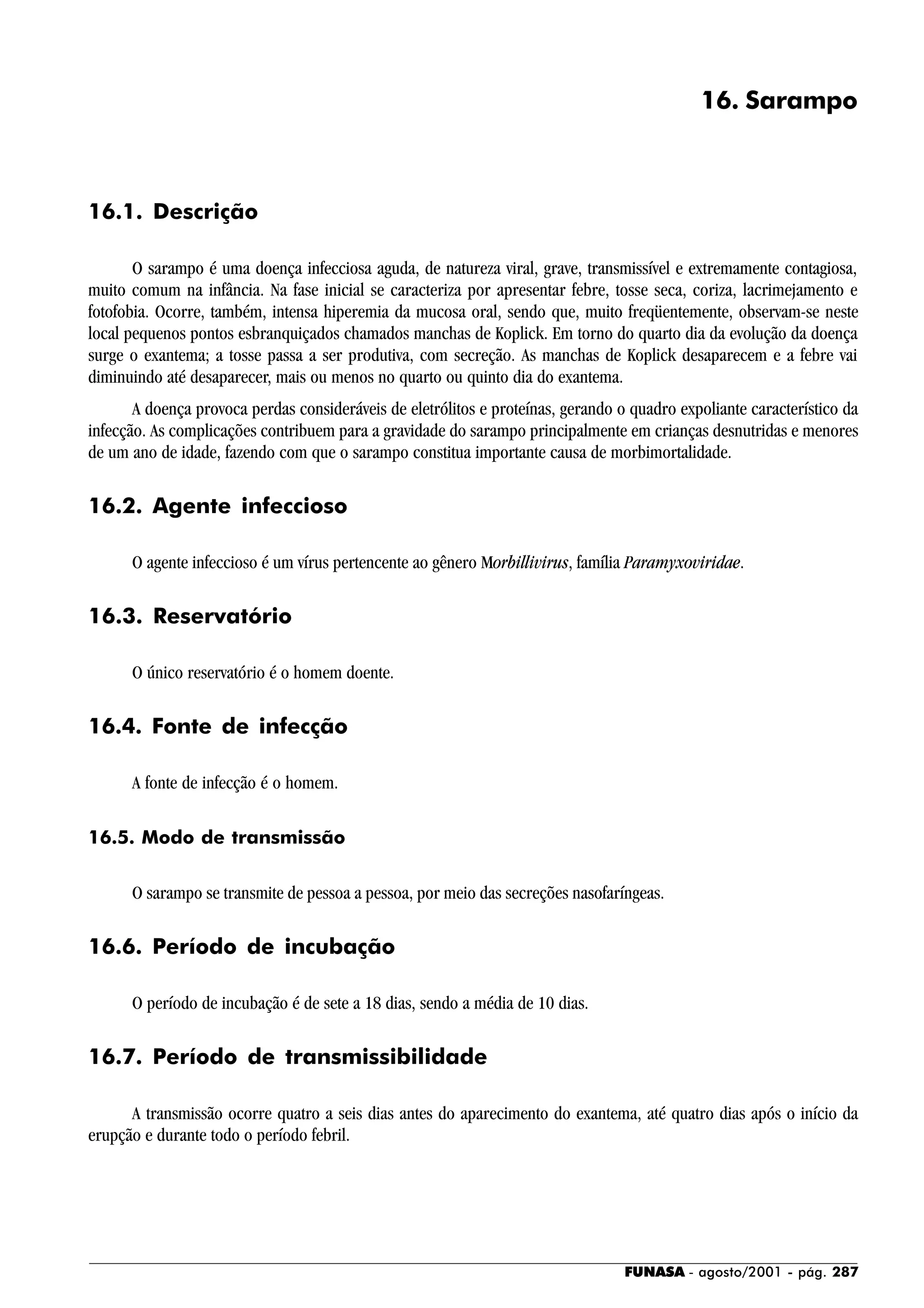 FUNASA - agosto/2001 - pág. 287
16. Sarampo
16.1. Descrição
O sarampo é uma doença infecciosa aguda, de natureza viral, grave, transmissível e extremamente contagiosa,
muito comum na infância. Na fase inicial se caracteriza por apresentar febre, tosse seca, coriza, lacrimejamento e
fotofobia. Ocorre, também, intensa hiperemia da mucosa oral, sendo que, muito freqüentemente, observam-se neste
local pequenos pontos esbranquiçados chamados manchas de Koplick. Em torno do quarto dia da evolução da doença
surge o exantema; a tosse passa a ser produtiva, com secreção. As manchas de Koplick desaparecem e a febre vai
diminuindo até desaparecer, mais ou menos no quarto ou quinto dia do exantema.
A doença provoca perdas consideráveis de eletrólitos e proteínas, gerando o quadro expoliante característico da
infecção. As complicações contribuem para a gravidade do sarampo principalmente em crianças desnutridas e menores
de um ano de idade, fazendo com que o sarampo constitua importante causa de morbimortalidade.
16.2. Agente infeccioso
O agente infeccioso é um vírus pertencente ao gênero Morbillivirus, família Paramyxoviridae.
16.3. Reservatório
O único reservatório é o homem doente.
16.4. Fonte de infecção
A fonte de infecção é o homem.
16.5. Modo de transmissão
O sarampo se transmite de pessoa a pessoa, por meio das secreções nasofaríngeas.
16.6. Período de incubação
O período de incubação é de sete a 18 dias, sendo a média de 10 dias.
16.7. Período de transmissibilidade
A transmissão ocorre quatro a seis dias antes do aparecimento do exantema, até quatro dias após o início da
erupção e durante todo o período febril.
 