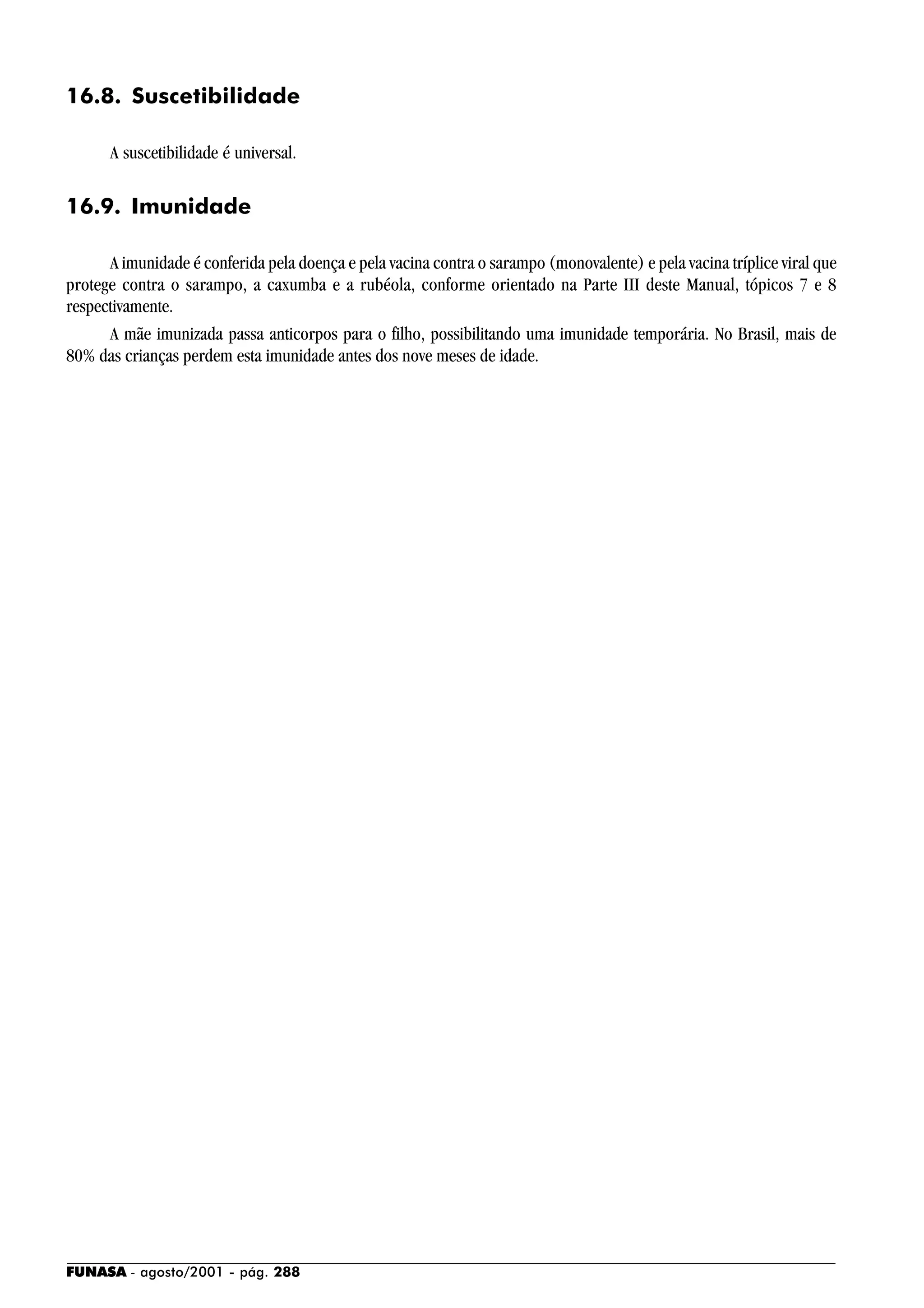 FUNASA - agosto/2001 - pág. 288
16.8. Suscetibilidade
A suscetibilidade é universal.
16.9. Imunidade
A imunidade é conferida pela doença e pela vacina contra o sarampo (monovalente) e pela vacina tríplice viral que
protege contra o sarampo, a caxumba e a rubéola, conforme orientado na Parte III deste Manual, tópicos 7 e 8
respectivamente.
A mãe imunizada passa anticorpos para o filho, possibilitando uma imunidade temporária. No Brasil, mais de
80% das crianças perdem esta imunidade antes dos nove meses de idade.
 