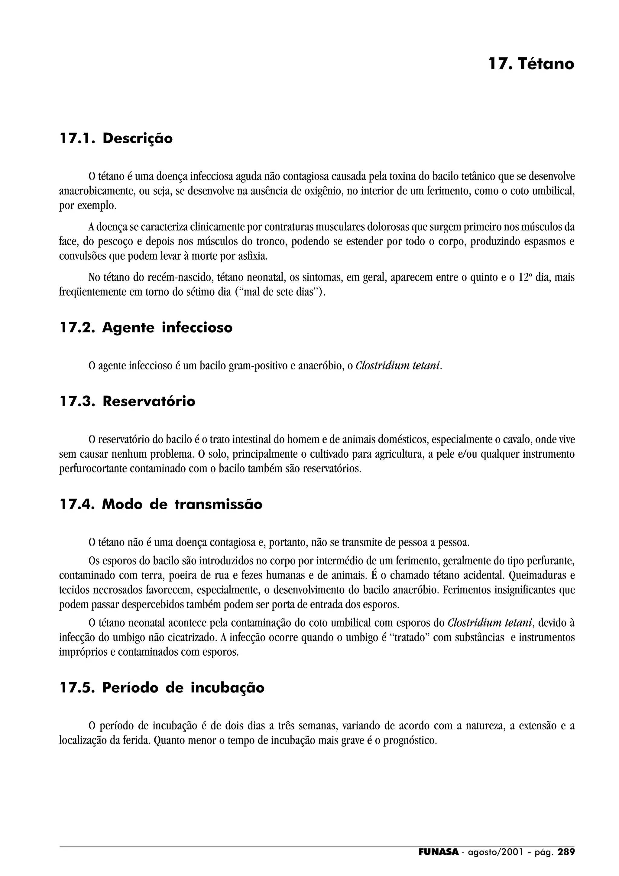 FUNASA - agosto/2001 - pág. 289
17. Tétano
17.1. Descrição
O tétano é uma doença infecciosa aguda não contagiosa causada pela toxina do bacilo tetânico que se desenvolve
anaerobicamente, ou seja, se desenvolve na ausência de oxigênio, no interior de um ferimento, como o coto umbilical,
por exemplo.
A doença se caracteriza clinicamente por contraturas musculares dolorosas que surgem primeiro nos músculos da
face, do pescoço e depois nos músculos do tronco, podendo se estender por todo o corpo, produzindo espasmos e
convulsões que podem levar à morte por asfixia.
No tétano do recém-nascido, tétano neonatal, os sintomas, em geral, aparecem entre o quinto e o 12o
dia, mais
freqüentemente em torno do sétimo dia (“mal de sete dias”).
17.2. Agente infeccioso
O agente infeccioso é um bacilo gram-positivo e anaeróbio, o Clostridium tetani.
17.3. Reservatório
O reservatório do bacilo é o trato intestinal do homem e de animais domésticos, especialmente o cavalo, onde vive
sem causar nenhum problema. O solo, principalmente o cultivado para agricultura, a pele e/ou qualquer instrumento
perfurocortante contaminado com o bacilo também são reservatórios.
17.4. Modo de transmissão
O tétano não é uma doença contagiosa e, portanto, não se transmite de pessoa a pessoa.
Os esporos do bacilo são introduzidos no corpo por intermédio de um ferimento, geralmente do tipo perfurante,
contaminado com terra, poeira de rua e fezes humanas e de animais. É o chamado tétano acidental. Queimaduras e
tecidos necrosados favorecem, especialmente, o desenvolvimento do bacilo anaeróbio. Ferimentos insignificantes que
podem passar despercebidos também podem ser porta de entrada dos esporos.
O tétano neonatal acontece pela contaminação do coto umbilical com esporos do Clostridium tetani, devido à
infecção do umbigo não cicatrizado. A infecção ocorre quando o umbigo é “tratado” com substâncias e instrumentos
impróprios e contaminados com esporos.
17.5. Período de incubação
O período de incubação é de dois dias a três semanas, variando de acordo com a natureza, a extensão e a
localização da ferida. Quanto menor o tempo de incubação mais grave é o prognóstico.
 