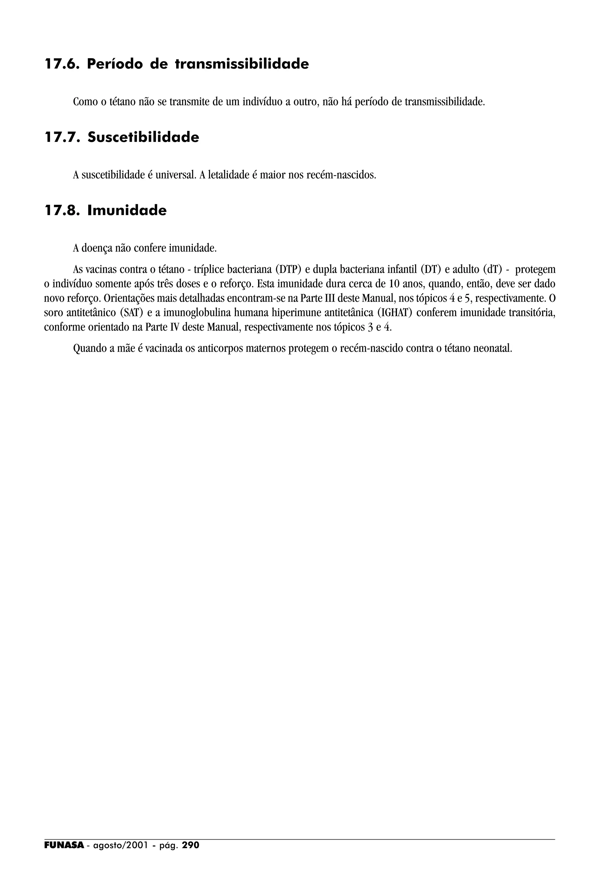 FUNASA - agosto/2001 - pág. 290
17.6. Período de transmissibilidade
Como o tétano não se transmite de um indivíduo a outro, não há período de transmissibilidade.
17.7. Suscetibilidade
A suscetibilidade é universal. A letalidade é maior nos recém-nascidos.
17.8. Imunidade
A doença não confere imunidade.
As vacinas contra o tétano - tríplice bacteriana (DTP) e dupla bacteriana infantil (DT) e adulto (dT) - protegem
o indivíduo somente após três doses e o reforço. Esta imunidade dura cerca de 10 anos, quando, então, deve ser dado
novo reforço. Orientações mais detalhadas encontram-se na Parte III deste Manual, nos tópicos 4 e 5, respectivamente. O
soro antitetânico (SAT) e a imunoglobulina humana hiperimune antitetânica (IGHAT) conferem imunidade transitória,
conforme orientado na Parte IV deste Manual, respectivamente nos tópicos 3 e 4.
Quando a mãe é vacinada os anticorpos maternos protegem o recém-nascido contra o tétano neonatal.
 