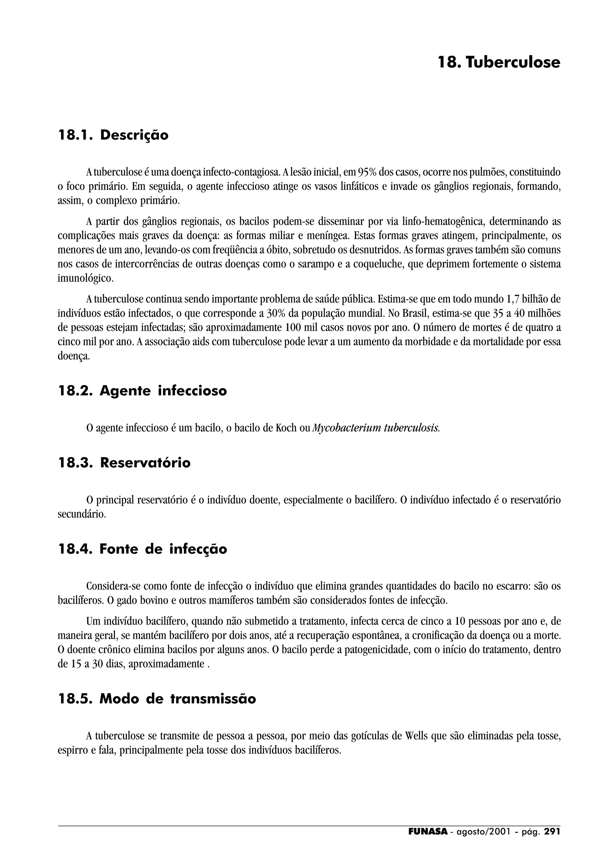 FUNASA - agosto/2001 - pág. 291
18. Tuberculose
18.1. Descrição
A tuberculose é uma doença infecto-contagiosa. A lesão inicial, em 95% dos casos, ocorre nos pulmões, constituindo
o foco primário. Em seguida, o agente infeccioso atinge os vasos linfáticos e invade os gânglios regionais, formando,
assim, o complexo primário.
A partir dos gânglios regionais, os bacilos podem-se disseminar por via linfo-hematogênica, determinando as
complicações mais graves da doença: as formas miliar e meníngea. Estas formas graves atingem, principalmente, os
menores de um ano, levando-os com freqüência a óbito, sobretudo os desnutridos. As formas graves também são comuns
nos casos de intercorrências de outras doenças como o sarampo e a coqueluche, que deprimem fortemente o sistema
imunológico.
A tuberculose continua sendo importante problema de saúde pública. Estima-se que em todo mundo 1,7 bilhão de
indivíduos estão infectados, o que corresponde a 30% da população mundial. No Brasil, estima-se que 35 a 40 milhões
de pessoas estejam infectadas; são aproximadamente 100 mil casos novos por ano. O número de mortes é de quatro a
cinco mil por ano. A associação aids com tuberculose pode levar a um aumento da morbidade e da mortalidade por essa
doença.
18.2. Agente infeccioso
O agente infeccioso é um bacilo, o bacilo de Koch ou Mycobacterium tuberculosis.
18.3. Reservatório
O principal reservatório é o indivíduo doente, especialmente o bacilífero. O indivíduo infectado é o reservatório
secundário.
18.4. Fonte de infecção
Considera-se como fonte de infecção o indivíduo que elimina grandes quantidades do bacilo no escarro: são os
bacilíferos. O gado bovino e outros mamíferos também são considerados fontes de infecção.
Um indivíduo bacilífero, quando não submetido a tratamento, infecta cerca de cinco a 10 pessoas por ano e, de
maneira geral, se mantém bacilífero por dois anos, até a recuperação espontânea, a cronificação da doença ou a morte.
O doente crônico elimina bacilos por alguns anos. O bacilo perde a patogenicidade, com o início do tratamento, dentro
de 15 a 30 dias, aproximadamente .
18.5. Modo de transmissão
A tuberculose se transmite de pessoa a pessoa, por meio das gotículas de Wells que são eliminadas pela tosse,
espirro e fala, principalmente pela tosse dos indivíduos bacilíferos.
 