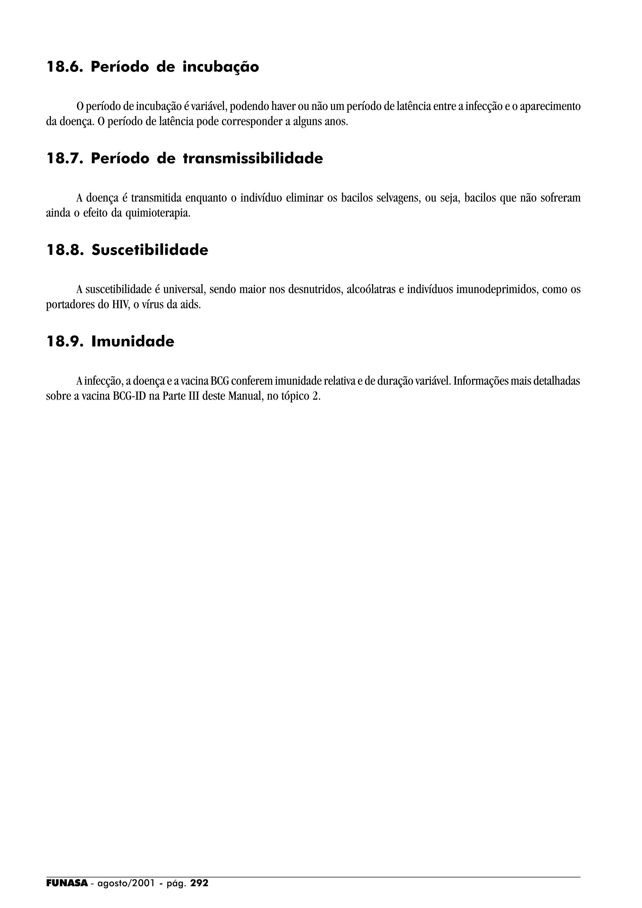 FUNASA - agosto/2001 - pág. 292
18.6. Período de incubação
O período de incubação é variável, podendo haver ou não um período de latência entre a infecção e o aparecimento
da doença. O período de latência pode corresponder a alguns anos.
18.7. Período de transmissibilidade
A doença é transmitida enquanto o indivíduo eliminar os bacilos selvagens, ou seja, bacilos que não sofreram
ainda o efeito da quimioterapia.
18.8. Suscetibilidade
A suscetibilidade é universal, sendo maior nos desnutridos, alcoólatras e indivíduos imunodeprimidos, como os
portadores do HIV, o vírus da aids.
18.9. Imunidade
A infecção, a doença e a vacina BCG conferem imunidade relativa e de duração variável. Informações mais detalhadas
sobre a vacina BCG-ID na Parte III deste Manual, no tópico 2.
 