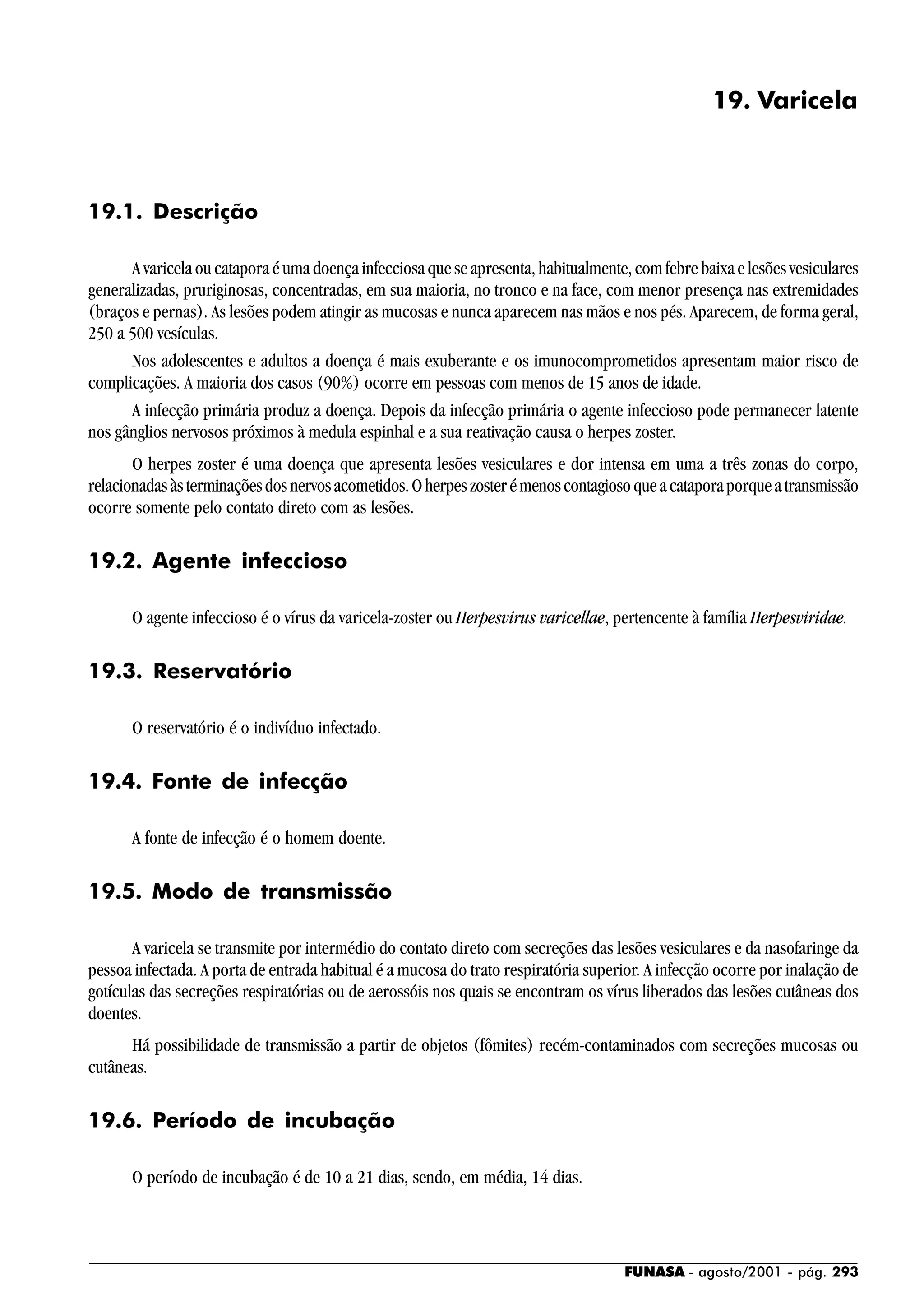 FUNASA - agosto/2001 - pág. 293
19. Varicela
19.1. Descrição
A varicela ou catapora é uma doença infecciosa que se apresenta, habitualmente, com febre baixa e lesões vesiculares
generalizadas, pruriginosas, concentradas, em sua maioria, no tronco e na face, com menor presença nas extremidades
(braços e pernas). As lesões podem atingir as mucosas e nunca aparecem nas mãos e nos pés. Aparecem, de forma geral,
250 a 500 vesículas.
Nos adolescentes e adultos a doença é mais exuberante e os imunocomprometidos apresentam maior risco de
complicações. A maioria dos casos (90%) ocorre em pessoas com menos de 15 anos de idade.
A infecção primária produz a doença. Depois da infecção primária o agente infeccioso pode permanecer latente
nos gânglios nervosos próximos à medula espinhal e a sua reativação causa o herpes zoster.
O herpes zoster é uma doença que apresenta lesões vesiculares e dor intensa em uma a três zonas do corpo,
relacionadasàsterminaçõesdosnervosacometidos.Oherpeszosterémenoscontagiosoqueacataporaporqueatransmissão
ocorre somente pelo contato direto com as lesões.
19.2. Agente infeccioso
O agente infeccioso é o vírus da varicela-zoster ou Herpesvirus varicellae, pertencente à família Herpesviridae.
19.3. Reservatório
O reservatório é o indivíduo infectado.
19.4. Fonte de infecção
A fonte de infecção é o homem doente.
19.5. Modo de transmissão
A varicela se transmite por intermédio do contato direto com secreções das lesões vesiculares e da nasofaringe da
pessoa infectada. A porta de entrada habitual é a mucosa do trato respiratória superior. A infecção ocorre por inalação de
gotículas das secreções respiratórias ou de aerossóis nos quais se encontram os vírus liberados das lesões cutâneas dos
doentes.
Há possibilidade de transmissão a partir de objetos (fômites) recém-contaminados com secreções mucosas ou
cutâneas.
19.6. Período de incubação
O período de incubação é de 10 a 21 dias, sendo, em média, 14 dias.
 