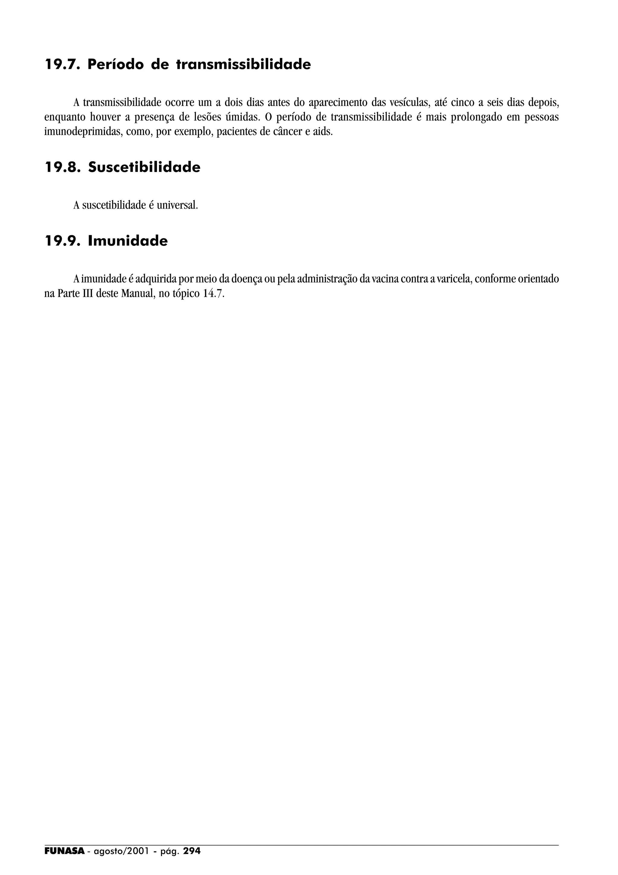 FUNASA - agosto/2001 - pág. 294
19.7. Período de transmissibilidade
A transmissibilidade ocorre um a dois dias antes do aparecimento das vesículas, até cinco a seis dias depois,
enquanto houver a presença de lesões úmidas. O período de transmissibilidade é mais prolongado em pessoas
imunodeprimidas, como, por exemplo, pacientes de câncer e aids.
19.8. Suscetibilidade
A suscetibilidade é universal.
19.9. Imunidade
A imunidade é adquirida por meio da doença ou pela administração da vacina contra a varicela, conforme orientado
na Parte III deste Manual, no tópico 14.7.
 