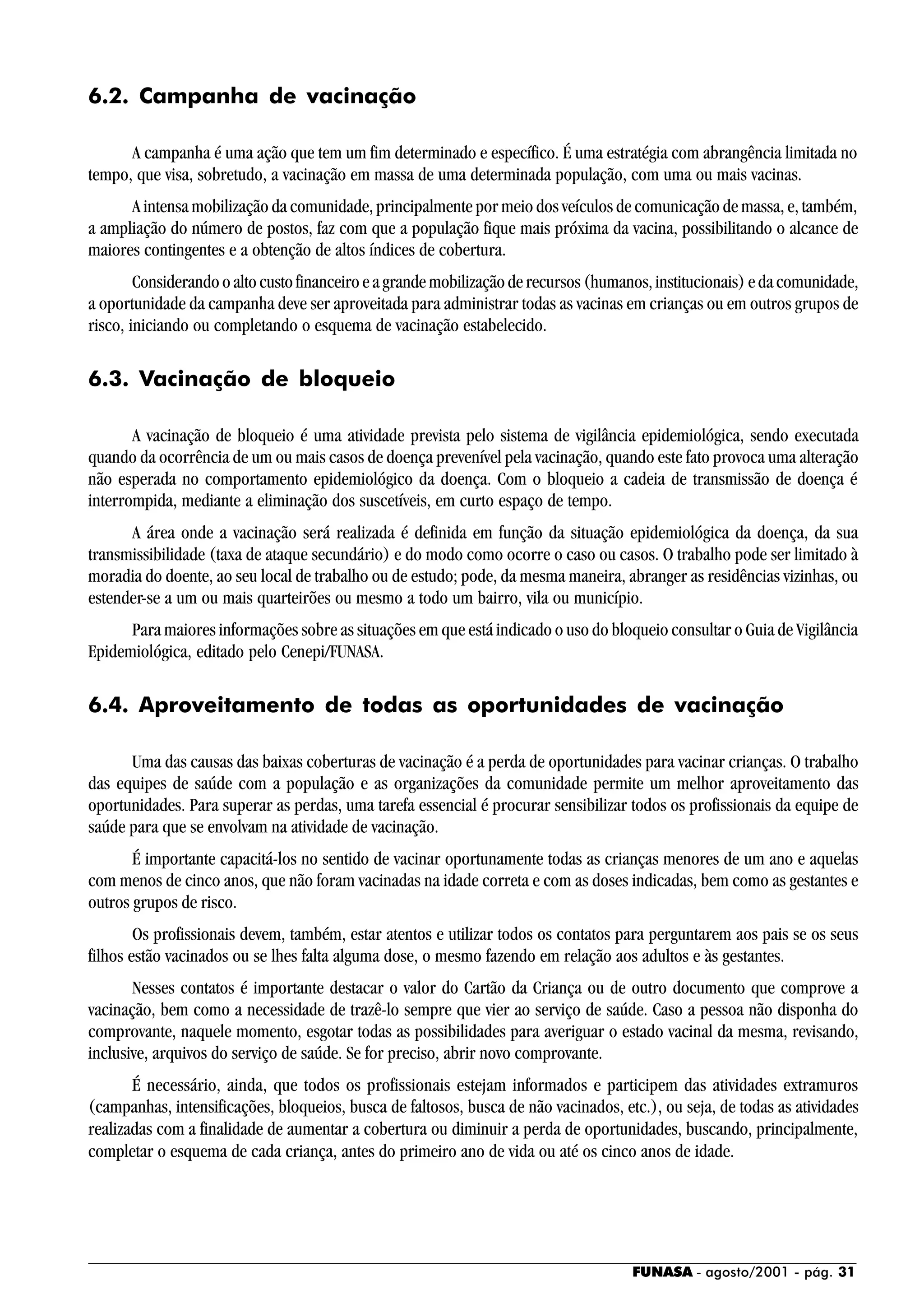 FUNASA - agosto/2001 - pág. 31
6.2. Campanha de vacinação
A campanha é uma ação que tem um fim determinado e específico. É uma estratégia com abrangência limitada no
tempo, que visa, sobretudo, a vacinação em massa de uma determinada população, com uma ou mais vacinas.
A intensa mobilização da comunidade, principalmente por meio dos veículos de comunicação de massa, e, também,
a ampliação do número de postos, faz com que a população fique mais próxima da vacina, possibilitando o alcance de
maiores contingentes e a obtenção de altos índices de cobertura.
Considerandooaltocustofinanceiroeagrandemobilizaçãoderecursos(humanos,institucionais)edacomunidade,
a oportunidade da campanha deve ser aproveitada para administrar todas as vacinas em crianças ou em outros grupos de
risco, iniciando ou completando o esquema de vacinação estabelecido.
6.3. Vacinação de bloqueio
A vacinação de bloqueio é uma atividade prevista pelo sistema de vigilância epidemiológica, sendo executada
quando da ocorrência de um ou mais casos de doença prevenível pela vacinação, quando este fato provoca uma alteração
não esperada no comportamento epidemiológico da doença. Com o bloqueio a cadeia de transmissão de doença é
interrompida, mediante a eliminação dos suscetíveis, em curto espaço de tempo.
A área onde a vacinação será realizada é definida em função da situação epidemiológica da doença, da sua
transmissibilidade (taxa de ataque secundário) e do modo como ocorre o caso ou casos. O trabalho pode ser limitado à
moradia do doente, ao seu local de trabalho ou de estudo; pode, da mesma maneira, abranger as residências vizinhas, ou
estender-se a um ou mais quarteirões ou mesmo a todo um bairro, vila ou município.
Para maiores informações sobre as situações em que está indicado o uso do bloqueio consultar o Guia de Vigilância
Epidemiológica, editado pelo Cenepi/FUNASA.
6.4. Aproveitamento de todas as oportunidades de vacinação
Uma das causas das baixas coberturas de vacinação é a perda de oportunidades para vacinar crianças. O trabalho
das equipes de saúde com a população e as organizações da comunidade permite um melhor aproveitamento das
oportunidades. Para superar as perdas, uma tarefa essencial é procurar sensibilizar todos os profissionais da equipe de
saúde para que se envolvam na atividade de vacinação.
É importante capacitá-los no sentido de vacinar oportunamente todas as crianças menores de um ano e aquelas
com menos de cinco anos, que não foram vacinadas na idade correta e com as doses indicadas, bem como as gestantes e
outros grupos de risco.
Os profissionais devem, também, estar atentos e utilizar todos os contatos para perguntarem aos pais se os seus
filhos estão vacinados ou se lhes falta alguma dose, o mesmo fazendo em relação aos adultos e às gestantes.
Nesses contatos é importante destacar o valor do Cartão da Criança ou de outro documento que comprove a
vacinação, bem como a necessidade de trazê-lo sempre que vier ao serviço de saúde. Caso a pessoa não disponha do
comprovante, naquele momento, esgotar todas as possibilidades para averiguar o estado vacinal da mesma, revisando,
inclusive, arquivos do serviço de saúde. Se for preciso, abrir novo comprovante.
É necessário, ainda, que todos os profissionais estejam informados e participem das atividades extramuros
(campanhas, intensificações, bloqueios, busca de faltosos, busca de não vacinados, etc.), ou seja, de todas as atividades
realizadas com a finalidade de aumentar a cobertura ou diminuir a perda de oportunidades, buscando, principalmente,
completar o esquema de cada criança, antes do primeiro ano de vida ou até os cinco anos de idade.
 