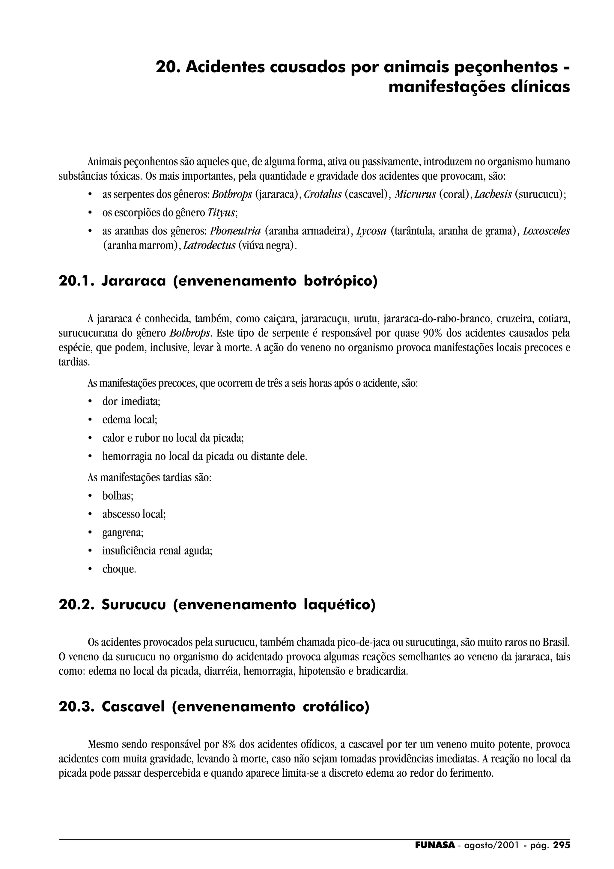 FUNASA - agosto/2001 - pág. 295
20. Acidentes causados por animais peçonhentos -
manifestações clínicas
Animais peçonhentos são aqueles que, de alguma forma, ativa ou passivamente, introduzem no organismo humano
substâncias tóxicas. Os mais importantes, pela quantidade e gravidade dos acidentes que provocam, são:
• as serpentes dos gêneros: Bothrops (jararaca), Crotalus (cascavel), Micrurus (coral), Lachesis (surucucu);
• os escorpiões do gênero Tityus;
• as aranhas dos gêneros: Phoneutria (aranha armadeira), Lycosa (tarântula, aranha de grama), Loxosceles
(aranha marrom), Latrodectus (viúva negra).
20.1. Jararaca (envenenamento botrópico)
A jararaca é conhecida, também, como caiçara, jararacuçu, urutu, jararaca-do-rabo-branco, cruzeira, cotiara,
surucucurana do gênero Bothrops. Este tipo de serpente é responsável por quase 90% dos acidentes causados pela
espécie, que podem, inclusive, levar à morte. A ação do veneno no organismo provoca manifestações locais precoces e
tardias.
As manifestações precoces, que ocorrem de três a seis horas após o acidente, são:
• dor imediata;
• edema local;
• calor e rubor no local da picada;
• hemorragia no local da picada ou distante dele.
As manifestações tardias são:
• bolhas;
• abscesso local;
• gangrena;
• insuficiência renal aguda;
• choque.
20.2. Surucucu (envenenamento laquético)
Os acidentes provocados pela surucucu, também chamada pico-de-jaca ou surucutinga, são muito raros no Brasil.
O veneno da surucucu no organismo do acidentado provoca algumas reações semelhantes ao veneno da jararaca, tais
como: edema no local da picada, diarréia, hemorragia, hipotensão e bradicardia.
20.3. Cascavel (envenenamento crotálico)
Mesmo sendo responsável por 8% dos acidentes ofídicos, a cascavel por ter um veneno muito potente, provoca
acidentes com muita gravidade, levando à morte, caso não sejam tomadas providências imediatas. A reação no local da
picada pode passar despercebida e quando aparece limita-se a discreto edema ao redor do ferimento.
 