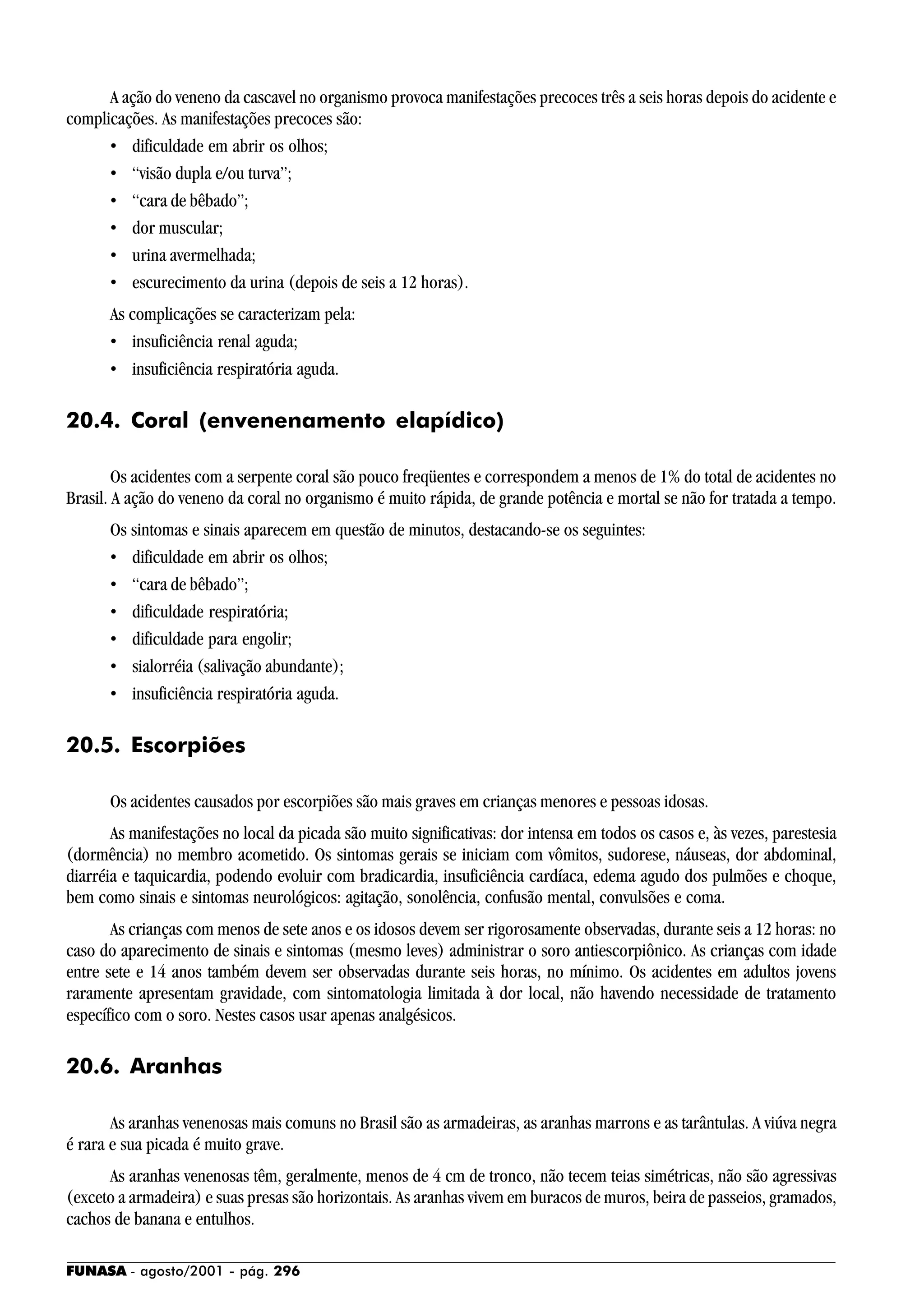 FUNASA - agosto/2001 - pág. 296
A ação do veneno da cascavel no organismo provoca manifestações precoces três a seis horas depois do acidente e
complicações. As manifestações precoces são:
• dificuldade em abrir os olhos;
• “visão dupla e/ou turva”;
• “cara de bêbado”;
• dor muscular;
• urina avermelhada;
• escurecimento da urina (depois de seis a 12 horas).
As complicações se caracterizam pela:
• insuficiência renal aguda;
• insuficiência respiratória aguda.
20.4. Coral (envenenamento elapídico)
Os acidentes com a serpente coral são pouco freqüentes e correspondem a menos de 1% do total de acidentes no
Brasil. A ação do veneno da coral no organismo é muito rápida, de grande potência e mortal se não for tratada a tempo.
Os sintomas e sinais aparecem em questão de minutos, destacando-se os seguintes:
• dificuldade em abrir os olhos;
• “cara de bêbado”;
• dificuldade respiratória;
• dificuldade para engolir;
• sialorréia (salivação abundante);
• insuficiência respiratória aguda.
20.5. Escorpiões
Os acidentes causados por escorpiões são mais graves em crianças menores e pessoas idosas.
As manifestações no local da picada são muito significativas: dor intensa em todos os casos e, às vezes, parestesia
(dormência) no membro acometido. Os sintomas gerais se iniciam com vômitos, sudorese, náuseas, dor abdominal,
diarréia e taquicardia, podendo evoluir com bradicardia, insuficiência cardíaca, edema agudo dos pulmões e choque,
bem como sinais e sintomas neurológicos: agitação, sonolência, confusão mental, convulsões e coma.
As crianças com menos de sete anos e os idosos devem ser rigorosamente observadas, durante seis a 12 horas: no
caso do aparecimento de sinais e sintomas (mesmo leves) administrar o soro antiescorpiônico. As crianças com idade
entre sete e 14 anos também devem ser observadas durante seis horas, no mínimo. Os acidentes em adultos jovens
raramente apresentam gravidade, com sintomatologia limitada à dor local, não havendo necessidade de tratamento
específico com o soro. Nestes casos usar apenas analgésicos.
20.6. Aranhas
As aranhas venenosas mais comuns no Brasil são as armadeiras, as aranhas marrons e as tarântulas. A viúva negra
é rara e sua picada é muito grave.
As aranhas venenosas têm, geralmente, menos de 4 cm de tronco, não tecem teias simétricas, não são agressivas
(exceto a armadeira) e suas presas são horizontais. As aranhas vivem em buracos de muros, beira de passeios, gramados,
cachos de banana e entulhos.
 