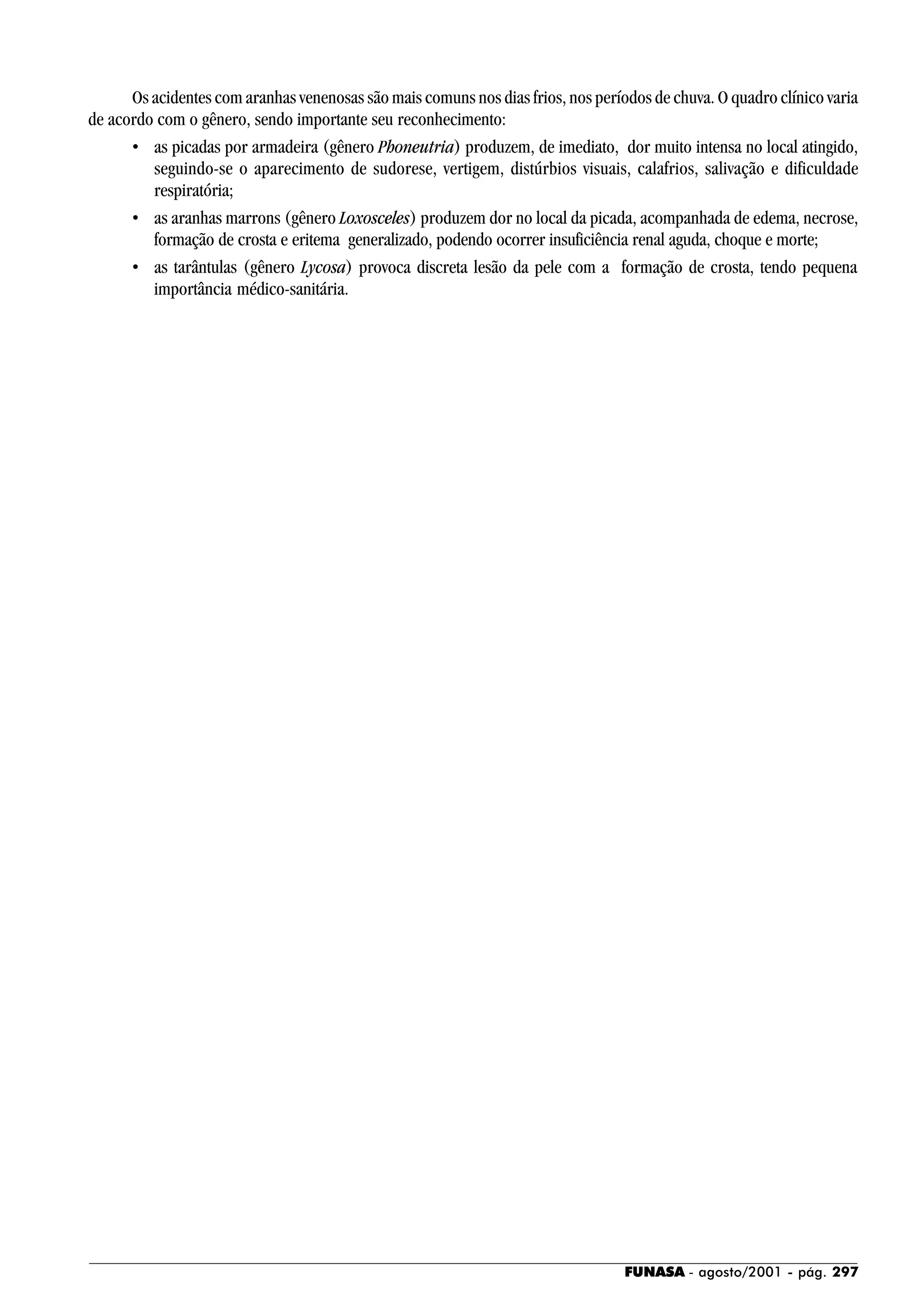 FUNASA - agosto/2001 - pág. 297
Os acidentes com aranhas venenosas são mais comuns nos dias frios, nos períodos de chuva. O quadro clínico varia
de acordo com o gênero, sendo importante seu reconhecimento:
• as picadas por armadeira (gênero Phoneutria) produzem, de imediato, dor muito intensa no local atingido,
seguindo-se o aparecimento de sudorese, vertigem, distúrbios visuais, calafrios, salivação e dificuldade
respiratória;
• as aranhas marrons (gênero Loxosceles) produzem dor no local da picada, acompanhada de edema, necrose,
formação de crosta e eritema generalizado, podendo ocorrer insuficiência renal aguda, choque e morte;
• as tarântulas (gênero Lycosa) provoca discreta lesão da pele com a formação de crosta, tendo pequena
importância médico-sanitária.
 