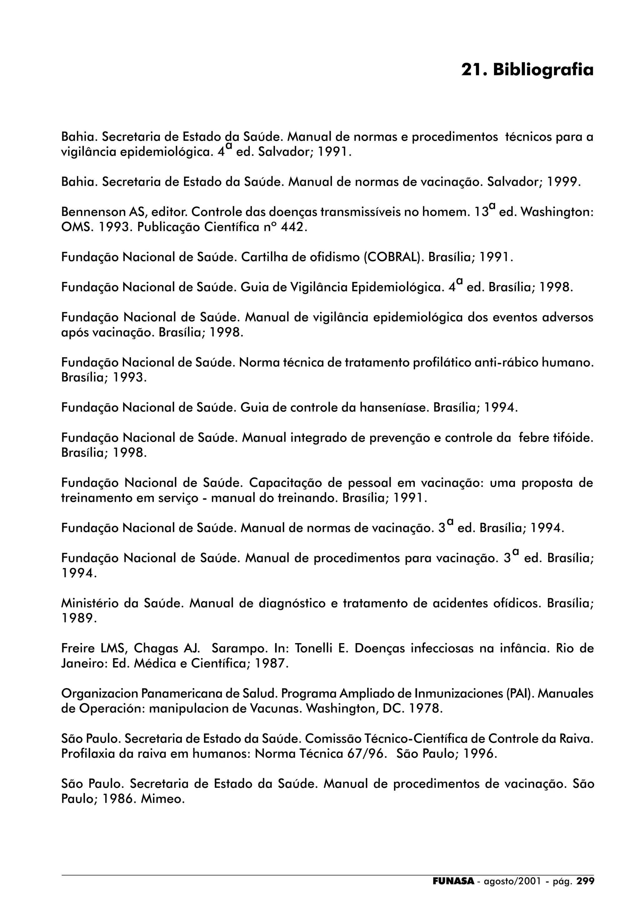 FUNASA - agosto/2001 - pág. 299
21. Bibliografia
Bahia. Secretaria de Estado da Saúde. Manual de normas e procedimentos técnicos para a
vigilância epidemiológica. 4
a
ed. Salvador; 1991.
Bahia. Secretaria de Estado da Saúde. Manual de normas de vacinação. Salvador; 1999.
Bennenson AS, editor. Controle das doenças transmissíveis no homem. 13
a
ed. Washington:
OMS. 1993. Publicação Científica nº 442.
Fundação Nacional de Saúde. Cartilha de ofidismo (COBRAL). Brasília; 1991.
Fundação Nacional de Saúde. Guia de Vigilância Epidemiológica. 4
a
ed. Brasília; 1998.
Fundação Nacional de Saúde. Manual de vigilância epidemiológica dos eventos adversos
após vacinação. Brasília; 1998.
Fundação Nacional de Saúde. Norma técnica de tratamento profilático anti-rábico humano.
Brasília; 1993.
Fundação Nacional de Saúde. Guia de controle da hanseníase. Brasília; 1994.
Fundação Nacional de Saúde. Manual integrado de prevenção e controle da febre tifóide.
Brasília; 1998.
Fundação Nacional de Saúde. Capacitação de pessoal em vacinação: uma proposta de
treinamento em serviço - manual do treinando. Brasília; 1991.
Fundação Nacional de Saúde. Manual de normas de vacinação. 3
a
ed. Brasília; 1994.
Fundação Nacional de Saúde. Manual de procedimentos para vacinação. 3
a
ed. Brasília;
1994.
Ministério da Saúde. Manual de diagnóstico e tratamento de acidentes ofídicos. Brasília;
1989.
Freire LMS, Chagas AJ. Sarampo. In: Tonelli E. Doenças infecciosas na infância. Rio de
Janeiro: Ed. Médica e Científica; 1987.
Organizacion Panamericana de Salud. Programa Ampliado de Inmunizaciones (PAI). Manuales
de Operación: manipulacion de Vacunas. Washington, DC. 1978.
São Paulo. Secretaria de Estado da Saúde. Comissão Técnico-Científica de Controle da Raiva.
Profilaxia da raiva em humanos: Norma Técnica 67/96. São Paulo; 1996.
São Paulo. Secretaria de Estado da Saúde. Manual de procedimentos de vacinação. São
Paulo; 1986. Mimeo.
 