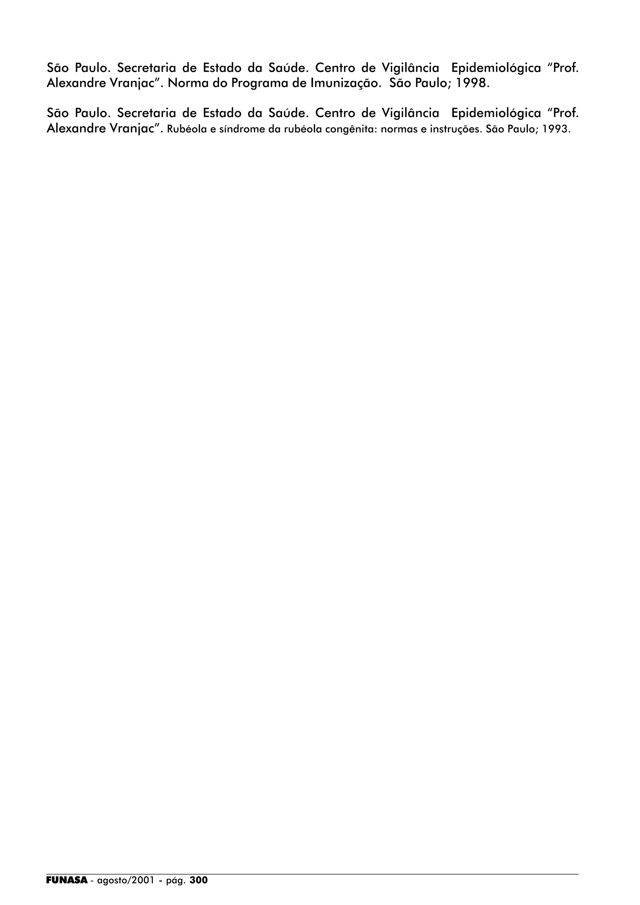 FUNASA - agosto/2001 - pág. 300
São Paulo. Secretaria de Estado da Saúde. Centro de Vigilância Epidemiológica “Prof.
Alexandre Vranjac”. Norma do Programa de Imunização. São Paulo; 1998.
São Paulo. Secretaria de Estado da Saúde. Centro de Vigilância Epidemiológica “Prof.
Alexandre Vranjac”. Rubéola e síndrome da rubéola congênita: normas e instruções. São Paulo; 1993.
 