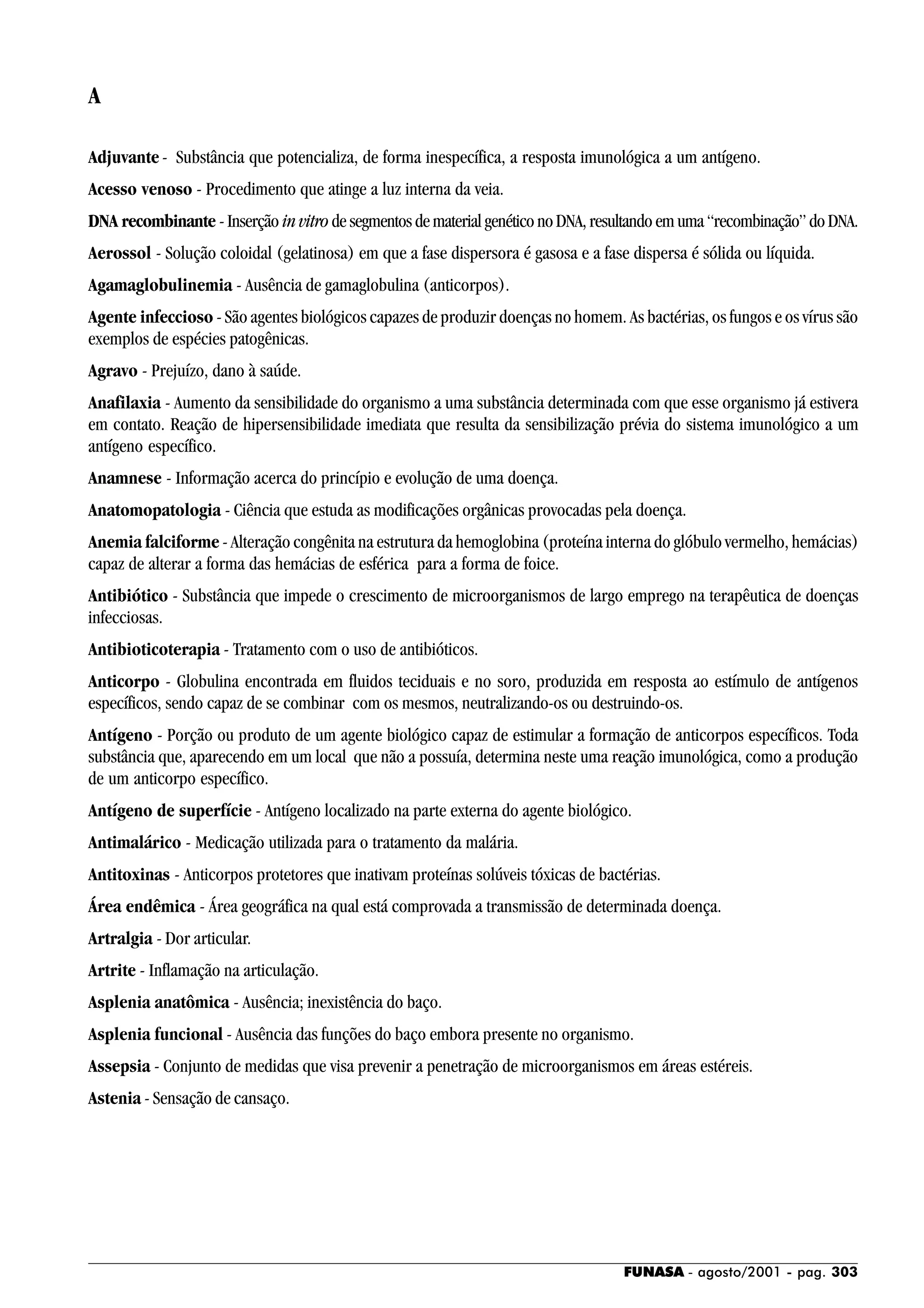 FUNASA - agosto/2001 - pag. 303
A
Adjuvante - Substância que potencializa, de forma inespecífica, a resposta imunológica a um antígeno.
Acesso venoso - Procedimento que atinge a luz interna da veia.
DNA recombinante - Inserção in vitro de segmentos de material genético no DNA, resultando em uma “recombinação” do DNA.
Aerossol - Solução coloidal (gelatinosa) em que a fase dispersora é gasosa e a fase dispersa é sólida ou líquida.
Agamaglobulinemia - Ausência de gamaglobulina (anticorpos).
Agente infeccioso - São agentes biológicos capazes de produzir doenças no homem. As bactérias, os fungos e os vírus são
exemplos de espécies patogênicas.
Agravo - Prejuízo, dano à saúde.
Anafilaxia - Aumento da sensibilidade do organismo a uma substância determinada com que esse organismo já estivera
em contato. Reação de hipersensibilidade imediata que resulta da sensibilização prévia do sistema imunológico a um
antígeno específico.
Anamnese - Informação acerca do princípio e evolução de uma doença.
Anatomopatologia - Ciência que estuda as modificações orgânicas provocadas pela doença.
Anemia falciforme - Alteração congênita na estrutura da hemoglobina (proteína interna do glóbulo vermelho, hemácias)
capaz de alterar a forma das hemácias de esférica para a forma de foice.
Antibiótico - Substância que impede o crescimento de microorganismos de largo emprego na terapêutica de doenças
infecciosas.
Antibioticoterapia - Tratamento com o uso de antibióticos.
Anticorpo - Globulina encontrada em fluidos teciduais e no soro, produzida em resposta ao estímulo de antígenos
específicos, sendo capaz de se combinar com os mesmos, neutralizando-os ou destruindo-os.
Antígeno - Porção ou produto de um agente biológico capaz de estimular a formação de anticorpos específicos. Toda
substância que, aparecendo em um local que não a possuía, determina neste uma reação imunológica, como a produção
de um anticorpo específico.
Antígeno de superfície - Antígeno localizado na parte externa do agente biológico.
Antimalárico - Medicação utilizada para o tratamento da malária.
Antitoxinas - Anticorpos protetores que inativam proteínas solúveis tóxicas de bactérias.
Área endêmica - Área geográfica na qual está comprovada a transmissão de determinada doença.
Artralgia - Dor articular.
Artrite - Inflamação na articulação.
Asplenia anatômica - Ausência; inexistência do baço.
Asplenia funcional - Ausência das funções do baço embora presente no organismo.
Assepsia - Conjunto de medidas que visa prevenir a penetração de microorganismos em áreas estéreis.
Astenia - Sensação de cansaço.
 