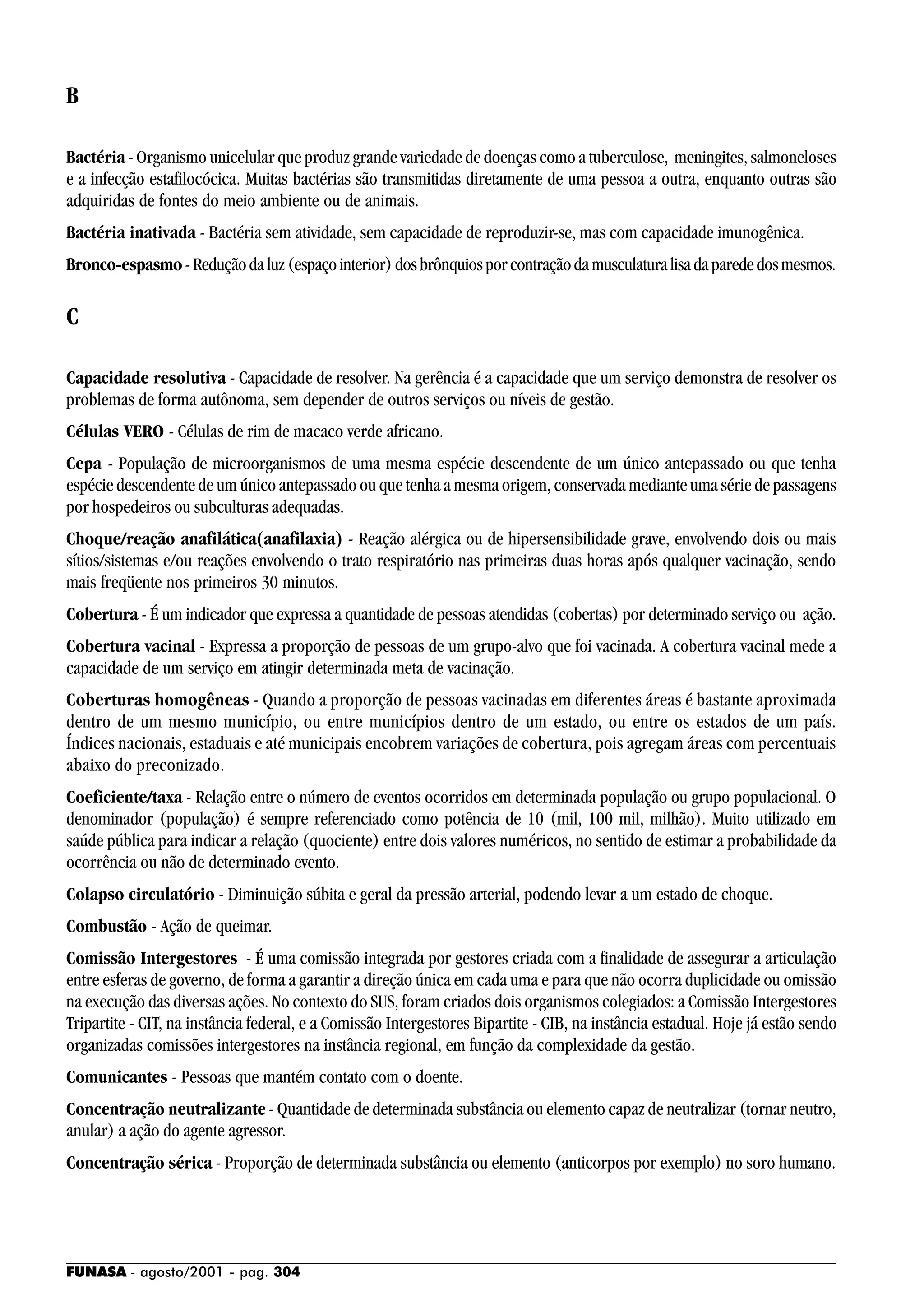 FUNASA - agosto/2001 - pag. 304
B
Bactéria - Organismo unicelular que produz grande variedade de doenças como a tuberculose, meningites, salmoneloses
e a infecção estafilocócica. Muitas bactérias são transmitidas diretamente de uma pessoa a outra, enquanto outras são
adquiridas de fontes do meio ambiente ou de animais.
Bactéria inativada - Bactéria sem atividade, sem capacidade de reproduzir-se, mas com capacidade imunogênica.
Bronco-espasmo-Reduçãodaluz(espaçointerior)dosbrônquiosporcontraçãodamusculaturalisadaparededosmesmos.
C
Capacidade resolutiva - Capacidade de resolver. Na gerência é a capacidade que um serviço demonstra de resolver os
problemas de forma autônoma, sem depender de outros serviços ou níveis de gestão.
Células VERO - Células de rim de macaco verde africano.
Cepa - População de microorganismos de uma mesma espécie descendente de um único antepassado ou que tenha
espécie descendente de um único antepassado ou que tenha a mesma origem, conservada mediante uma série de passagens
por hospedeiros ou subculturas adequadas.
Choque/reação anafilática(anafilaxia) - Reação alérgica ou de hipersensibilidade grave, envolvendo dois ou mais
sítios/sistemas e/ou reações envolvendo o trato respiratório nas primeiras duas horas após qualquer vacinação, sendo
mais freqüente nos primeiros 30 minutos.
Cobertura - É um indicador que expressa a quantidade de pessoas atendidas (cobertas) por determinado serviço ou ação.
Cobertura vacinal - Expressa a proporção de pessoas de um grupo-alvo que foi vacinada. A cobertura vacinal mede a
capacidade de um serviço em atingir determinada meta de vacinação.
Coberturas homogêneas - Quando a proporção de pessoas vacinadas em diferentes áreas é bastante aproximada
dentro de um mesmo município, ou entre municípios dentro de um estado, ou entre os estados de um país.
Índices nacionais, estaduais e até municipais encobrem variações de cobertura, pois agregam áreas com percentuais
abaixo do preconizado.
Coeficiente/taxa - Relação entre o número de eventos ocorridos em determinada população ou grupo populacional. O
denominador (população) é sempre referenciado como potência de 10 (mil, 100 mil, milhão). Muito utilizado em
saúde pública para indicar a relação (quociente) entre dois valores numéricos, no sentido de estimar a probabilidade da
ocorrência ou não de determinado evento.
Colapso circulatório - Diminuição súbita e geral da pressão arterial, podendo levar a um estado de choque.
Combustão - Ação de queimar.
Comissão Intergestores - É uma comissão integrada por gestores criada com a finalidade de assegurar a articulação
entre esferas de governo, de forma a garantir a direção única em cada uma e para que não ocorra duplicidade ou omissão
na execução das diversas ações. No contexto do SUS, foram criados dois organismos colegiados: a Comissão Intergestores
Tripartite - CIT, na instância federal, e a Comissão Intergestores Bipartite - CIB, na instância estadual. Hoje já estão sendo
organizadas comissões intergestores na instância regional, em função da complexidade da gestão.
Comunicantes - Pessoas que mantém contato com o doente.
Concentração neutralizante - Quantidade de determinada substância ou elemento capaz de neutralizar (tornar neutro,
anular) a ação do agente agressor.
Concentração sérica - Proporção de determinada substância ou elemento (anticorpos por exemplo) no soro humano.
 