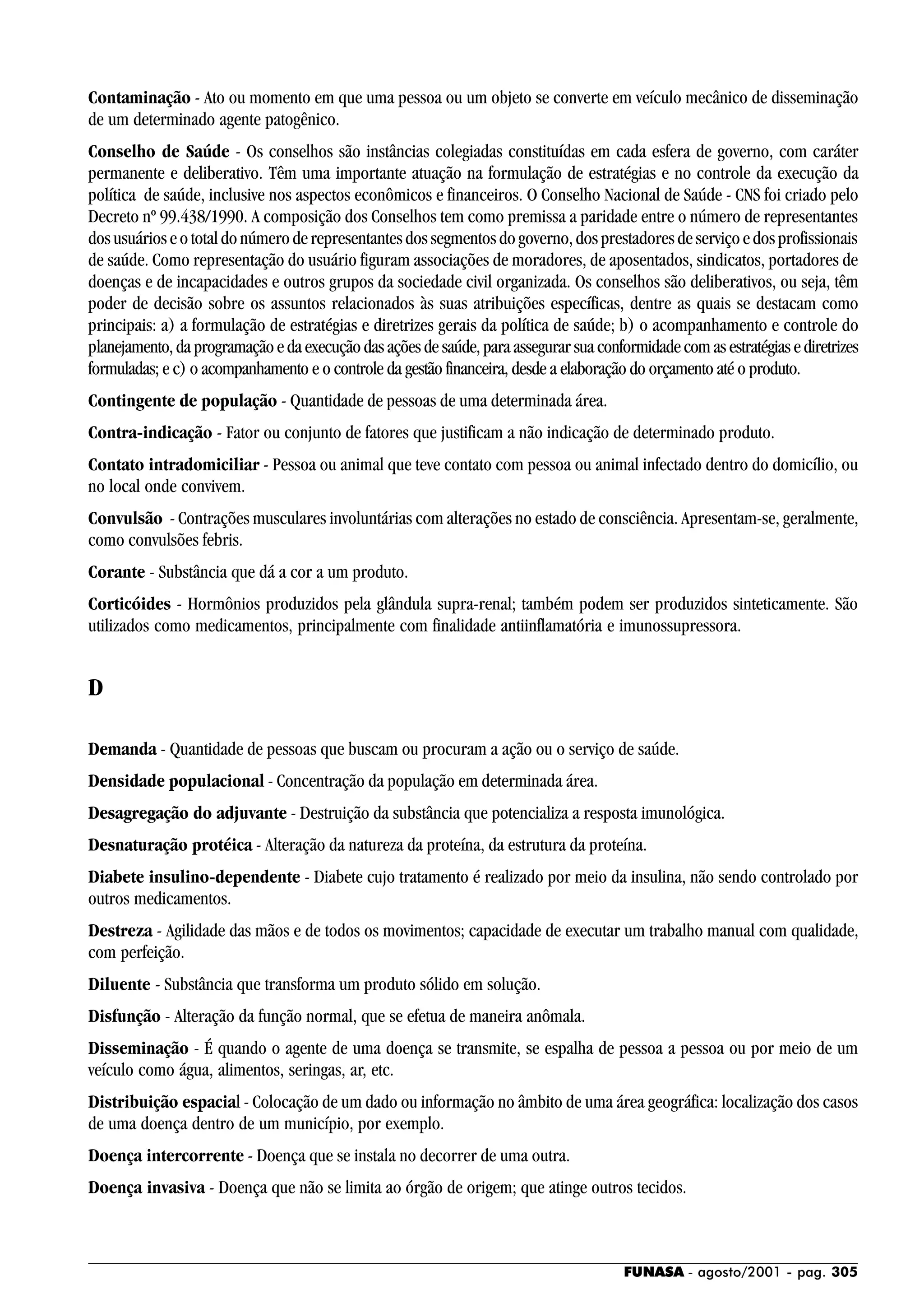FUNASA - agosto/2001 - pag. 305
Contaminação - Ato ou momento em que uma pessoa ou um objeto se converte em veículo mecânico de disseminação
de um determinado agente patogênico.
Conselho de Saúde - Os conselhos são instâncias colegiadas constituídas em cada esfera de governo, com caráter
permanente e deliberativo. Têm uma importante atuação na formulação de estratégias e no controle da execução da
política de saúde, inclusive nos aspectos econômicos e financeiros. O Conselho Nacional de Saúde - CNS foi criado pelo
Decreto nº 99.438/1990. A composição dos Conselhos tem como premissa a paridade entre o número de representantes
dosusuárioseototaldonúmeroderepresentantesdossegmentosdogoverno,dosprestadoresdeserviçoedosprofissionais
de saúde. Como representação do usuário figuram associações de moradores, de aposentados, sindicatos, portadores de
doenças e de incapacidades e outros grupos da sociedade civil organizada. Os conselhos são deliberativos, ou seja, têm
poder de decisão sobre os assuntos relacionados às suas atribuições específicas, dentre as quais se destacam como
principais: a) a formulação de estratégias e diretrizes gerais da política de saúde; b) o acompanhamento e controle do
planejamento, da programação e da execução das ações de saúde, para assegurar sua conformidade com as estratégias e diretrizes
formuladas; e c) o acompanhamento e o controle da gestão financeira, desde a elaboração do orçamento até o produto.
Contingente de população - Quantidade de pessoas de uma determinada área.
Contra-indicação - Fator ou conjunto de fatores que justificam a não indicação de determinado produto.
Contato intradomiciliar - Pessoa ou animal que teve contato com pessoa ou animal infectado dentro do domicílio, ou
no local onde convivem.
Convulsão - Contrações musculares involuntárias com alterações no estado de consciência. Apresentam-se, geralmente,
como convulsões febris.
Corante - Substância que dá a cor a um produto.
Corticóides - Hormônios produzidos pela glândula supra-renal; também podem ser produzidos sinteticamente. São
utilizados como medicamentos, principalmente com finalidade antiinflamatória e imunossupressora.
D
Demanda - Quantidade de pessoas que buscam ou procuram a ação ou o serviço de saúde.
Densidade populacional - Concentração da população em determinada área.
Desagregação do adjuvante - Destruição da substância que potencializa a resposta imunológica.
Desnaturação protéica - Alteração da natureza da proteína, da estrutura da proteína.
Diabete insulino-dependente - Diabete cujo tratamento é realizado por meio da insulina, não sendo controlado por
outros medicamentos.
Destreza - Agilidade das mãos e de todos os movimentos; capacidade de executar um trabalho manual com qualidade,
com perfeição.
Diluente - Substância que transforma um produto sólido em solução.
Disfunção - Alteração da função normal, que se efetua de maneira anômala.
Disseminação - É quando o agente de uma doença se transmite, se espalha de pessoa a pessoa ou por meio de um
veículo como água, alimentos, seringas, ar, etc.
Distribuição espacial - Colocação de um dado ou informação no âmbito de uma área geográfica: localização dos casos
de uma doença dentro de um município, por exemplo.
Doença intercorrente - Doença que se instala no decorrer de uma outra.
Doença invasiva - Doença que não se limita ao órgão de origem; que atinge outros tecidos.
 