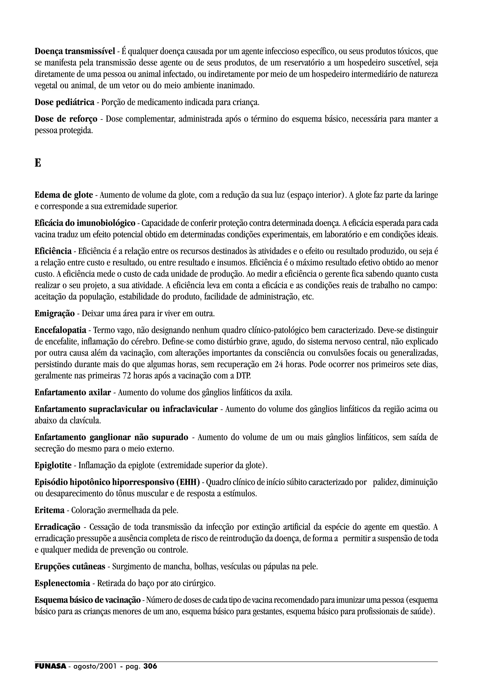 FUNASA - agosto/2001 - pag. 306
Doença transmissível - É qualquer doença causada por um agente infeccioso específico, ou seus produtos tóxicos, que
se manifesta pela transmissão desse agente ou de seus produtos, de um reservatório a um hospedeiro suscetível, seja
diretamente de uma pessoa ou animal infectado, ou indiretamente por meio de um hospedeiro intermediário de natureza
vegetal ou animal, de um vetor ou do meio ambiente inanimado.
Dose pediátrica - Porção de medicamento indicada para criança.
Dose de reforço - Dose complementar, administrada após o término do esquema básico, necessária para manter a
pessoa protegida.
E
Edema de glote - Aumento de volume da glote, com a redução da sua luz (espaço interior). A glote faz parte da laringe
e corresponde a sua extremidade superior.
Eficácia do imunobiológico - Capacidade de conferir proteção contra determinada doença. A eficácia esperada para cada
vacina traduz um efeito potencial obtido em determinadas condições experimentais, em laboratório e em condições ideais.
Eficiência - Eficiência é a relação entre os recursos destinados às atividades e o efeito ou resultado produzido, ou seja é
a relação entre custo e resultado, ou entre resultado e insumos. Eficiência é o máximo resultado efetivo obtido ao menor
custo. A eficiência mede o custo de cada unidade de produção. Ao medir a eficiência o gerente fica sabendo quanto custa
realizar o seu projeto, a sua atividade. A eficiência leva em conta a eficácia e as condições reais de trabalho no campo:
aceitação da população, estabilidade do produto, facilidade de administração, etc.
Emigração - Deixar uma área para ir viver em outra.
Encefalopatia - Termo vago, não designando nenhum quadro clínico-patológico bem caracterizado. Deve-se distinguir
de encefalite, inflamação do cérebro. Define-se como distúrbio grave, agudo, do sistema nervoso central, não explicado
por outra causa além da vacinação, com alterações importantes da consciência ou convulsões focais ou generalizadas,
persistindo durante mais do que algumas horas, sem recuperação em 24 horas. Pode ocorrer nos primeiros sete dias,
geralmente nas primeiras 72 horas após a vacinação com a DTP.
Enfartamento axilar - Aumento do volume dos gânglios linfáticos da axila.
Enfartamento supraclavicular ou infraclavicular - Aumento do volume dos gânglios linfáticos da região acima ou
abaixo da clavícula.
Enfartamento ganglionar não supurado - Aumento do volume de um ou mais gânglios linfáticos, sem saída de
secreção do mesmo para o meio externo.
Epiglotite - Inflamação da epiglote (extremidade superior da glote).
Episódio hipotônico hiporresponsivo (EHH) - Quadro clínico de início súbito caracterizado por palidez, diminuição
ou desaparecimento do tônus muscular e de resposta a estímulos.
Eritema - Coloração avermelhada da pele.
Erradicação - Cessação de toda transmissão da infecção por extinção artificial da espécie do agente em questão. A
erradicação pressupõe a ausência completa de risco de reintrodução da doença, de forma a permitir a suspensão de toda
e qualquer medida de prevenção ou controle.
Erupções cutâneas - Surgimento de mancha, bolhas, vesículas ou pápulas na pele.
Esplenectomia - Retirada do baço por ato cirúrgico.
Esquema básico de vacinação-Númerodedosesdecadatipodevacinarecomendadoparaimunizarumapessoa(esquema
básico para as crianças menores de um ano, esquema básico para gestantes, esquema básico para profissionais de saúde).
 