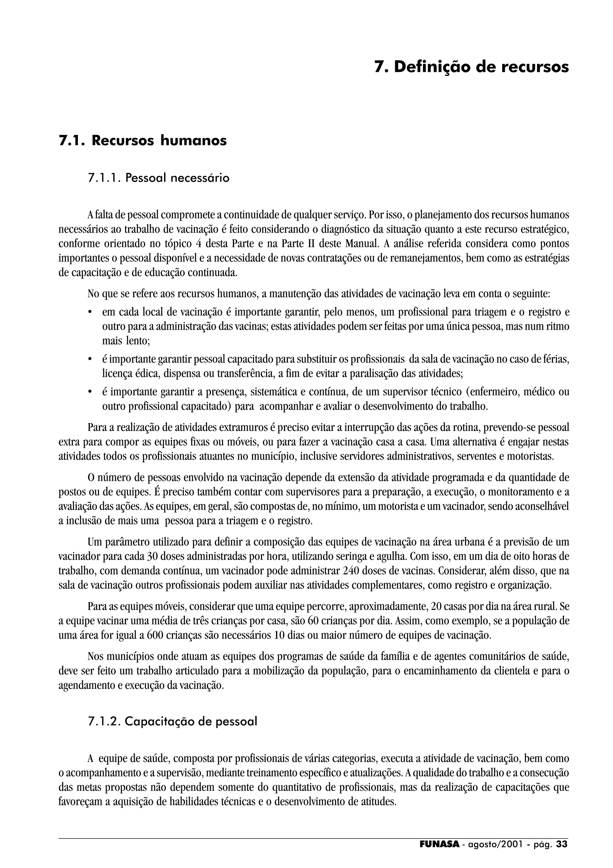 FUNASA - agosto/2001 - pág. 33
7. Definição de recursos
7.1. Recursos humanos
7.1.1. Pessoal necessário
A falta de pessoal compromete a continuidade de qualquer serviço. Por isso, o planejamento dos recursos humanos
necessários ao trabalho de vacinação é feito considerando o diagnóstico da situação quanto a este recurso estratégico,
conforme orientado no tópico 4 desta Parte e na Parte II deste Manual. A análise referida considera como pontos
importantes o pessoal disponível e a necessidade de novas contratações ou de remanejamentos, bem como as estratégias
de capacitação e de educação continuada.
No que se refere aos recursos humanos, a manutenção das atividades de vacinação leva em conta o seguinte:
• em cada local de vacinação é importante garantir, pelo menos, um profissional para triagem e o registro e
outro para a administração das vacinas; estas atividades podem ser feitas por uma única pessoa, mas num ritmo
mais lento;
• é importante garantir pessoal capacitado para substituir os profissionais da sala de vacinação no caso de férias,
licença édica, dispensa ou transferência, a fim de evitar a paralisação das atividades;
• é importante garantir a presença, sistemática e contínua, de um supervisor técnico (enfermeiro, médico ou
outro profissional capacitado) para acompanhar e avaliar o desenvolvimento do trabalho.
Para a realização de atividades extramuros é preciso evitar a interrupção das ações da rotina, prevendo-se pessoal
extra para compor as equipes fixas ou móveis, ou para fazer a vacinação casa a casa. Uma alternativa é engajar nestas
atividades todos os profissionais atuantes no município, inclusive servidores administrativos, serventes e motoristas.
O número de pessoas envolvido na vacinação depende da extensão da atividade programada e da quantidade de
postos ou de equipes. É preciso também contar com supervisores para a preparação, a execução, o monitoramento e a
avaliação das ações. As equipes, em geral, são compostas de, no mínimo, um motorista e um vacinador, sendo aconselhável
a inclusão de mais uma pessoa para a triagem e o registro.
Um parâmetro utilizado para definir a composição das equipes de vacinação na área urbana é a previsão de um
vacinador para cada 30 doses administradas por hora, utilizando seringa e agulha. Com isso, em um dia de oito horas de
trabalho, com demanda contínua, um vacinador pode administrar 240 doses de vacinas. Considerar, além disso, que na
sala de vacinação outros profissionais podem auxiliar nas atividades complementares, como registro e organização.
Para as equipes móveis, considerar que uma equipe percorre, aproximadamente, 20 casas por dia na área rural. Se
a equipe vacinar uma média de três crianças por casa, são 60 crianças por dia. Assim, como exemplo, se a população de
uma área for igual a 600 crianças são necessários 10 dias ou maior número de equipes de vacinação.
Nos municípios onde atuam as equipes dos programas de saúde da família e de agentes comunitários de saúde,
deve ser feito um trabalho articulado para a mobilização da população, para o encaminhamento da clientela e para o
agendamento e execução da vacinação.
7.1.2. Capacitação de pessoal
A equipe de saúde, composta por profissionais de várias categorias, executa a atividade de vacinação, bem como
o acompanhamento e a supervisão, mediante treinamento específico e atualizações. A qualidade do trabalho e a consecução
das metas propostas não dependem somente do quantitativo de profissionais, mas da realização de capacitações que
favoreçam a aquisição de habilidades técnicas e o desenvolvimento de atitudes.
 