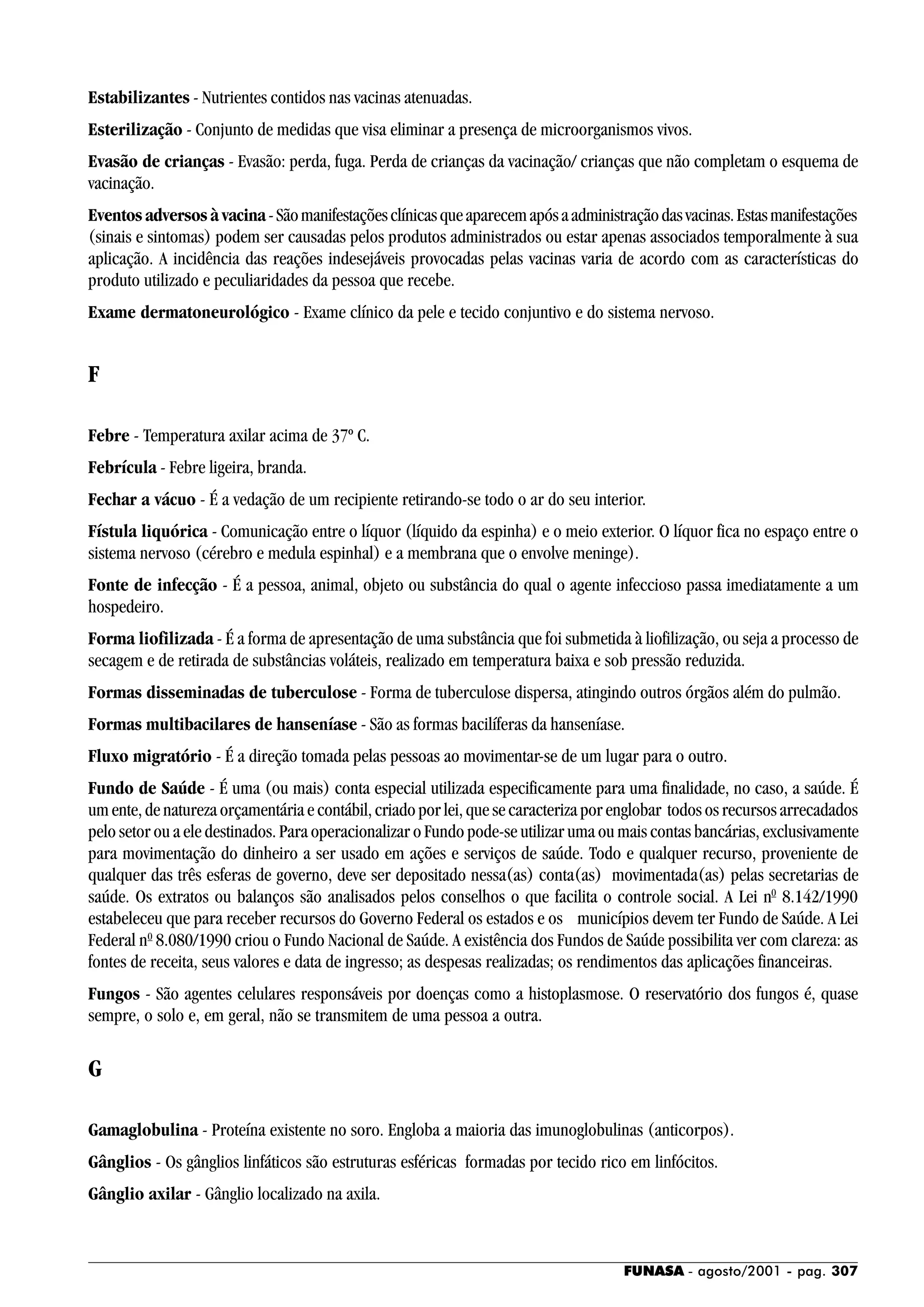 FUNASA - agosto/2001 - pag. 307
Estabilizantes - Nutrientes contidos nas vacinas atenuadas.
Esterilização - Conjunto de medidas que visa eliminar a presença de microorganismos vivos.
Evasão de crianças - Evasão: perda, fuga. Perda de crianças da vacinação/ crianças que não completam o esquema de
vacinação.
Eventos adversos à vacina-Sãomanifestaçõesclínicasqueaparecemapósaadministraçãodasvacinas.Estasmanifestações
(sinais e sintomas) podem ser causadas pelos produtos administrados ou estar apenas associados temporalmente à sua
aplicação. A incidência das reações indesejáveis provocadas pelas vacinas varia de acordo com as características do
produto utilizado e peculiaridades da pessoa que recebe.
Exame dermatoneurológico - Exame clínico da pele e tecido conjuntivo e do sistema nervoso.
F
Febre - Temperatura axilar acima de 37º C.
Febrícula - Febre ligeira, branda.
Fechar a vácuo - É a vedação de um recipiente retirando-se todo o ar do seu interior.
Fístula liquórica - Comunicação entre o líquor (líquido da espinha) e o meio exterior. O líquor fica no espaço entre o
sistema nervoso (cérebro e medula espinhal) e a membrana que o envolve meninge).
Fonte de infecção - É a pessoa, animal, objeto ou substância do qual o agente infeccioso passa imediatamente a um
hospedeiro.
Forma liofilizada - É a forma de apresentação de uma substância que foi submetida à liofilização, ou seja a processo de
secagem e de retirada de substâncias voláteis, realizado em temperatura baixa e sob pressão reduzida.
Formas disseminadas de tuberculose - Forma de tuberculose dispersa, atingindo outros órgãos além do pulmão.
Formas multibacilares de hanseníase - São as formas bacilíferas da hanseníase.
Fluxo migratório - É a direção tomada pelas pessoas ao movimentar-se de um lugar para o outro.
Fundo de Saúde - É uma (ou mais) conta especial utilizada especificamente para uma finalidade, no caso, a saúde. É
um ente, de natureza orçamentária e contábil, criado por lei, que se caracteriza por englobar todos os recursos arrecadados
pelo setor ou a ele destinados. Para operacionalizar o Fundo pode-se utilizar uma ou mais contas bancárias, exclusivamente
para movimentação do dinheiro a ser usado em ações e serviços de saúde. Todo e qualquer recurso, proveniente de
qualquer das três esferas de governo, deve ser depositado nessa(as) conta(as) movimentada(as) pelas secretarias de
saúde. Os extratos ou balanços são analisados pelos conselhos o que facilita o controle social. A Lei n0
8.142/1990
estabeleceu que para receber recursos do Governo Federal os estados e os municípios devem ter Fundo de Saúde. A Lei
Federal n0
8.080/1990 criou o Fundo Nacional de Saúde. A existência dos Fundos de Saúde possibilita ver com clareza: as
fontes de receita, seus valores e data de ingresso; as despesas realizadas; os rendimentos das aplicações financeiras.
Fungos - São agentes celulares responsáveis por doenças como a histoplasmose. O reservatório dos fungos é, quase
sempre, o solo e, em geral, não se transmitem de uma pessoa a outra.
G
Gamaglobulina - Proteína existente no soro. Engloba a maioria das imunoglobulinas (anticorpos).
Gânglios - Os gânglios linfáticos são estruturas esféricas formadas por tecido rico em linfócitos.
Gânglio axilar - Gânglio localizado na axila.
 
