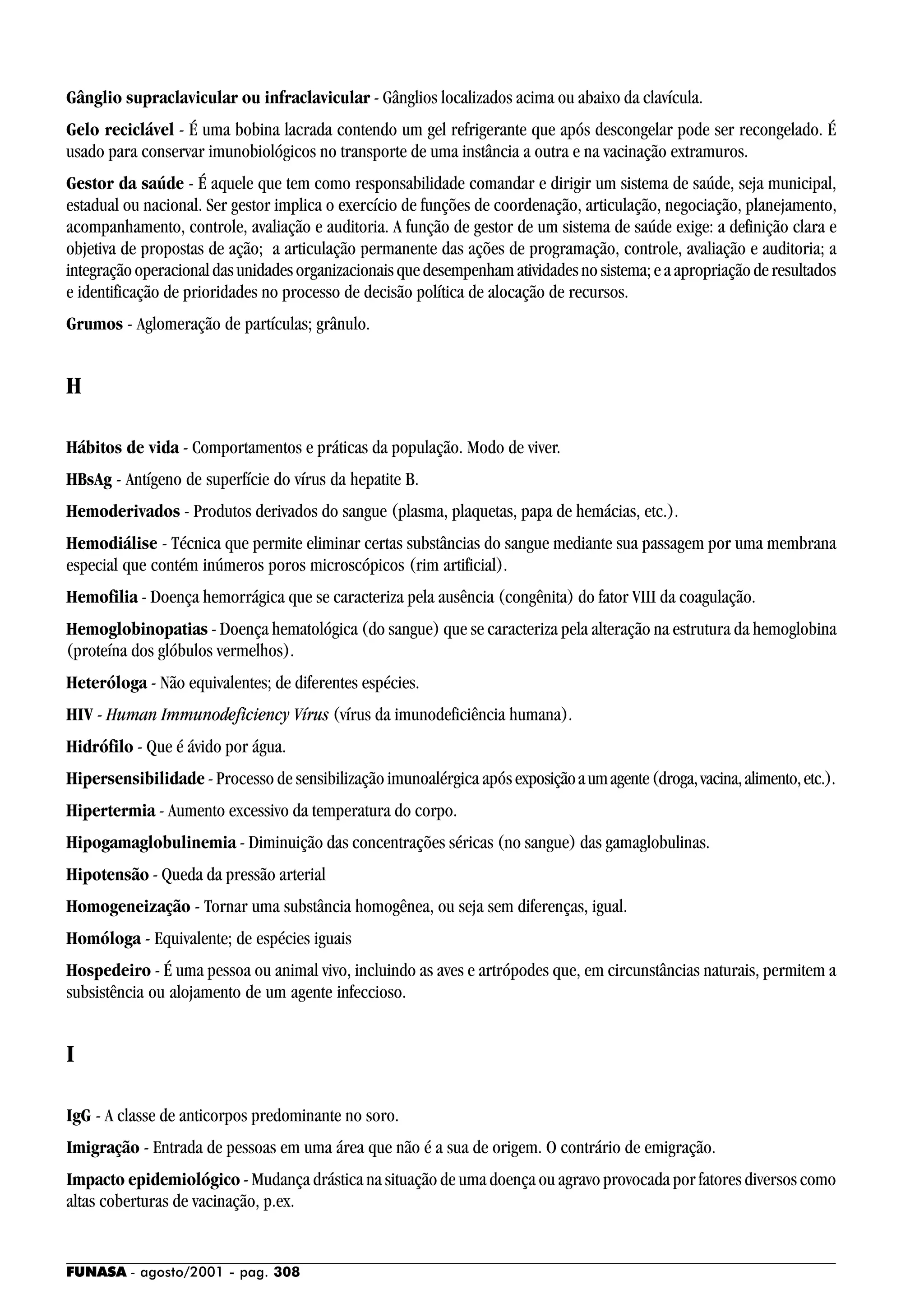 FUNASA - agosto/2001 - pag. 308
Gânglio supraclavicular ou infraclavicular - Gânglios localizados acima ou abaixo da clavícula.
Gelo reciclável - É uma bobina lacrada contendo um gel refrigerante que após descongelar pode ser recongelado. É
usado para conservar imunobiológicos no transporte de uma instância a outra e na vacinação extramuros.
Gestor da saúde - É aquele que tem como responsabilidade comandar e dirigir um sistema de saúde, seja municipal,
estadual ou nacional. Ser gestor implica o exercício de funções de coordenação, articulação, negociação, planejamento,
acompanhamento, controle, avaliação e auditoria. A função de gestor de um sistema de saúde exige: a definição clara e
objetiva de propostas de ação; a articulação permanente das ações de programação, controle, avaliação e auditoria; a
integraçãooperacionaldasunidadesorganizacionaisquedesempenhamatividadesnosistema;eaapropriaçãoderesultados
e identificação de prioridades no processo de decisão política de alocação de recursos.
Grumos - Aglomeração de partículas; grânulo.
H
Hábitos de vida - Comportamentos e práticas da população. Modo de viver.
HBsAg - Antígeno de superfície do vírus da hepatite B.
Hemoderivados - Produtos derivados do sangue (plasma, plaquetas, papa de hemácias, etc.).
Hemodiálise - Técnica que permite eliminar certas substâncias do sangue mediante sua passagem por uma membrana
especial que contém inúmeros poros microscópicos (rim artificial).
Hemofilia - Doença hemorrágica que se caracteriza pela ausência (congênita) do fator VIII da coagulação.
Hemoglobinopatias - Doença hematológica (do sangue) que se caracteriza pela alteração na estrutura da hemoglobina
(proteína dos glóbulos vermelhos).
Heteróloga - Não equivalentes; de diferentes espécies.
HIV - Human Immunodeficiency Vírus (vírus da imunodeficiência humana).
Hidrófilo - Que é ávido por água.
Hipersensibilidade - Processo de sensibilização imunoalérgica apósexposiçãoaumagente(droga,vacina,alimento,etc.).
Hipertermia - Aumento excessivo da temperatura do corpo.
Hipogamaglobulinemia - Diminuição das concentrações séricas (no sangue) das gamaglobulinas.
Hipotensão - Queda da pressão arterial
Homogeneização - Tornar uma substância homogênea, ou seja sem diferenças, igual.
Homóloga - Equivalente; de espécies iguais
Hospedeiro - É uma pessoa ou animal vivo, incluindo as aves e artrópodes que, em circunstâncias naturais, permitem a
subsistência ou alojamento de um agente infeccioso.
I
IgG - A classe de anticorpos predominante no soro.
Imigração - Entrada de pessoas em uma área que não é a sua de origem. O contrário de emigração.
Impacto epidemiológico - Mudança drástica na situação de uma doença ou agravo provocada por fatores diversos como
altas coberturas de vacinação, p.ex.
 