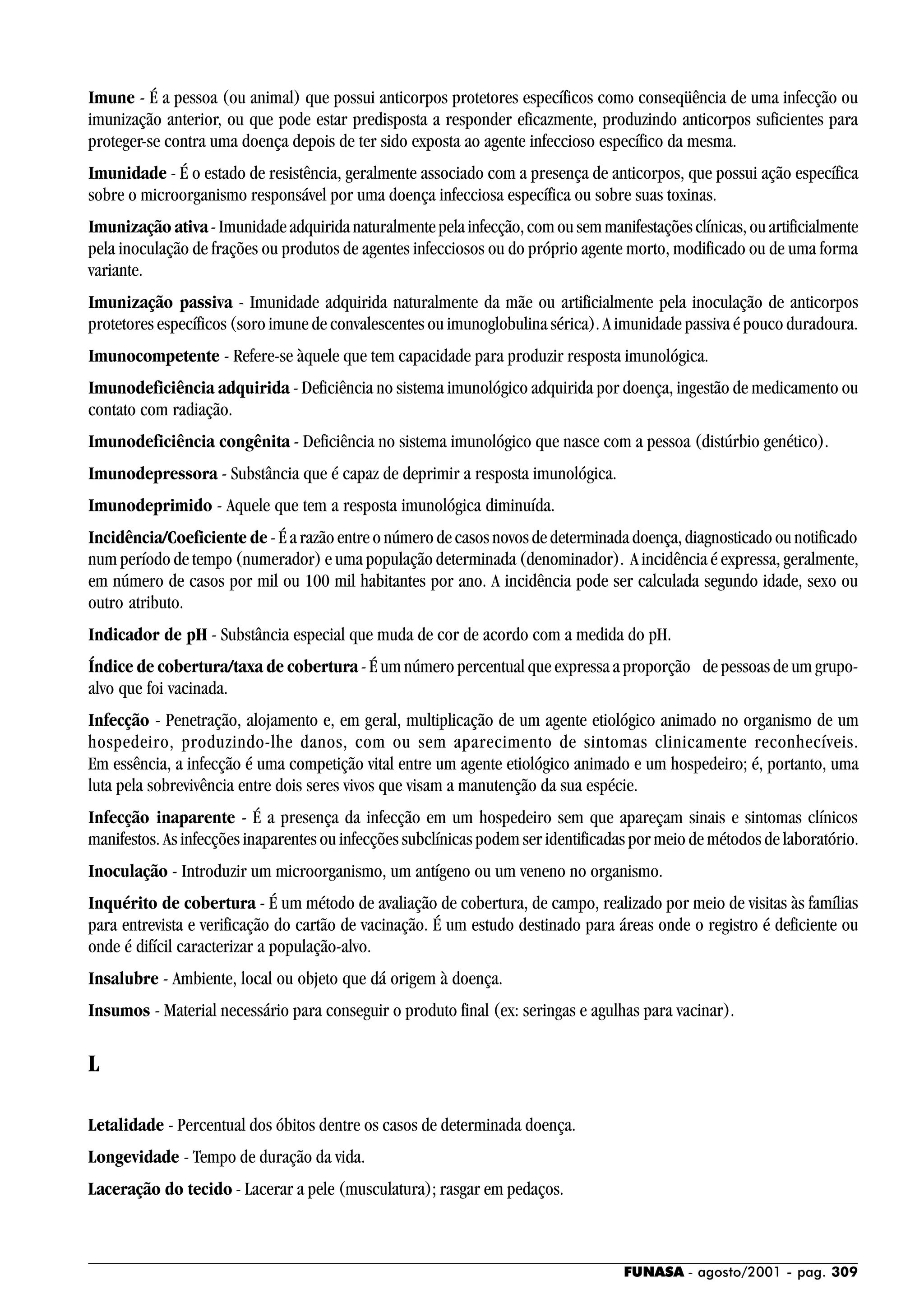 FUNASA - agosto/2001 - pag. 309
Imune - É a pessoa (ou animal) que possui anticorpos protetores específicos como conseqüência de uma infecção ou
imunização anterior, ou que pode estar predisposta a responder eficazmente, produzindo anticorpos suficientes para
proteger-se contra uma doença depois de ter sido exposta ao agente infeccioso específico da mesma.
Imunidade - É o estado de resistência, geralmente associado com a presença de anticorpos, que possui ação específica
sobre o microorganismo responsável por uma doença infecciosa específica ou sobre suas toxinas.
Imunização ativa-Imunidadeadquiridanaturalmentepelainfecção,comousemmanifestaçõesclínicas,ouartificialmente
pela inoculação de frações ou produtos de agentes infecciosos ou do próprio agente morto, modificado ou de uma forma
variante.
Imunização passiva - Imunidade adquirida naturalmente da mãe ou artificialmente pela inoculação de anticorpos
protetores específicos (soro imune de convalescentes ou imunoglobulina sérica). A imunidade passiva é pouco duradoura.
Imunocompetente - Refere-se àquele que tem capacidade para produzir resposta imunológica.
Imunodeficiência adquirida - Deficiência no sistema imunológico adquirida por doença, ingestão de medicamento ou
contato com radiação.
Imunodeficiência congênita - Deficiência no sistema imunológico que nasce com a pessoa (distúrbio genético).
Imunodepressora - Substância que é capaz de deprimir a resposta imunológica.
Imunodeprimido - Aquele que tem a resposta imunológica diminuída.
Incidência/Coeficiente de - É a razão entre o número de casos novos de determinada doença, diagnosticado ou notificado
num período de tempo (numerador) e uma população determinada (denominador). A incidência é expressa, geralmente,
em número de casos por mil ou 100 mil habitantes por ano. A incidência pode ser calculada segundo idade, sexo ou
outro atributo.
Indicador de pH - Substância especial que muda de cor de acordo com a medida do pH.
Índice de cobertura/taxa de cobertura - É um número percentual que expressa a proporção de pessoas de um grupo-
alvo que foi vacinada.
Infecção - Penetração, alojamento e, em geral, multiplicação de um agente etiológico animado no organismo de um
hospedeiro, produzindo-lhe danos, com ou sem aparecimento de sintomas clinicamente reconhecíveis.
Em essência, a infecção é uma competição vital entre um agente etiológico animado e um hospedeiro; é, portanto, uma
luta pela sobrevivência entre dois seres vivos que visam a manutenção da sua espécie.
Infecção inaparente - É a presença da infecção em um hospedeiro sem que apareçam sinais e sintomas clínicos
manifestos. As infecções inaparentes ou infecções subclínicas podem ser identificadas por meio de métodos de laboratório.
Inoculação - Introduzir um microorganismo, um antígeno ou um veneno no organismo.
Inquérito de cobertura - É um método de avaliação de cobertura, de campo, realizado por meio de visitas às famílias
para entrevista e verificação do cartão de vacinação. É um estudo destinado para áreas onde o registro é deficiente ou
onde é difícil caracterizar a população-alvo.
Insalubre - Ambiente, local ou objeto que dá origem à doença.
Insumos - Material necessário para conseguir o produto final (ex: seringas e agulhas para vacinar).
L
Letalidade - Percentual dos óbitos dentre os casos de determinada doença.
Longevidade - Tempo de duração da vida.
Laceração do tecido - Lacerar a pele (musculatura); rasgar em pedaços.
 